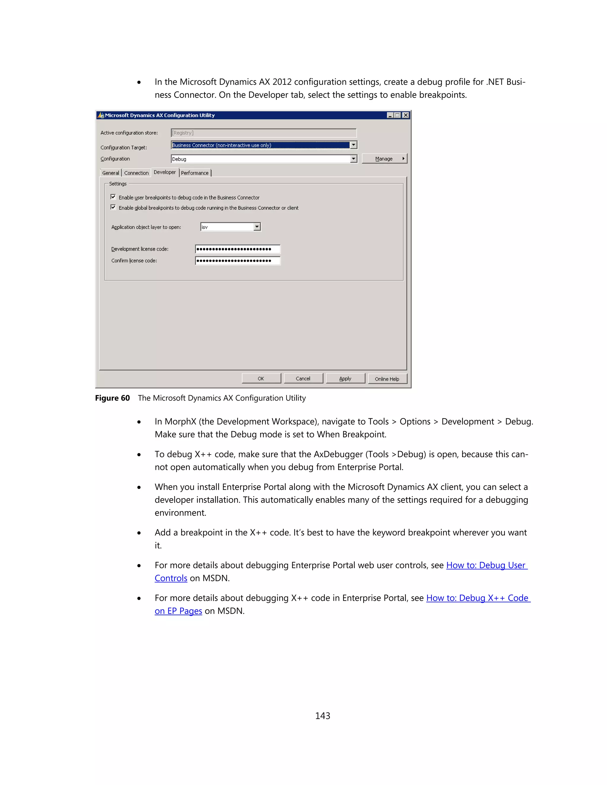    In the Microsoft Dynamics AX 2012 configuration settings, create a debug profile for .NET Busi-
                ness Connector. On the Developer tab, select the settings to enable breakpoints.




Figure 60   The Microsoft Dynamics AX Configuration Utility

               In MorphX (the Development Workspace), navigate to Tools > Options > Development > Debug.
                Make sure that the Debug mode is set to When Breakpoint.

               To debug X++ code, make sure that the AxDebugger (Tools >Debug) is open, because this can-
                not open automatically when you debug from Enterprise Portal.

               When you install Enterprise Portal along with the Microsoft Dynamics AX client, you can select a
                developer installation. This automatically enables many of the settings required for a debugging
                environment.

               Add a breakpoint in the X++ code. It’s best to have the keyword breakpoint wherever you want
                it.

               For more details about debugging Enterprise Portal web user controls, see How to: Debug User
                Controls on MSDN.

               For more details about debugging X++ code in Enterprise Portal, see How to: Debug X++ Code
                on EP Pages on MSDN.




                                                              143
 