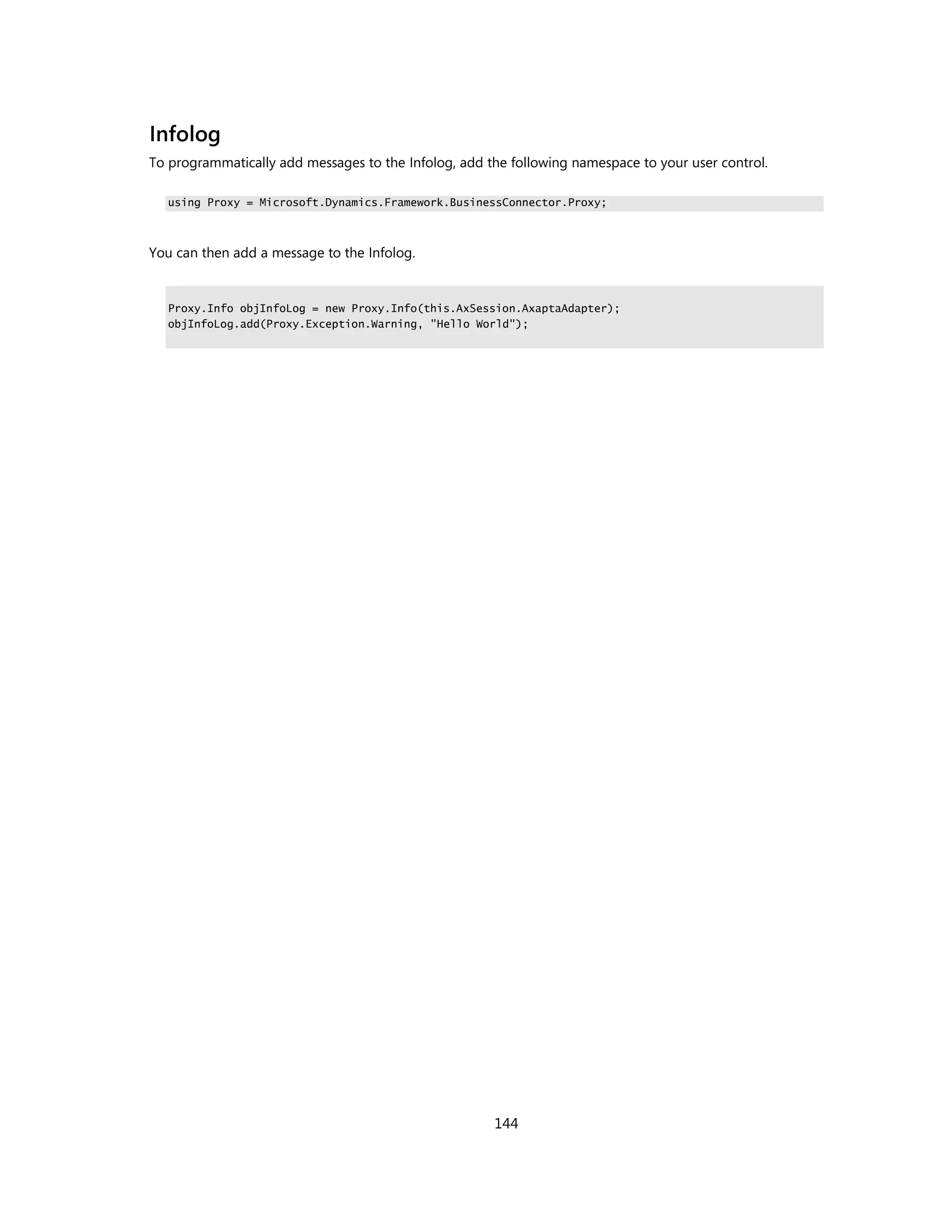 Infolog
To programmatically add messages to the Infolog, add the following namespace to your user control.

   using Proxy = Microsoft.Dynamics.Framework.BusinessConnector.Proxy;



You can then add a message to the Infolog.


   Proxy.Info objInfoLog = new Proxy.Info(this.AxSession.AxaptaAdapter);
   objInfoLog.add(Proxy.Exception.Warning, "Hello World");




                                                      144
 
