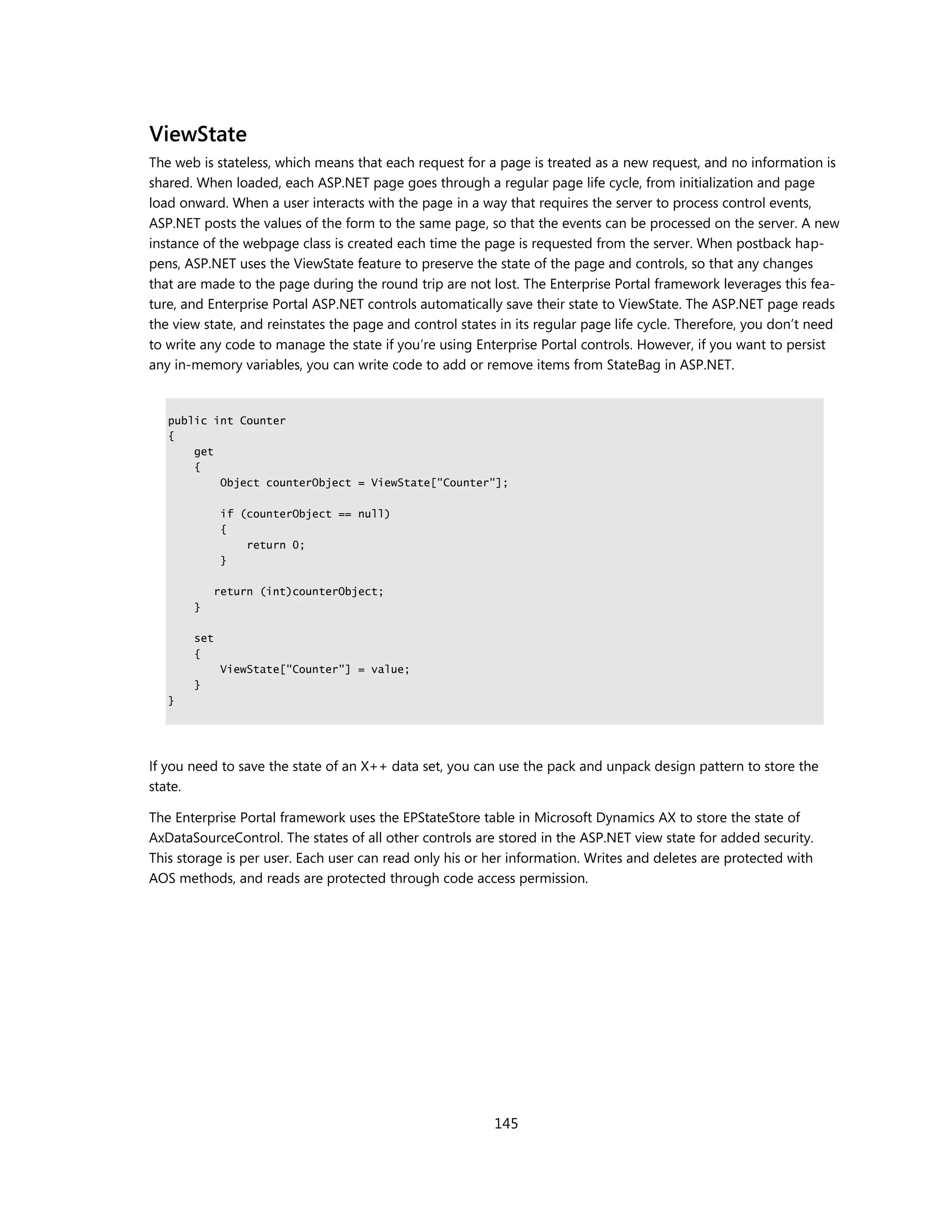 ViewState
The web is stateless, which means that each request for a page is treated as a new request, and no information is
shared. When loaded, each ASP.NET page goes through a regular page life cycle, from initialization and page
load onward. When a user interacts with the page in a way that requires the server to process control events,
ASP.NET posts the values of the form to the same page, so that the events can be processed on the server. A new
instance of the webpage class is created each time the page is requested from the server. When postback hap-
pens, ASP.NET uses the ViewState feature to preserve the state of the page and controls, so that any changes
that are made to the page during the round trip are not lost. The Enterprise Portal framework leverages this fea-
ture, and Enterprise Portal ASP.NET controls automatically save their state to ViewState. The ASP.NET page reads
the view state, and reinstates the page and control states in its regular page life cycle. Therefore, you don’t need
to write any code to manage the state if you’re using Enterprise Portal controls. However, if you want to persist
any in-memory variables, you can write code to add or remove items from StateBag in ASP.NET.


   public int Counter
   {
       get
       {
           Object counterObject = ViewState["Counter"];

             if (counterObject == null)
             {
                 return 0;
             }

             return (int)counterObject;
       }

       set
       {
             ViewState["Counter"] = value;
       }
   }




If you need to save the state of an X++ data set, you can use the pack and unpack design pattern to store the
state.

The Enterprise Portal framework uses the EPStateStore table in Microsoft Dynamics AX to store the state of
AxDataSourceControl. The states of all other controls are stored in the ASP.NET view state for added security.
This storage is per user. Each user can read only his or her information. Writes and deletes are protected with
AOS methods, and reads are protected through code access permission.




                                                          145
 