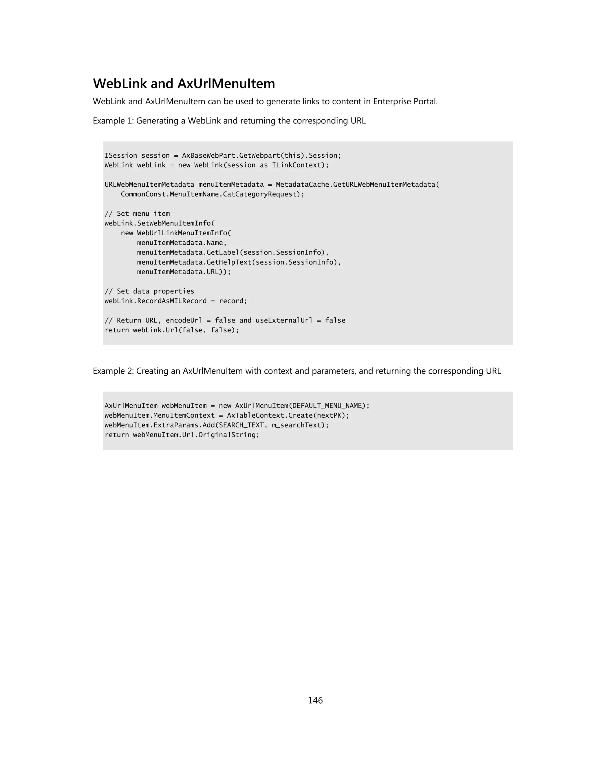WebLink and AxUrlMenuItem
WebLink and AxUrlMenuItem can be used to generate links to content in Enterprise Portal.

Example 1: Generating a WebLink and returning the corresponding URL


   ISession session = AxBaseWebPart.GetWebpart(this).Session;
   WebLink webLink = new WebLink(session as ILinkContext);

   URLWebMenuItemMetadata menuItemMetadata = MetadataCache.GetURLWebMenuItemMetadata(
       CommonConst.MenuItemName.CatCategoryRequest);

   // Set menu item
   webLink.SetWebMenuItemInfo(
       new WebUrlLinkMenuItemInfo(
           menuItemMetadata.Name,
           menuItemMetadata.GetLabel(session.SessionInfo),
           menuItemMetadata.GetHelpText(session.SessionInfo),
           menuItemMetadata.URL));

   // Set data properties
   webLink.RecordAsMILRecord = record;

   // Return URL, encodeUrl = false and useExternalUrl = false
   return webLink.Url(false, false);




Example 2: Creating an AxUrlMenuItem with context and parameters, and returning the corresponding URL


   AxUrlMenuItem webMenuItem = new AxUrlMenuItem(DEFAULT_MENU_NAME);
   webMenuItem.MenuItemContext = AxTableContext.Create(nextPK);
   webMenuItem.ExtraParams.Add(SEARCH_TEXT, m_searchText);
   return webMenuItem.Url.OriginalString;




                                                      146
 