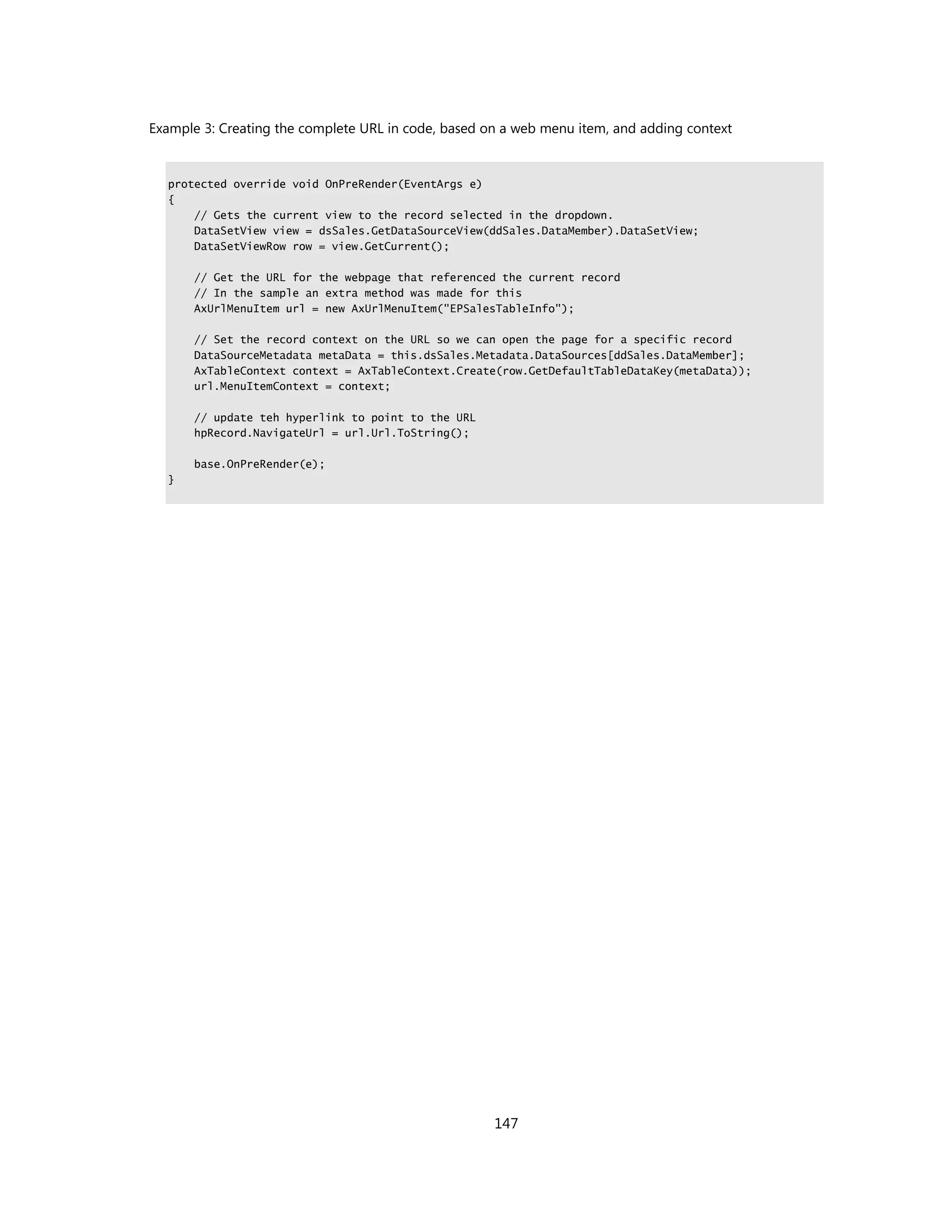 Example 3: Creating the complete URL in code, based on a web menu item, and adding context


  protected override void OnPreRender(EventArgs e)
  {
      // Gets the current view to the record selected in the dropdown.
      DataSetView view = dsSales.GetDataSourceView(ddSales.DataMember).DataSetView;
      DataSetViewRow row = view.GetCurrent();

      // Get the URL for the webpage that referenced the current record
      // In the sample an extra method was made for this
      AxUrlMenuItem url = new AxUrlMenuItem("EPSalesTableInfo");

      // Set the record context on the URL so we can open the page for a specific record
      DataSourceMetadata metaData = this.dsSales.Metadata.DataSources[ddSales.DataMember];
      AxTableContext context = AxTableContext.Create(row.GetDefaultTableDataKey(metaData));
      url.MenuItemContext = context;

      // update teh hyperlink to point to the URL
      hpRecord.NavigateUrl = url.Url.ToString();

      base.OnPreRender(e);
  }




                                                     147
 