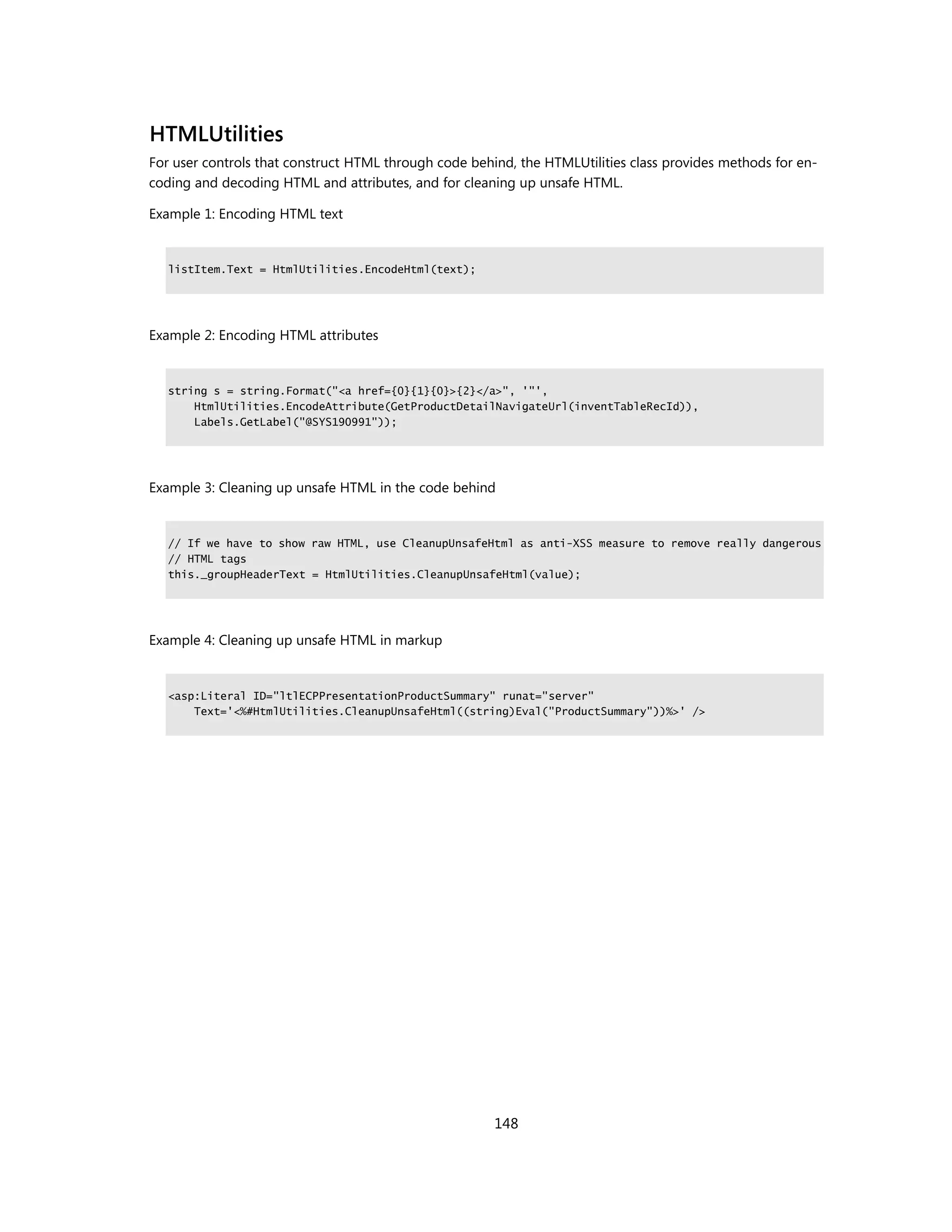 HTMLUtilities
For user controls that construct HTML through code behind, the HTMLUtilities class provides methods for en-
coding and decoding HTML and attributes, and for cleaning up unsafe HTML.

Example 1: Encoding HTML text


   listItem.Text = HtmlUtilities.EncodeHtml(text);




Example 2: Encoding HTML attributes


   string s = string.Format("<a href={0}{1}{0}>{2}</a>", '"',
       HtmlUtilities.EncodeAttribute(GetProductDetailNavigateUrl(inventTableRecId)),
       Labels.GetLabel("@SYS190991"));




Example 3: Cleaning up unsafe HTML in the code behind


   // If we have to show raw HTML, use CleanupUnsafeHtml as anti-XSS measure to remove really dangerous
   // HTML tags
   this._groupHeaderText = HtmlUtilities.CleanupUnsafeHtml(value);




Example 4: Cleaning up unsafe HTML in markup


   <asp:Literal ID="ltlECPPresentationProductSummary" runat="server"
       Text='<%#HtmlUtilities.CleanupUnsafeHtml((string)Eval("ProductSummary"))%>' />




                                                       148
 