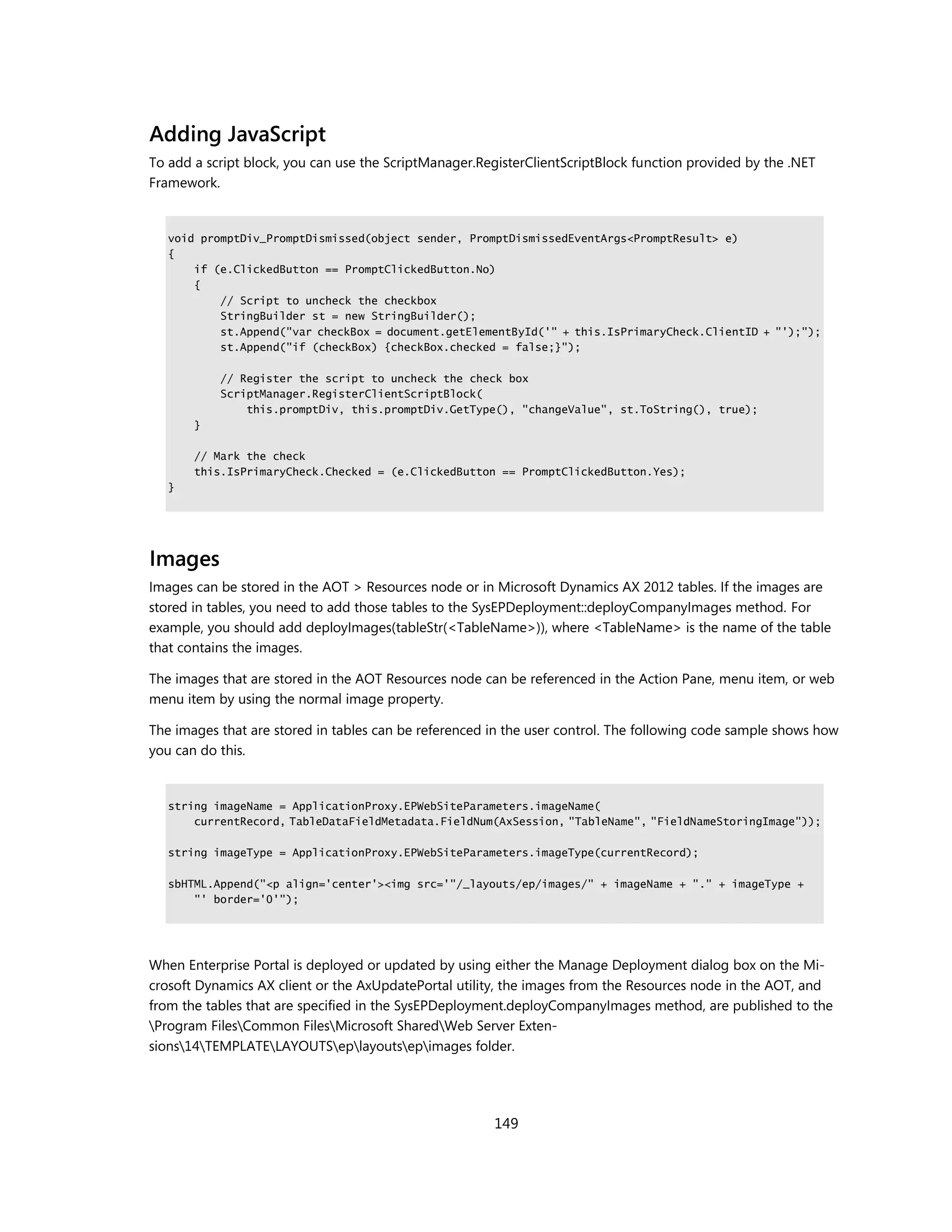 Adding JavaScript
To add a script block, you can use the ScriptManager.RegisterClientScriptBlock function provided by the .NET
Framework.


   void promptDiv_PromptDismissed(object sender, PromptDismissedEventArgs<PromptResult> e)
   {
       if (e.ClickedButton == PromptClickedButton.No)
       {
           // Script to uncheck the checkbox
           StringBuilder st = new StringBuilder();
           st.Append("var checkBox = document.getElementById('" + this.IsPrimaryCheck.ClientID + "');");
           st.Append("if (checkBox) {checkBox.checked = false;}");

           // Register the script to uncheck the check box
           ScriptManager.RegisterClientScriptBlock(
               this.promptDiv, this.promptDiv.GetType(), "changeValue", st.ToString(), true);
       }

       // Mark the check
       this.IsPrimaryCheck.Checked = (e.ClickedButton == PromptClickedButton.Yes);
   }




Images
Images can be stored in the AOT > Resources node or in Microsoft Dynamics AX 2012 tables. If the images are
stored in tables, you need to add those tables to the SysEPDeployment::deployCompanyImages method. For
example, you should add deployImages(tableStr(<TableName>)), where <TableName> is the name of the table
that contains the images.

The images that are stored in the AOT Resources node can be referenced in the Action Pane, menu item, or web
menu item by using the normal image property.

The images that are stored in tables can be referenced in the user control. The following code sample shows how
you can do this.


   string imageName = ApplicationProxy.EPWebSiteParameters.imageName(
       currentRecord, TableDataFieldMetadata.FieldNum(AxSession, "TableName", "FieldNameStoringImage"));

   string imageType = ApplicationProxy.EPWebSiteParameters.imageType(currentRecord);

   sbHTML.Append("<p align='center'><img src='"/_layouts/ep/images/" + imageName + "." + imageType +
       "' border='0'");




When Enterprise Portal is deployed or updated by using either the Manage Deployment dialog box on the Mi-
crosoft Dynamics AX client or the AxUpdatePortal utility, the images from the Resources node in the AOT, and
from the tables that are specified in the SysEPDeployment.deployCompanyImages method, are published to the
Program FilesCommon FilesMicrosoft SharedWeb Server Exten-
sions14TEMPLATELAYOUTSeplayoutsepimages folder.




                                                       149
 