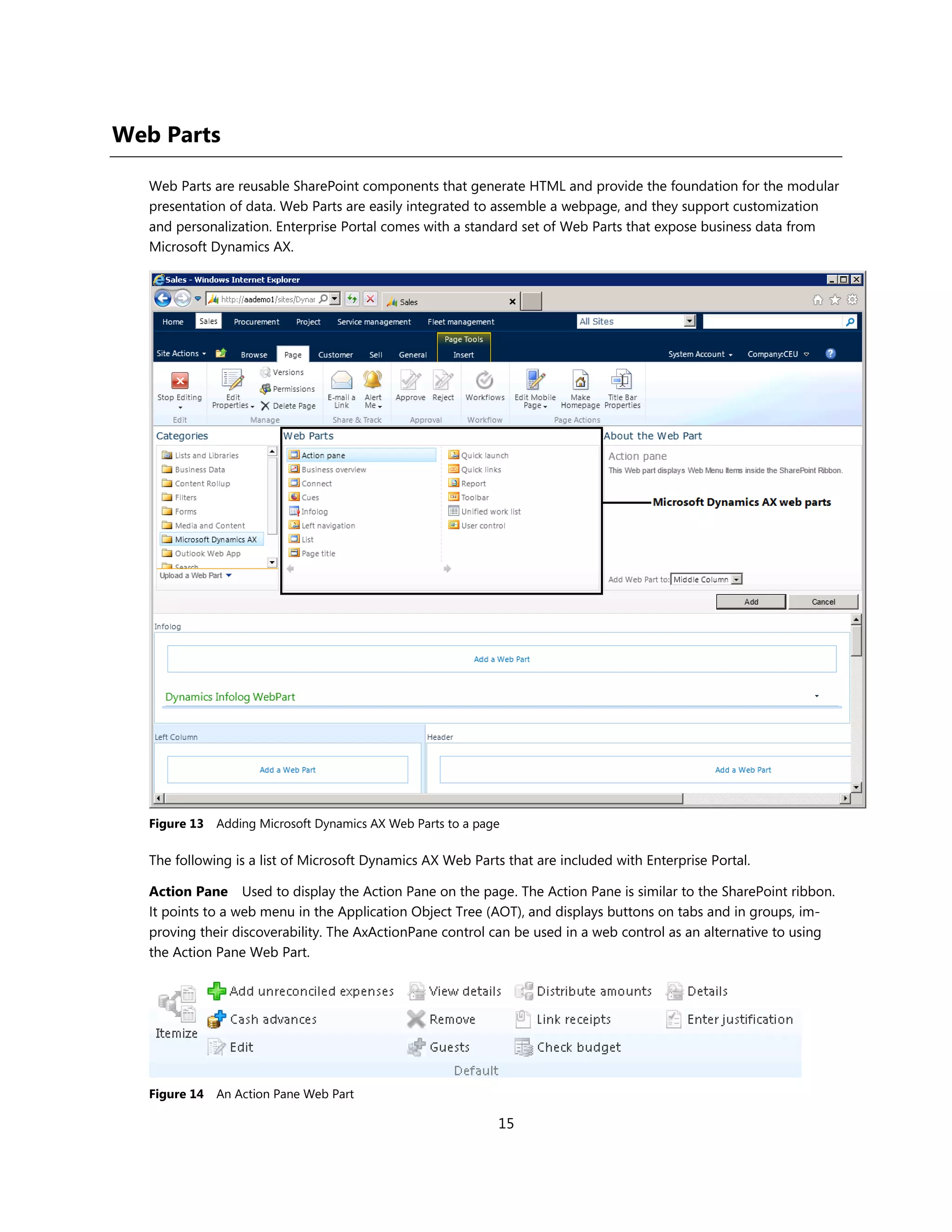 Web Parts

   Web Parts are reusable SharePoint components that generate HTML and provide the foundation for the modular
   presentation of data. Web Parts are easily integrated to assemble a webpage, and they support customization
   and personalization. Enterprise Portal comes with a standard set of Web Parts that expose business data from
   Microsoft Dynamics AX.




   Figure 13   Adding Microsoft Dynamics AX Web Parts to a page

   The following is a list of Microsoft Dynamics AX Web Parts that are included with Enterprise Portal.

   Action Pane Used to display the Action Pane on the page. The Action Pane is similar to the SharePoint ribbon.
   It points to a web menu in the Application Object Tree (AOT), and displays buttons on tabs and in groups, im-
   proving their discoverability. The AxActionPane control can be used in a web control as an alternative to using
   the Action Pane Web Part.




   Figure 14   An Action Pane Web Part

                                                              15
 