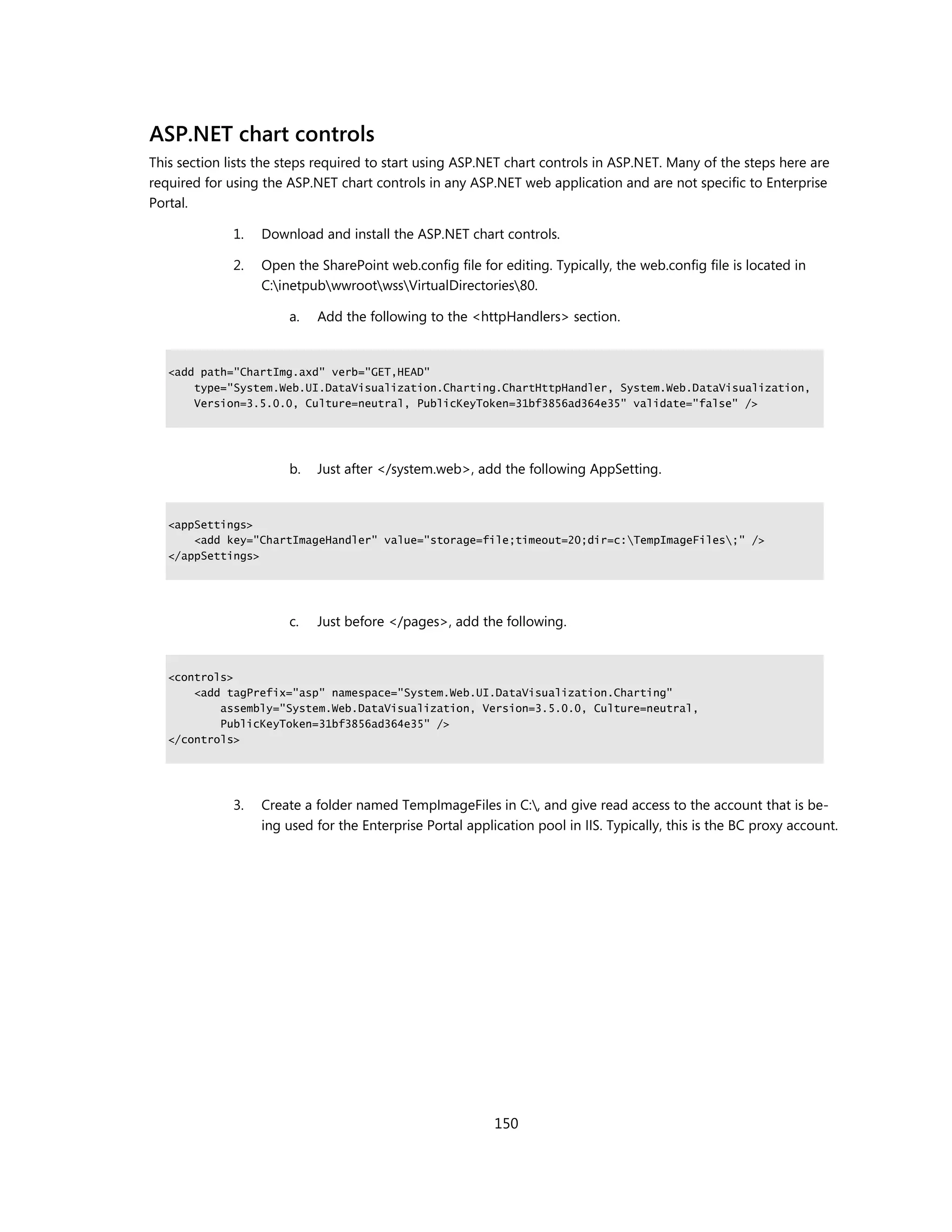 ASP.NET chart controls
This section lists the steps required to start using ASP.NET chart controls in ASP.NET. Many of the steps here are
required for using the ASP.NET chart controls in any ASP.NET web application and are not specific to Enterprise
Portal.

              1.   Download and install the ASP.NET chart controls.

              2.   Open the SharePoint web.config file for editing. Typically, the web.config file is located in
                   C:inetpubwwrootwssVirtualDirectories80.

                       a.   Add the following to the <httpHandlers> section.


   <add path="ChartImg.axd" verb="GET,HEAD"
       type="System.Web.UI.DataVisualization.Charting.ChartHttpHandler, System.Web.DataVisualization,
       Version=3.5.0.0, Culture=neutral, PublicKeyToken=31bf3856ad364e35" validate="false" />




                       b.   Just after </system.web>, add the following AppSetting.


   <appSettings>
       <add key="ChartImageHandler" value="storage=file;timeout=20;dir=c:TempImageFiles;" />
   </appSettings>




                       c.   Just before </pages>, add the following.


   <controls>
       <add tagPrefix="asp" namespace="System.Web.UI.DataVisualization.Charting"
           assembly="System.Web.DataVisualization, Version=3.5.0.0, Culture=neutral,
           PublicKeyToken=31bf3856ad364e35" />
   </controls>




              3.   Create a folder named TempImageFiles in C:, and give read access to the account that is be-
                   ing used for the Enterprise Portal application pool in IIS. Typically, this is the BC proxy account.




                                                           150
 