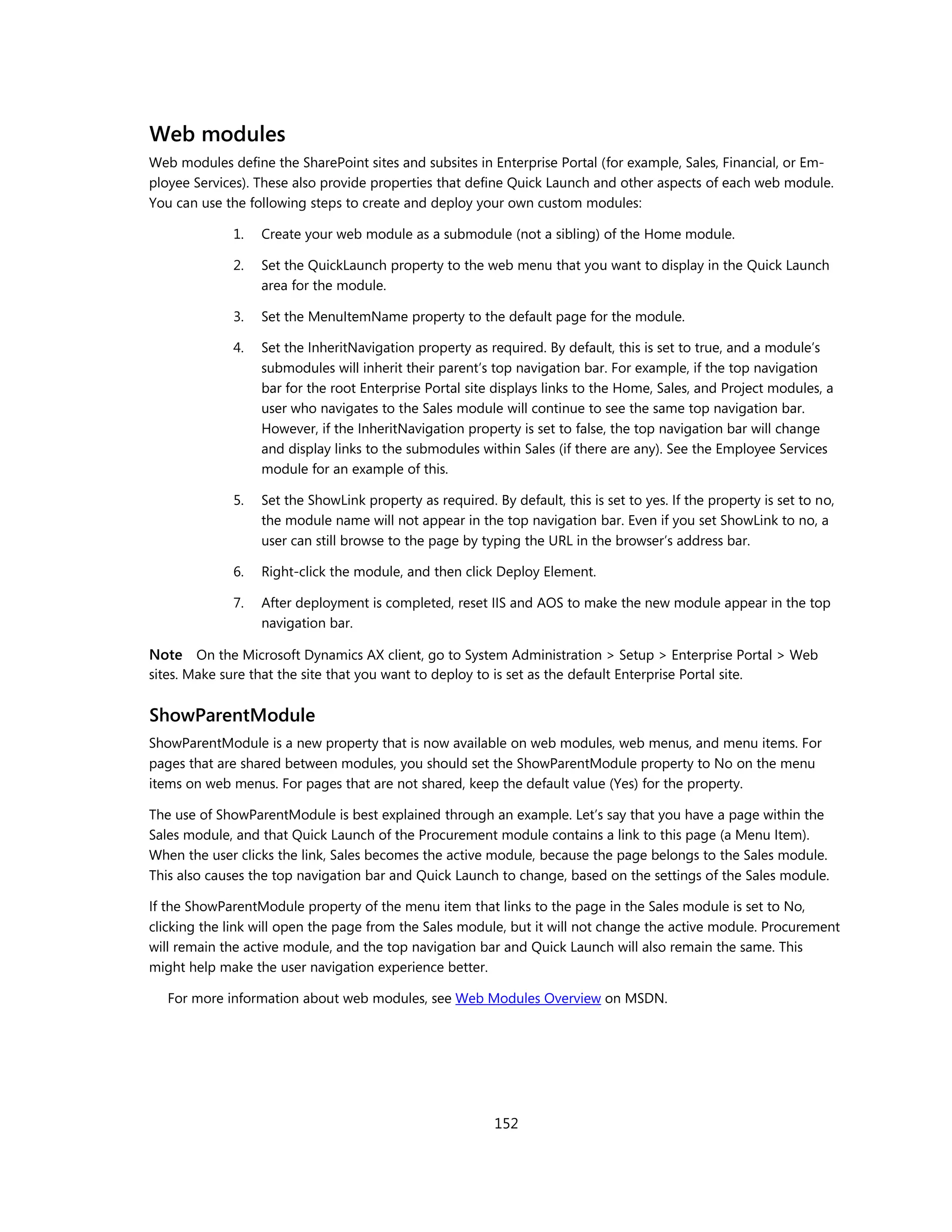 Web modules
Web modules define the SharePoint sites and subsites in Enterprise Portal (for example, Sales, Financial, or Em-
ployee Services). These also provide properties that define Quick Launch and other aspects of each web module.
You can use the following steps to create and deploy your own custom modules:

              1.   Create your web module as a submodule (not a sibling) of the Home module.

              2.   Set the QuickLaunch property to the web menu that you want to display in the Quick Launch
                   area for the module.

              3.   Set the MenuItemName property to the default page for the module.

              4.   Set the InheritNavigation property as required. By default, this is set to true, and a module’s
                   submodules will inherit their parent’s top navigation bar. For example, if the top navigation
                   bar for the root Enterprise Portal site displays links to the Home, Sales, and Project modules, a
                   user who navigates to the Sales module will continue to see the same top navigation bar.
                   However, if the InheritNavigation property is set to false, the top navigation bar will change
                   and display links to the submodules within Sales (if there are any). See the Employee Services
                   module for an example of this.

              5.   Set the ShowLink property as required. By default, this is set to yes. If the property is set to no,
                   the module name will not appear in the top navigation bar. Even if you set ShowLink to no, a
                   user can still browse to the page by typing the URL in the browser’s address bar.

              6.   Right-click the module, and then click Deploy Element.

              7.   After deployment is completed, reset IIS and AOS to make the new module appear in the top
                   navigation bar.

Note On the Microsoft Dynamics AX client, go to System Administration > Setup > Enterprise Portal > Web
sites. Make sure that the site that you want to deploy to is set as the default Enterprise Portal site.


ShowParentModule
ShowParentModule is a new property that is now available on web modules, web menus, and menu items. For
pages that are shared between modules, you should set the ShowParentModule property to No on the menu
items on web menus. For pages that are not shared, keep the default value (Yes) for the property.

The use of ShowParentModule is best explained through an example. Let’s say that you have a page within the
Sales module, and that Quick Launch of the Procurement module contains a link to this page (a Menu Item).
When the user clicks the link, Sales becomes the active module, because the page belongs to the Sales module.
This also causes the top navigation bar and Quick Launch to change, based on the settings of the Sales module.

If the ShowParentModule property of the menu item that links to the page in the Sales module is set to No,
clicking the link will open the page from the Sales module, but it will not change the active module. Procurement
will remain the active module, and the top navigation bar and Quick Launch will also remain the same. This
might help make the user navigation experience better.

   For more information about web modules, see Web Modules Overview on MSDN.




                                                           152
 