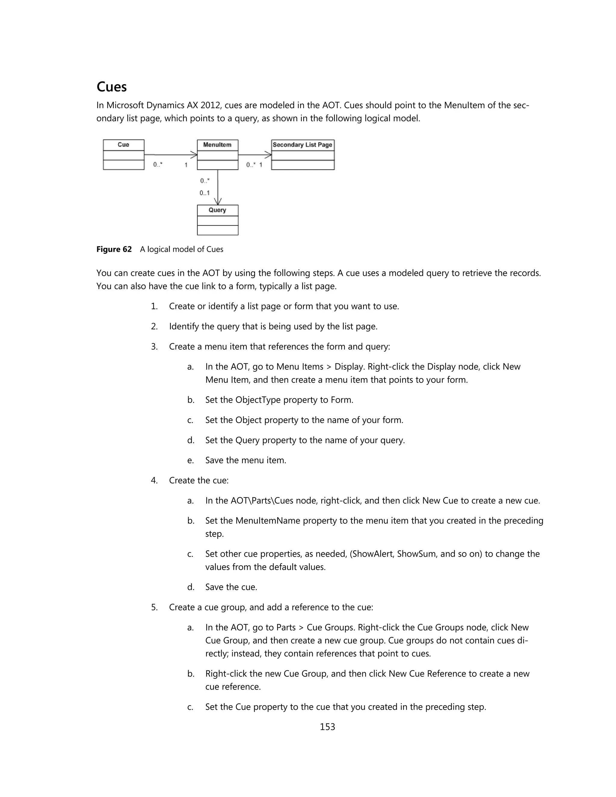 Cues
In Microsoft Dynamics AX 2012, cues are modeled in the AOT. Cues should point to the MenuItem of the sec-
ondary list page, which points to a query, as shown in the following logical model.




Figure 62   A logical model of Cues

You can create cues in the AOT by using the following steps. A cue uses a modeled query to retrieve the records.
You can also have the cue link to a form, typically a list page.

               1.   Create or identify a list page or form that you want to use.

               2.   Identify the query that is being used by the list page.

               3.   Create a menu item that references the form and query:

                         a.   In the AOT, go to Menu Items > Display. Right-click the Display node, click New
                              Menu Item, and then create a menu item that points to your form.

                         b.   Set the ObjectType property to Form.

                         c.   Set the Object property to the name of your form.

                         d.   Set the Query property to the name of your query.

                         e.   Save the menu item.

               4.   Create the cue:

                         a.   In the AOTPartsCues node, right-click, and then click New Cue to create a new cue.

                         b.   Set the MenuItemName property to the menu item that you created in the preceding
                              step.

                         c.   Set other cue properties, as needed, (ShowAlert, ShowSum, and so on) to change the
                              values from the default values.

                         d.   Save the cue.

               5.   Create a cue group, and add a reference to the cue:

                         a.   In the AOT, go to Parts > Cue Groups. Right-click the Cue Groups node, click New
                              Cue Group, and then create a new cue group. Cue groups do not contain cues di-
                              rectly; instead, they contain references that point to cues.

                         b.   Right-click the new Cue Group, and then click New Cue Reference to create a new
                              cue reference.

                         c.   Set the Cue property to the cue that you created in the preceding step.

                                                           153
 