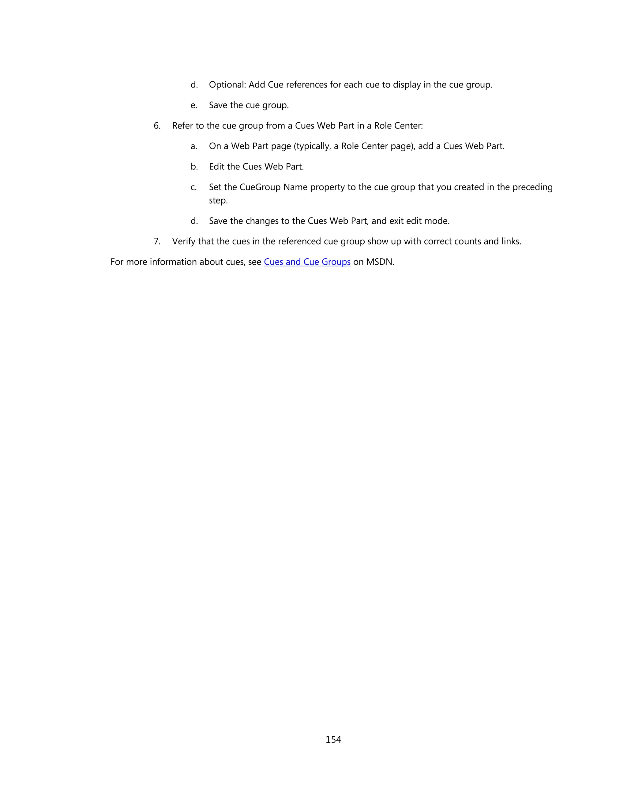 d.   Optional: Add Cue references for each cue to display in the cue group.

                  e.   Save the cue group.

         6.   Refer to the cue group from a Cues Web Part in a Role Center:

                  a.   On a Web Part page (typically, a Role Center page), add a Cues Web Part.

                  b.   Edit the Cues Web Part.

                  c.   Set the CueGroup Name property to the cue group that you created in the preceding
                       step.

                  d.   Save the changes to the Cues Web Part, and exit edit mode.

         7.   Verify that the cues in the referenced cue group show up with correct counts and links.

For more information about cues, see Cues and Cue Groups on MSDN.




                                                    154
 