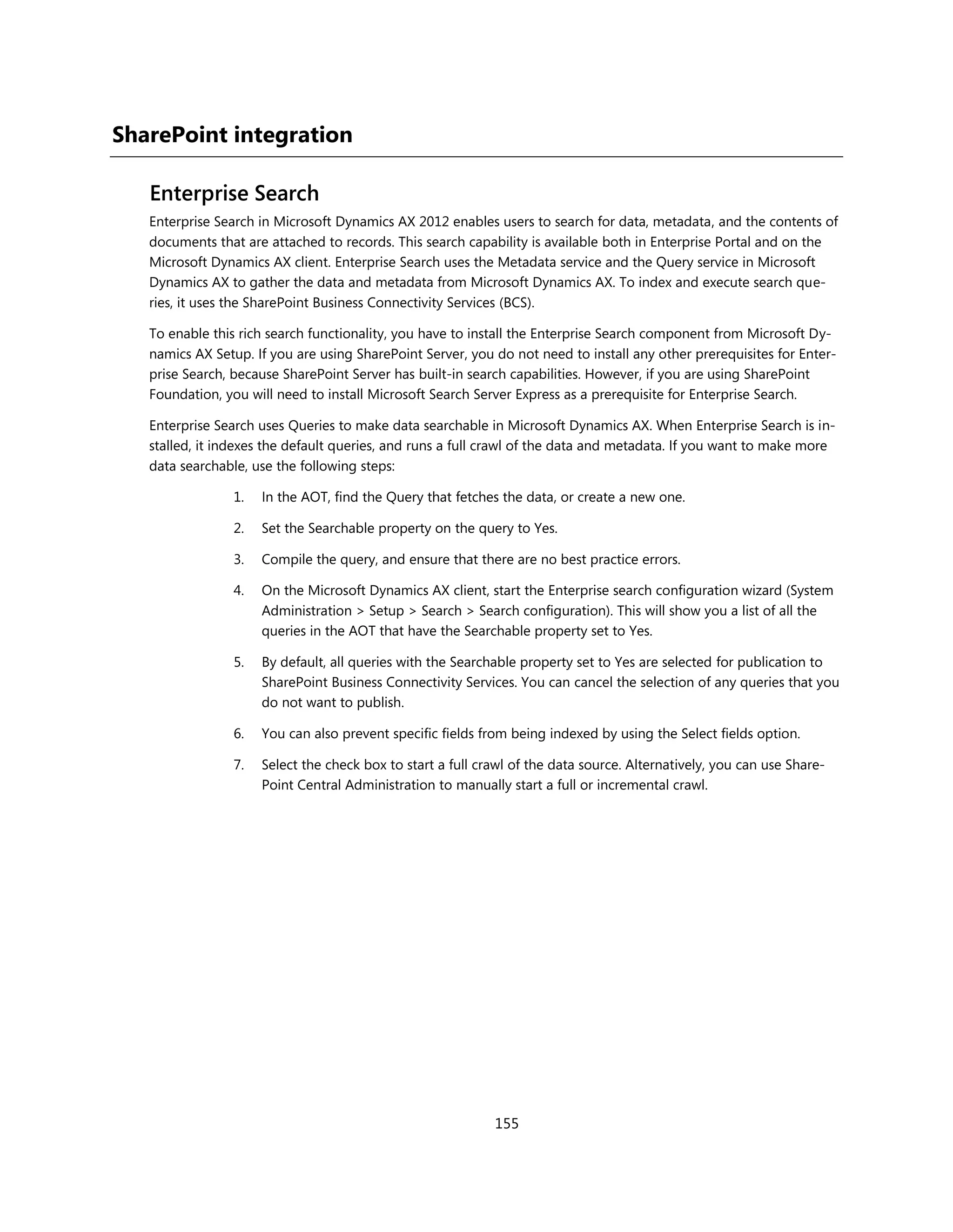 SharePoint integration

   Enterprise Search
   Enterprise Search in Microsoft Dynamics AX 2012 enables users to search for data, metadata, and the contents of
   documents that are attached to records. This search capability is available both in Enterprise Portal and on the
   Microsoft Dynamics AX client. Enterprise Search uses the Metadata service and the Query service in Microsoft
   Dynamics AX to gather the data and metadata from Microsoft Dynamics AX. To index and execute search que-
   ries, it uses the SharePoint Business Connectivity Services (BCS).

   To enable this rich search functionality, you have to install the Enterprise Search component from Microsoft Dy-
   namics AX Setup. If you are using SharePoint Server, you do not need to install any other prerequisites for Enter-
   prise Search, because SharePoint Server has built-in search capabilities. However, if you are using SharePoint
   Foundation, you will need to install Microsoft Search Server Express as a prerequisite for Enterprise Search.

   Enterprise Search uses Queries to make data searchable in Microsoft Dynamics AX. When Enterprise Search is in-
   stalled, it indexes the default queries, and runs a full crawl of the data and metadata. If you want to make more
   data searchable, use the following steps:

                 1.   In the AOT, find the Query that fetches the data, or create a new one.

                 2.   Set the Searchable property on the query to Yes.

                 3.   Compile the query, and ensure that there are no best practice errors.

                 4.   On the Microsoft Dynamics AX client, start the Enterprise search configuration wizard (System
                      Administration > Setup > Search > Search configuration). This will show you a list of all the
                      queries in the AOT that have the Searchable property set to Yes.

                 5.   By default, all queries with the Searchable property set to Yes are selected for publication to
                      SharePoint Business Connectivity Services. You can cancel the selection of any queries that you
                      do not want to publish.

                 6.   You can also prevent specific fields from being indexed by using the Select fields option.

                 7.   Select the check box to start a full crawl of the data source. Alternatively, you can use Share-
                      Point Central Administration to manually start a full or incremental crawl.




                                                             155
 