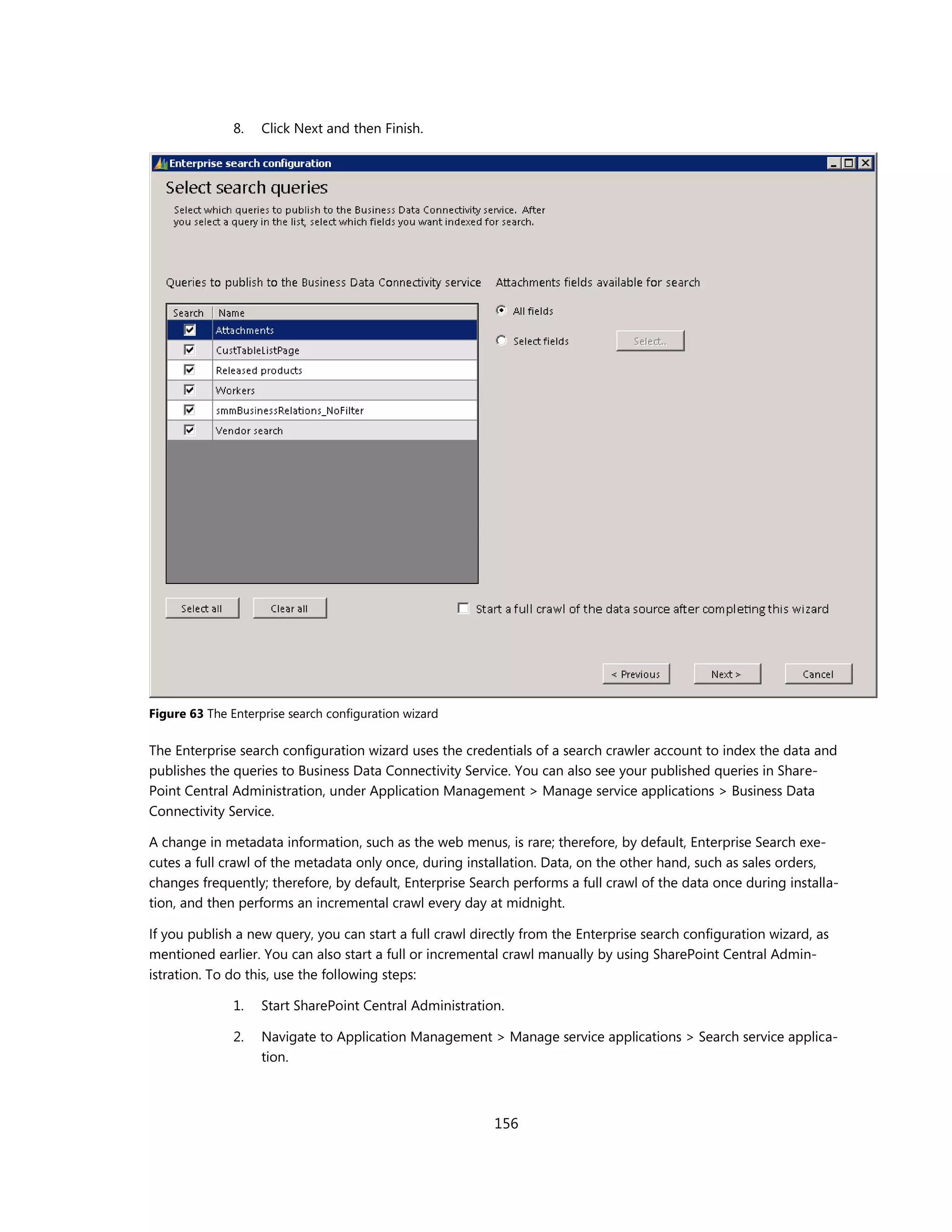 8.   Click Next and then Finish.




Figure 63 The Enterprise search configuration wizard

The Enterprise search configuration wizard uses the credentials of a search crawler account to index the data and
publishes the queries to Business Data Connectivity Service. You can also see your published queries in Share-
Point Central Administration, under Application Management > Manage service applications > Business Data
Connectivity Service.

A change in metadata information, such as the web menus, is rare; therefore, by default, Enterprise Search exe-
cutes a full crawl of the metadata only once, during installation. Data, on the other hand, such as sales orders,
changes frequently; therefore, by default, Enterprise Search performs a full crawl of the data once during installa-
tion, and then performs an incremental crawl every day at midnight.

If you publish a new query, you can start a full crawl directly from the Enterprise search configuration wizard, as
mentioned earlier. You can also start a full or incremental crawl manually by using SharePoint Central Admin-
istration. To do this, use the following steps:

               1.   Start SharePoint Central Administration.

               2.   Navigate to Application Management > Manage service applications > Search service applica-
                    tion.



                                                          156
 