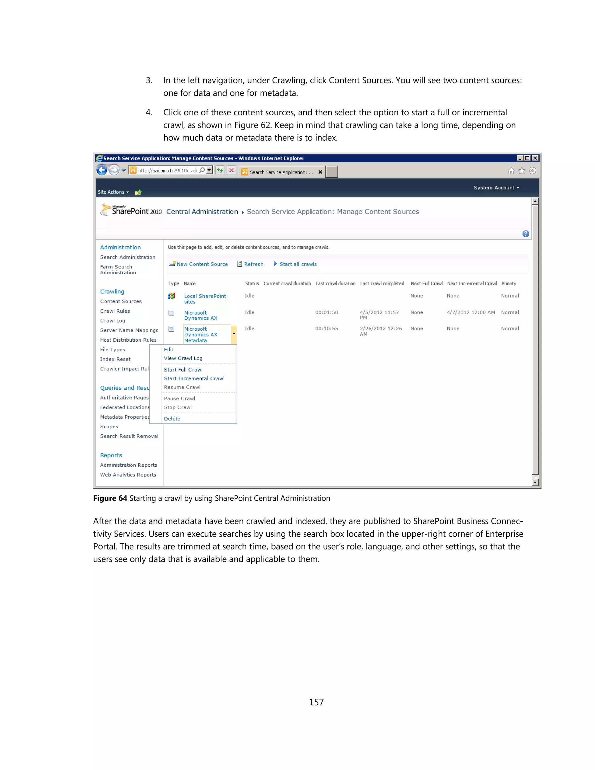 3.   In the left navigation, under Crawling, click Content Sources. You will see two content sources:
                    one for data and one for metadata.

               4.   Click one of these content sources, and then select the option to start a full or incremental
                    crawl, as shown in Figure 62. Keep in mind that crawling can take a long time, depending on
                    how much data or metadata there is to index.




Figure 64 Starting a crawl by using SharePoint Central Administration

After the data and metadata have been crawled and indexed, they are published to SharePoint Business Connec-
tivity Services. Users can execute searches by using the search box located in the upper-right corner of Enterprise
Portal. The results are trimmed at search time, based on the user’s role, language, and other settings, so that the
users see only data that is available and applicable to them.




                                                              157
 
