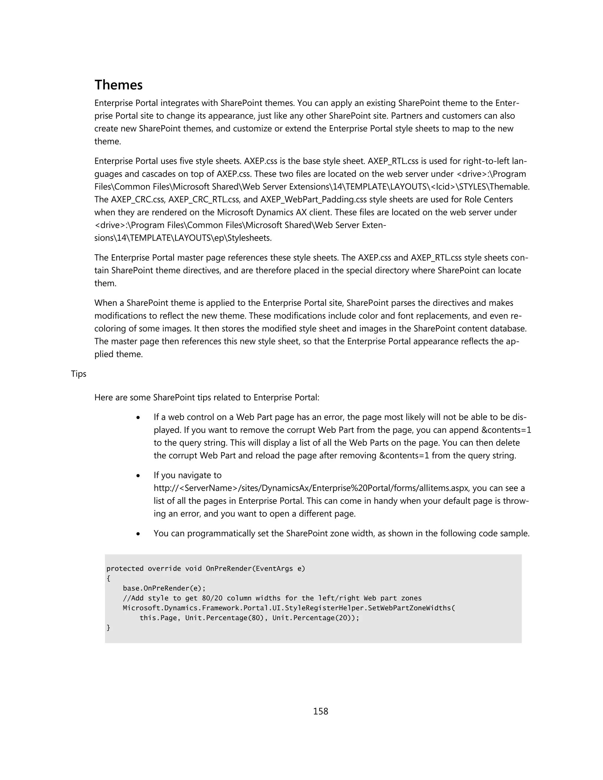Themes
       Enterprise Portal integrates with SharePoint themes. You can apply an existing SharePoint theme to the Enter-
       prise Portal site to change its appearance, just like any other SharePoint site. Partners and customers can also
       create new SharePoint themes, and customize or extend the Enterprise Portal style sheets to map to the new
       theme.

       Enterprise Portal uses five style sheets. AXEP.css is the base style sheet. AXEP_RTL.css is used for right-to-left lan-
       guages and cascades on top of AXEP.css. These two files are located on the web server under <drive>:Program
       FilesCommon FilesMicrosoft SharedWeb Server Extensions14TEMPLATELAYOUTS<lcid>STYLESThemable.
       The AXEP_CRC.css, AXEP_CRC_RTL.css, and AXEP_WebPart_Padding.css style sheets are used for Role Centers
       when they are rendered on the Microsoft Dynamics AX client. These files are located on the web server under
       <drive>:Program FilesCommon FilesMicrosoft SharedWeb Server Exten-
       sions14TEMPLATELAYOUTSepStylesheets.

       The Enterprise Portal master page references these style sheets. The AXEP.css and AXEP_RTL.css style sheets con-
       tain SharePoint theme directives, and are therefore placed in the special directory where SharePoint can locate
       them.

       When a SharePoint theme is applied to the Enterprise Portal site, SharePoint parses the directives and makes
       modifications to reflect the new theme. These modifications include color and font replacements, and even re-
       coloring of some images. It then stores the modified style sheet and images in the SharePoint content database.
       The master page then references this new style sheet, so that the Enterprise Portal appearance reflects the ap-
       plied theme.

Tips

       Here are some SharePoint tips related to Enterprise Portal:

                      If a web control on a Web Part page has an error, the page most likely will not be able to be dis-
                       played. If you want to remove the corrupt Web Part from the page, you can append &contents=1
                       to the query string. This will display a list of all the Web Parts on the page. You can then delete
                       the corrupt Web Part and reload the page after removing &contents=1 from the query string.

                      If you navigate to
                       http://<ServerName>/sites/DynamicsAx/Enterprise%20Portal/forms/allitems.aspx, you can see a
                       list of all the pages in Enterprise Portal. This can come in handy when your default page is throw-
                       ing an error, and you want to open a different page.

                      You can programmatically set the SharePoint zone width, as shown in the following code sample.


          protected override void OnPreRender(EventArgs e)
          {
              base.OnPreRender(e);
              //Add style to get 80/20 column widths for the left/right Web part zones
              Microsoft.Dynamics.Framework.Portal.UI.StyleRegisterHelper.SetWebPartZoneWidths(
                  this.Page, Unit.Percentage(80), Unit.Percentage(20));
          }




                                                                  158
 