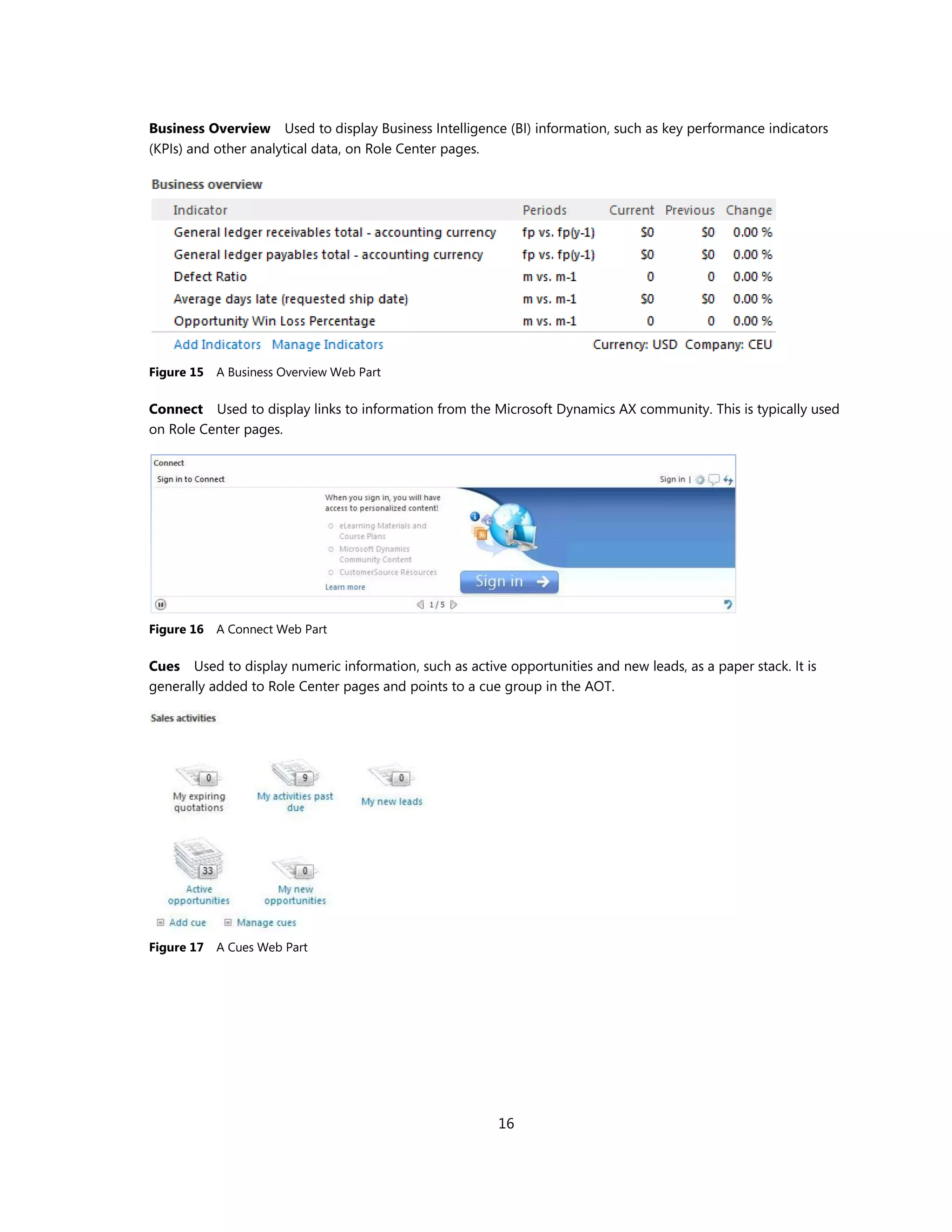 Business Overview Used to display Business Intelligence (BI) information, such as key performance indicators
(KPIs) and other analytical data, on Role Center pages.




Figure 15   A Business Overview Web Part

Connect Used to display links to information from the Microsoft Dynamics AX community. This is typically used
on Role Center pages.




Figure 16   A Connect Web Part

Cues Used to display numeric information, such as active opportunities and new leads, as a paper stack. It is
generally added to Role Center pages and points to a cue group in the AOT.




Figure 17   A Cues Web Part




                                                         16
 