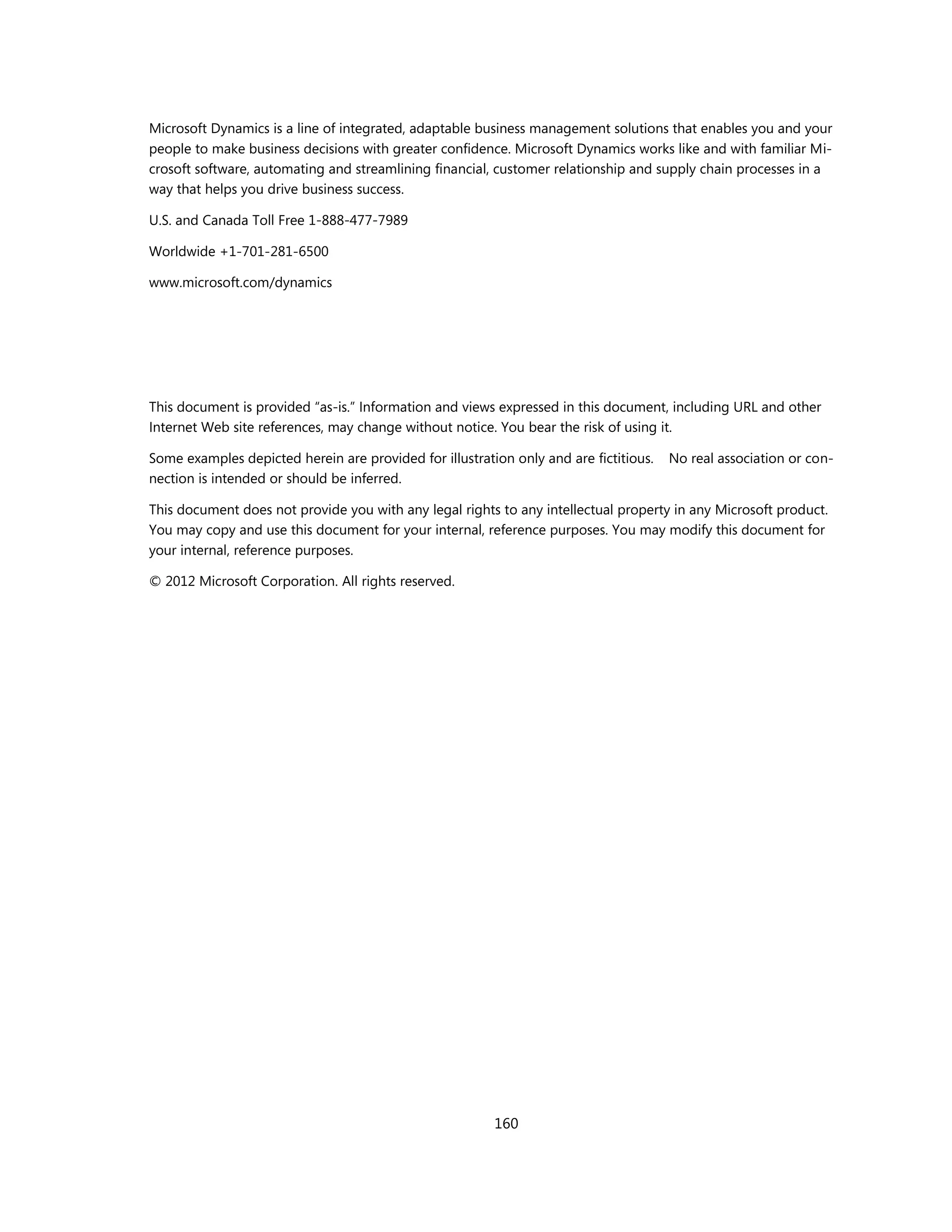 Microsoft Dynamics is a line of integrated, adaptable business management solutions that enables you and your
people to make business decisions with greater confidence. Microsoft Dynamics works like and with familiar Mi-
crosoft software, automating and streamlining financial, customer relationship and supply chain processes in a
way that helps you drive business success.

U.S. and Canada Toll Free 1-888-477-7989

Worldwide +1-701-281-6500

www.microsoft.com/dynamics




This document is provided “as-is.” Information and views expressed in this document, including URL and other
Internet Web site references, may change without notice. You bear the risk of using it.

Some examples depicted herein are provided for illustration only and are fictitious.   No real association or con-
nection is intended or should be inferred.

This document does not provide you with any legal rights to any intellectual property in any Microsoft product.
You may copy and use this document for your internal, reference purposes. You may modify this document for
your internal, reference purposes.

© 2012 Microsoft Corporation. All rights reserved.




                                                         160
 