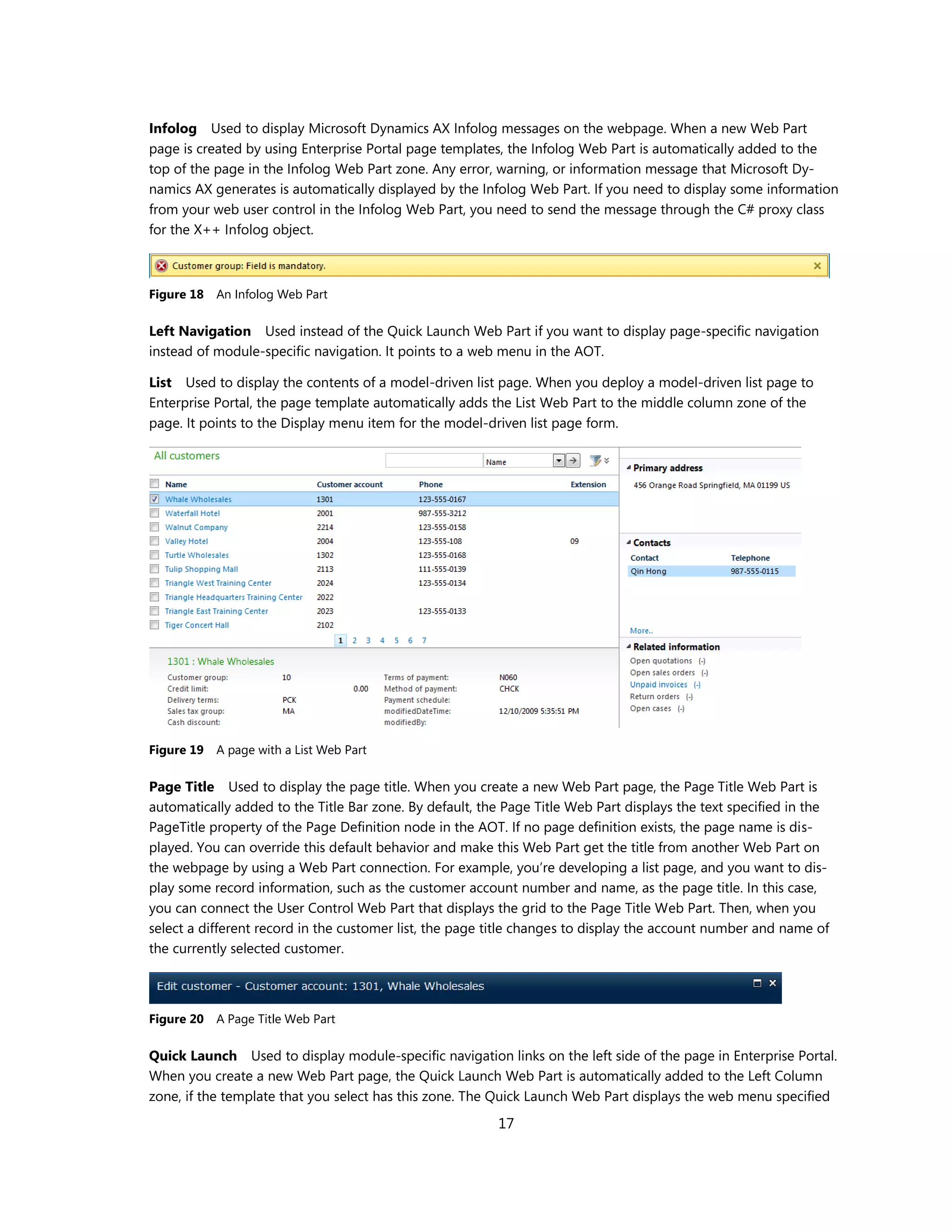Infolog Used to display Microsoft Dynamics AX Infolog messages on the webpage. When a new Web Part
page is created by using Enterprise Portal page templates, the Infolog Web Part is automatically added to the
top of the page in the Infolog Web Part zone. Any error, warning, or information message that Microsoft Dy-
namics AX generates is automatically displayed by the Infolog Web Part. If you need to display some information
from your web user control in the Infolog Web Part, you need to send the message through the C# proxy class
for the X++ Infolog object.



Figure 18   An Infolog Web Part

Left Navigation Used instead of the Quick Launch Web Part if you want to display page-specific navigation
instead of module-specific navigation. It points to a web menu in the AOT.

List Used to display the contents of a model-driven list page. When you deploy a model-driven list page to
Enterprise Portal, the page template automatically adds the List Web Part to the middle column zone of the
page. It points to the Display menu item for the model-driven list page form.




Figure 19   A page with a List Web Part

Page Title Used to display the page title. When you create a new Web Part page, the Page Title Web Part is
automatically added to the Title Bar zone. By default, the Page Title Web Part displays the text specified in the
PageTitle property of the Page Definition node in the AOT. If no page definition exists, the page name is dis-
played. You can override this default behavior and make this Web Part get the title from another Web Part on
the webpage by using a Web Part connection. For example, you’re developing a list page, and you want to dis-
play some record information, such as the customer account number and name, as the page title. In this case,
you can connect the User Control Web Part that displays the grid to the Page Title Web Part. Then, when you
select a different record in the customer list, the page title changes to display the account number and name of
the currently selected customer.




Figure 20   A Page Title Web Part

Quick Launch Used to display module-specific navigation links on the left side of the page in Enterprise Portal.
When you create a new Web Part page, the Quick Launch Web Part is automatically added to the Left Column
zone, if the template that you select has this zone. The Quick Launch Web Part displays the web menu specified
                                                          17
 