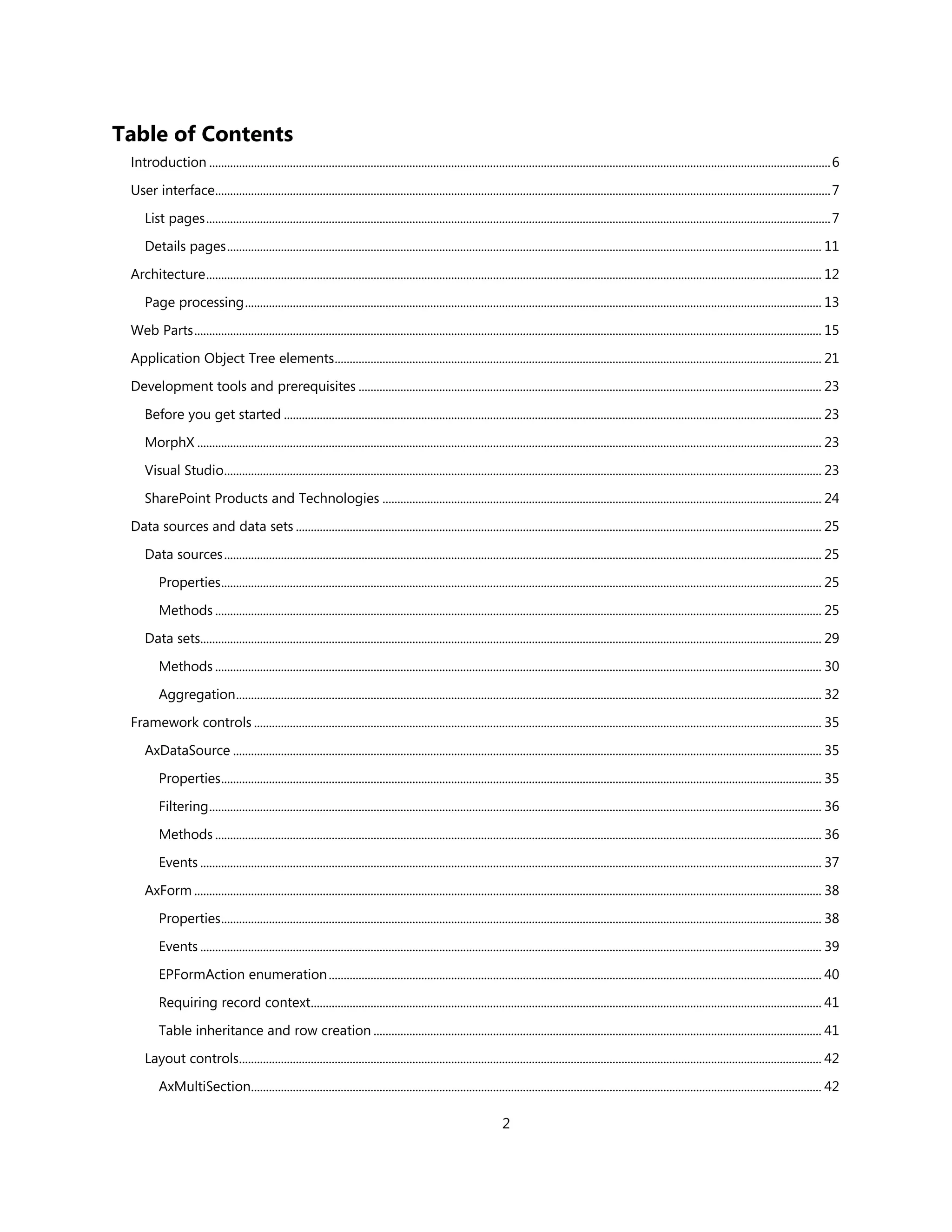 Table of Contents
 Introduction ................................................................................................................................................................................................................ 6

 User interface.............................................................................................................................................................................................................. 7

     List pages ................................................................................................................................................................................................................. 7

     Details pages ....................................................................................................................................................................................................... 11

 Architecture .............................................................................................................................................................................................................. 12

     Page processing ................................................................................................................................................................................................. 13

 Web Parts .................................................................................................................................................................................................................. 15

 Application Object Tree elements ................................................................................................................................................................... 21

 Development tools and prerequisites ........................................................................................................................................................... 23

     Before you get started .................................................................................................................................................................................... 23

     MorphX ................................................................................................................................................................................................................. 23

     Visual Studio........................................................................................................................................................................................................ 23

     SharePoint Products and Technologies ................................................................................................................................................... 24

 Data sources and data sets ................................................................................................................................................................................ 25

     Data sources ........................................................................................................................................................................................................ 25

         Properties ......................................................................................................................................................................................................... 25

         Methods ........................................................................................................................................................................................................... 25

     Data sets................................................................................................................................................................................................................ 29

         Methods ........................................................................................................................................................................................................... 30

         Aggregation .................................................................................................................................................................................................... 32

 Framework controls .............................................................................................................................................................................................. 35

     AxDataSource ..................................................................................................................................................................................................... 35

         Properties ......................................................................................................................................................................................................... 35
         Filtering ............................................................................................................................................................................................................. 36

         Methods ........................................................................................................................................................................................................... 36

         Events ................................................................................................................................................................................................................ 37

     AxForm .................................................................................................................................................................................................................. 38

         Properties ......................................................................................................................................................................................................... 38

         Events ................................................................................................................................................................................................................ 39

         EPFormAction enumeration ..................................................................................................................................................................... 40

         Requiring record context........................................................................................................................................................................... 41

         Table inheritance and row creation ...................................................................................................................................................... 41

     Layout controls................................................................................................................................................................................................... 42
         AxMultiSection............................................................................................................................................................................................... 42

                                                                                                                       2
 