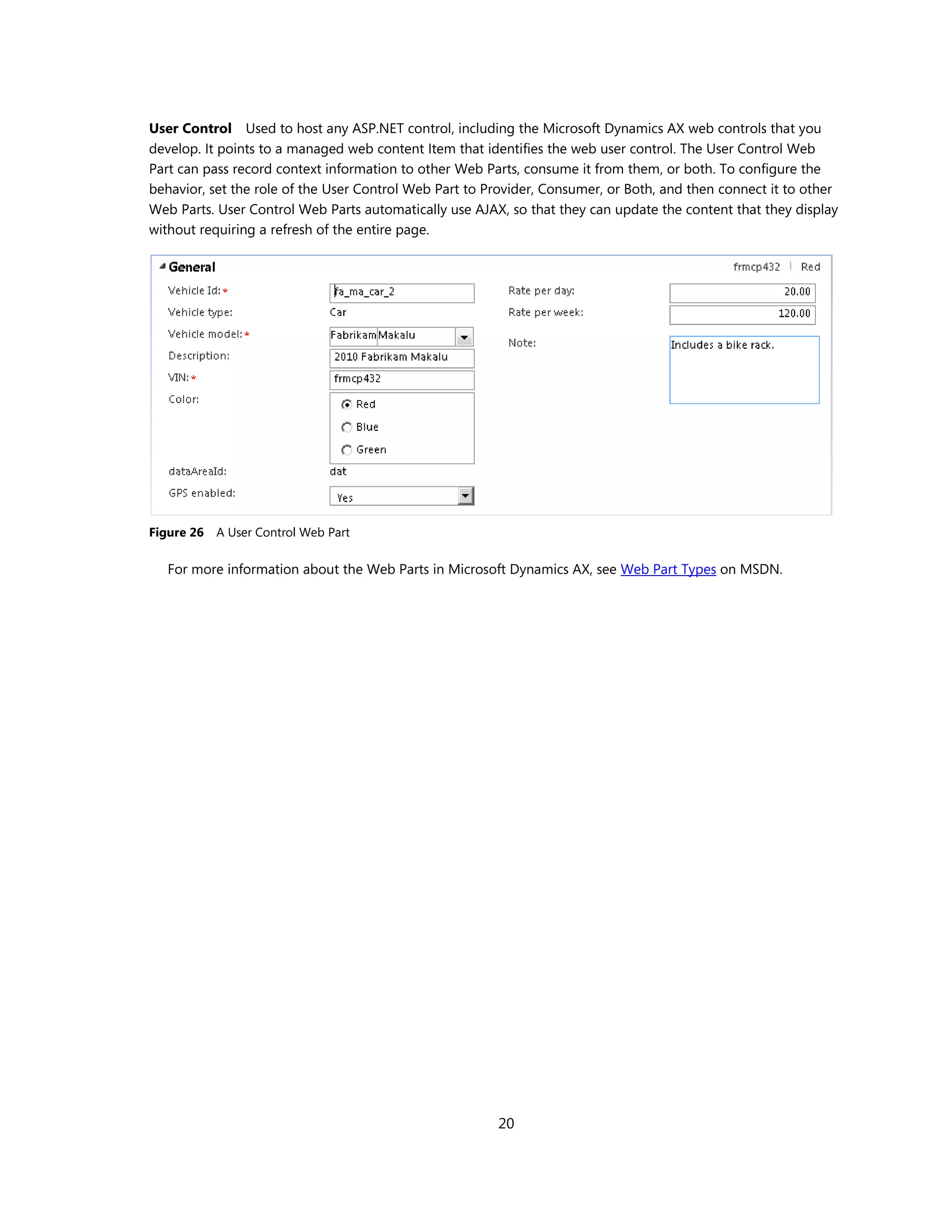 User Control Used to host any ASP.NET control, including the Microsoft Dynamics AX web controls that you
develop. It points to a managed web content Item that identifies the web user control. The User Control Web
Part can pass record context information to other Web Parts, consume it from them, or both. To configure the
behavior, set the role of the User Control Web Part to Provider, Consumer, or Both, and then connect it to other
Web Parts. User Control Web Parts automatically use AJAX, so that they can update the content that they display
without requiring a refresh of the entire page.




Figure 26   A User Control Web Part

   For more information about the Web Parts in Microsoft Dynamics AX, see Web Part Types on MSDN.




                                                        20
 
