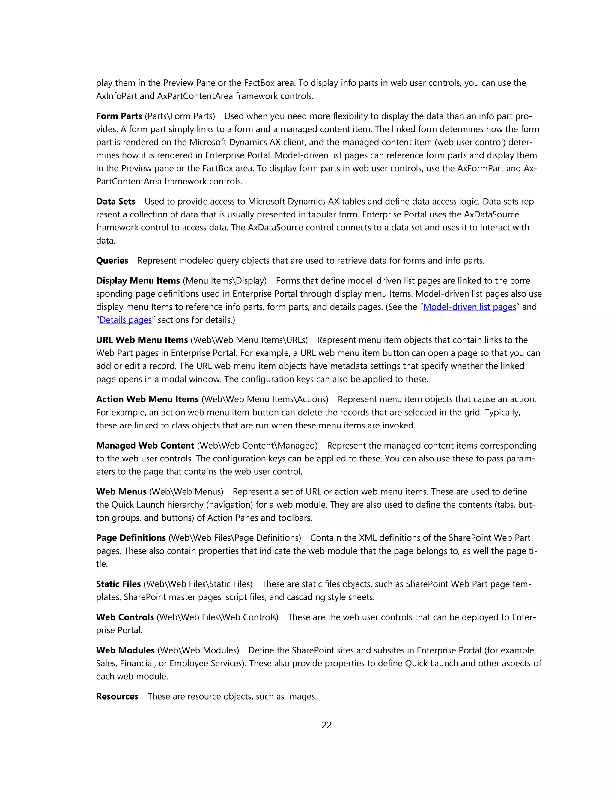 play them in the Preview Pane or the FactBox area. To display info parts in web user controls, you can use the
AxInfoPart and AxPartContentArea framework controls.

Form Parts (PartsForm Parts) Used when you need more flexibility to display the data than an info part pro-
vides. A form part simply links to a form and a managed content item. The linked form determines how the form
part is rendered on the Microsoft Dynamics AX client, and the managed content item (web user control) deter-
mines how it is rendered in Enterprise Portal. Model-driven list pages can reference form parts and display them
in the Preview pane or the FactBox area. To display form parts in web user controls, use the AxFormPart and Ax-
PartContentArea framework controls.

Data Sets Used to provide access to Microsoft Dynamics AX tables and define data access logic. Data sets rep-
resent a collection of data that is usually presented in tabular form. Enterprise Portal uses the AxDataSource
framework control to access data. The AxDataSource control connects to a data set and uses it to interact with
data.

Queries   Represent modeled query objects that are used to retrieve data for forms and info parts.

Display Menu Items (Menu ItemsDisplay) Forms that define model-driven list pages are linked to the corre-
sponding page definitions used in Enterprise Portal through display menu Items. Model-driven list pages also use
display menu Items to reference info parts, form parts, and details pages. (See the “Model-driven list pages” and
“Details pages” sections for details.)

URL Web Menu Items (WebWeb Menu ItemsURLs) Represent menu item objects that contain links to the
Web Part pages in Enterprise Portal. For example, a URL web menu item button can open a page so that you can
add or edit a record. The URL web menu item objects have metadata settings that specify whether the linked
page opens in a modal window. The configuration keys can also be applied to these.

Action Web Menu Items (WebWeb Menu ItemsActions) Represent menu item objects that cause an action.
For example, an action web menu item button can delete the records that are selected in the grid. Typically,
these are linked to class objects that are run when these menu items are invoked.

Managed Web Content (WebWeb ContentManaged) Represent the managed content items corresponding
to the web user controls. The configuration keys can be applied to these. You can also use these to pass param-
eters to the page that contains the web user control.

Web Menus (WebWeb Menus) Represent a set of URL or action web menu items. These are used to define
the Quick Launch hierarchy (navigation) for a web module. They are also used to define the contents (tabs, but-
ton groups, and buttons) of Action Panes and toolbars.

Page Definitions (WebWeb FilesPage Definitions) Contain the XML definitions of the SharePoint Web Part
pages. These also contain properties that indicate the web module that the page belongs to, as well the page ti-
tle.

Static Files (WebWeb FilesStatic Files) These are static files objects, such as SharePoint Web Part page tem-
plates, SharePoint master pages, script files, and cascading style sheets.

Web Controls (WebWeb FilesWeb Controls)        These are the web user controls that can be deployed to Enter-
prise Portal.

Web Modules (WebWeb Modules) Define the SharePoint sites and subsites in Enterprise Portal (for example,
Sales, Financial, or Employee Services). These also provide properties to define Quick Launch and other aspects of
each web module.

Resources    These are resource objects, such as images.


                                                           22
 