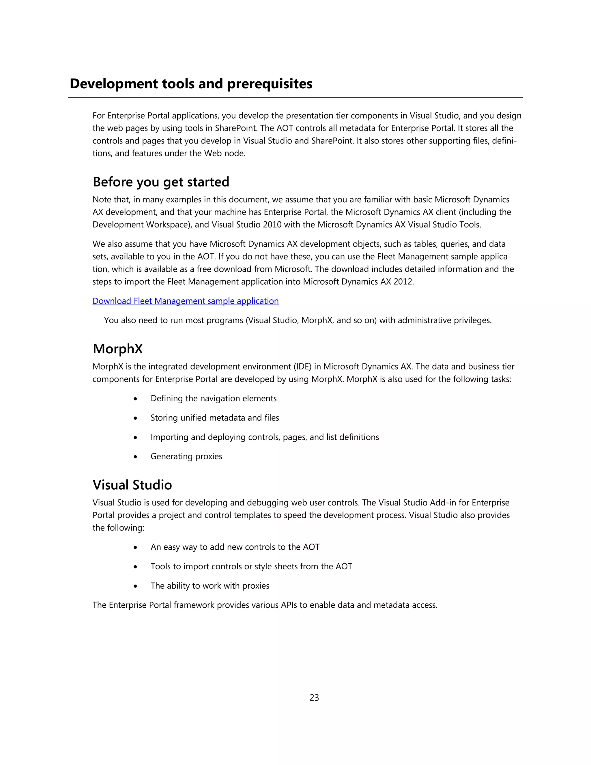 Development tools and prerequisites

   For Enterprise Portal applications, you develop the presentation tier components in Visual Studio, and you design
   the web pages by using tools in SharePoint. The AOT controls all metadata for Enterprise Portal. It stores all the
   controls and pages that you develop in Visual Studio and SharePoint. It also stores other supporting files, defini-
   tions, and features under the Web node.


   Before you get started
   Note that, in many examples in this document, we assume that you are familiar with basic Microsoft Dynamics
   AX development, and that your machine has Enterprise Portal, the Microsoft Dynamics AX client (including the
   Development Workspace), and Visual Studio 2010 with the Microsoft Dynamics AX Visual Studio Tools.

   We also assume that you have Microsoft Dynamics AX development objects, such as tables, queries, and data
   sets, available to you in the AOT. If you do not have these, you can use the Fleet Management sample applica-
   tion, which is available as a free download from Microsoft. The download includes detailed information and the
   steps to import the Fleet Management application into Microsoft Dynamics AX 2012.

   Download Fleet Management sample application

      You also need to run most programs (Visual Studio, MorphX, and so on) with administrative privileges.


   MorphX
   MorphX is the integrated development environment (IDE) in Microsoft Dynamics AX. The data and business tier
   components for Enterprise Portal are developed by using MorphX. MorphX is also used for the following tasks:

                 Defining the navigation elements

                 Storing unified metadata and files

                 Importing and deploying controls, pages, and list definitions

                 Generating proxies


   Visual Studio
   Visual Studio is used for developing and debugging web user controls. The Visual Studio Add-in for Enterprise
   Portal provides a project and control templates to speed the development process. Visual Studio also provides
   the following:

                 An easy way to add new controls to the AOT

                 Tools to import controls or style sheets from the AOT

                 The ability to work with proxies

   The Enterprise Portal framework provides various APIs to enable data and metadata access.




                                                             23
 