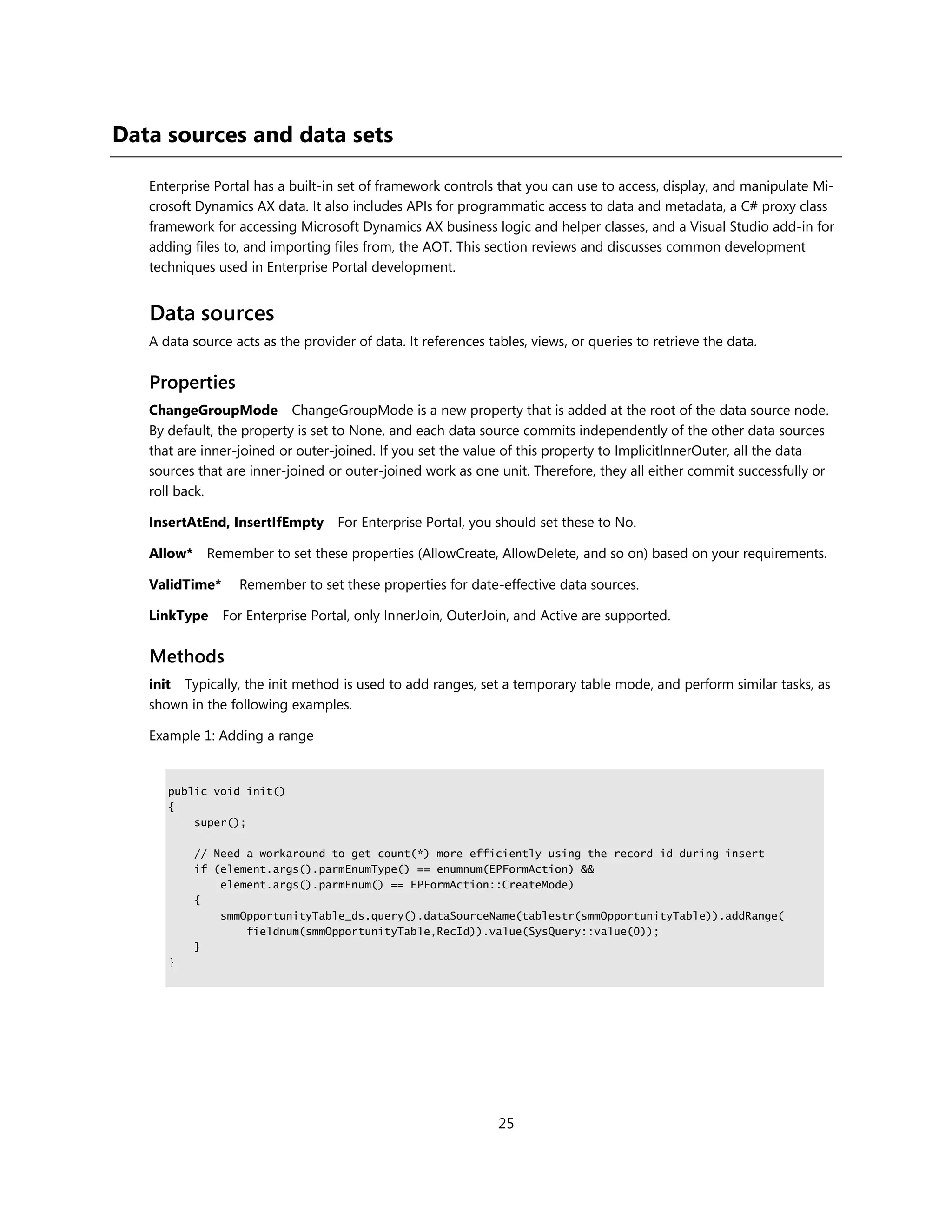 Data sources and data sets

   Enterprise Portal has a built-in set of framework controls that you can use to access, display, and manipulate Mi-
   crosoft Dynamics AX data. It also includes APIs for programmatic access to data and metadata, a C# proxy class
   framework for accessing Microsoft Dynamics AX business logic and helper classes, and a Visual Studio add-in for
   adding files to, and importing files from, the AOT. This section reviews and discusses common development
   techniques used in Enterprise Portal development.


   Data sources
   A data source acts as the provider of data. It references tables, views, or queries to retrieve the data.


   Properties
   ChangeGroupMode ChangeGroupMode is a new property that is added at the root of the data source node.
   By default, the property is set to None, and each data source commits independently of the other data sources
   that are inner-joined or outer-joined. If you set the value of this property to ImplicitInnerOuter, all the data
   sources that are inner-joined or outer-joined work as one unit. Therefore, they all either commit successfully or
   roll back.

   InsertAtEnd, InsertIfEmpty For Enterprise Portal, you should set these to No.

   Allow* Remember to set these properties (AllowCreate, AllowDelete, and so on) based on your requirements.

   ValidTime*     Remember to set these properties for date-effective data sources.

   LinkType     For Enterprise Portal, only InnerJoin, OuterJoin, and Active are supported.


   Methods
   init Typically, the init method is used to add ranges, set a temporary table mode, and perform similar tasks, as
   shown in the following examples.

   Example 1: Adding a range


      public void init()
      {
          super();

          // Need a workaround to get count(*) more efficiently using the record id during insert
          if (element.args().parmEnumType() == enumnum(EPFormAction) &&
              element.args().parmEnum() == EPFormAction::CreateMode)
          {
              smmOpportunityTable_ds.query().dataSourceName(tablestr(smmOpportunityTable)).addRange(
                  fieldnum(smmOpportunityTable,RecId)).value(SysQuery::value(0));
          }
      }




                                                               25
 