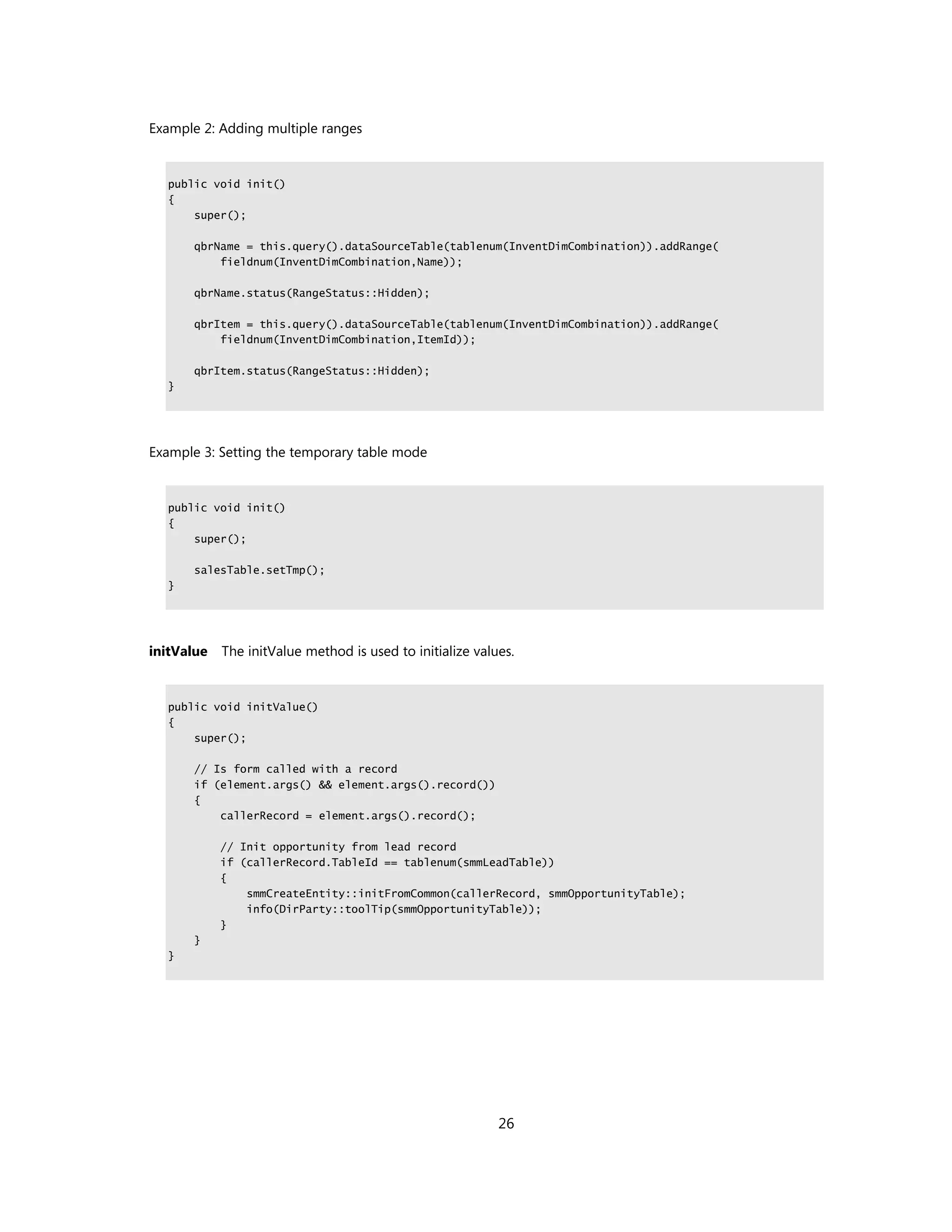 Example 2: Adding multiple ranges


  public void init()
  {
      super();

      qbrName = this.query().dataSourceTable(tablenum(InventDimCombination)).addRange(
          fieldnum(InventDimCombination,Name));

      qbrName.status(RangeStatus::Hidden);

      qbrItem = this.query().dataSourceTable(tablenum(InventDimCombination)).addRange(
          fieldnum(InventDimCombination,ItemId));

      qbrItem.status(RangeStatus::Hidden);
  }




Example 3: Setting the temporary table mode


  public void init()
  {
      super();

      salesTable.setTmp();
  }




initValue   The initValue method is used to initialize values.


  public void initValue()
  {
      super();

      // Is form called with a record
      if (element.args() && element.args().record())
      {
          callerRecord = element.args().record();

            // Init opportunity from lead record
            if (callerRecord.TableId == tablenum(smmLeadTable))
            {
                smmCreateEntity::initFromCommon(callerRecord, smmOpportunityTable);
                info(DirParty::toolTip(smmOpportunityTable));
            }
      }
  }




                                                           26
 