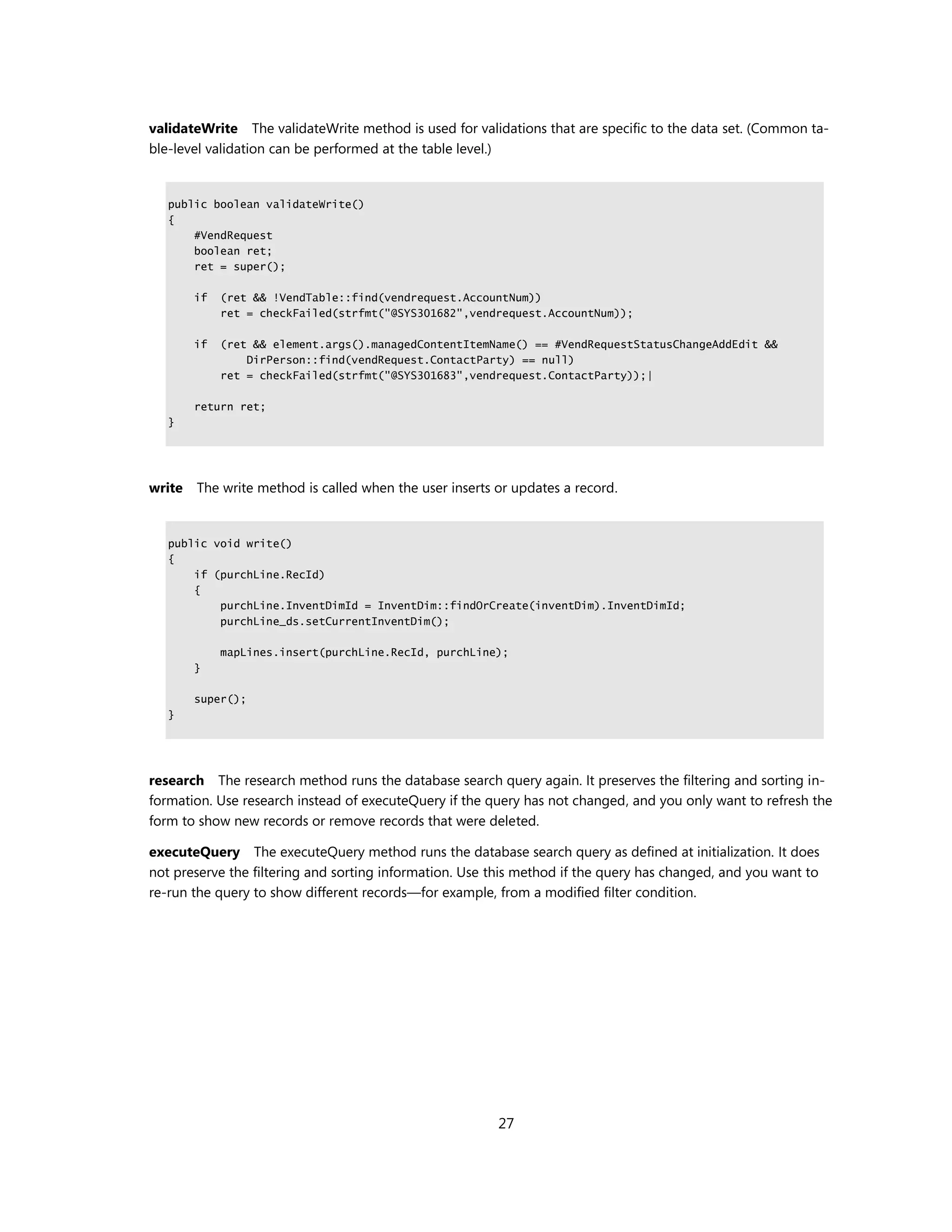 validateWrite The validateWrite method is used for validations that are specific to the data set. (Common ta-
ble-level validation can be performed at the table level.)


   public boolean validateWrite()
   {
       #VendRequest
       boolean ret;
       ret = super();

        if   (ret && !VendTable::find(vendrequest.AccountNum))
             ret = checkFailed(strfmt("@SYS301682",vendrequest.AccountNum));

        if   (ret && element.args().managedContentItemName() == #VendRequestStatusChangeAddEdit &&
                 DirPerson::find(vendRequest.ContactParty) == null)
             ret = checkFailed(strfmt("@SYS301683",vendrequest.ContactParty));|

        return ret;
   }




write   The write method is called when the user inserts or updates a record.


   public void write()
   {
       if (purchLine.RecId)
       {
           purchLine.InventDimId = InventDim::findOrCreate(inventDim).InventDimId;
           purchLine_ds.setCurrentInventDim();

             mapLines.insert(purchLine.RecId, purchLine);
        }

        super();
   }




research The research method runs the database search query again. It preserves the filtering and sorting in-
formation. Use research instead of executeQuery if the query has not changed, and you only want to refresh the
form to show new records or remove records that were deleted.

executeQuery The executeQuery method runs the database search query as defined at initialization. It does
not preserve the filtering and sorting information. Use this method if the query has changed, and you want to
re-run the query to show different records—for example, from a modified filter condition.




                                                         27
 