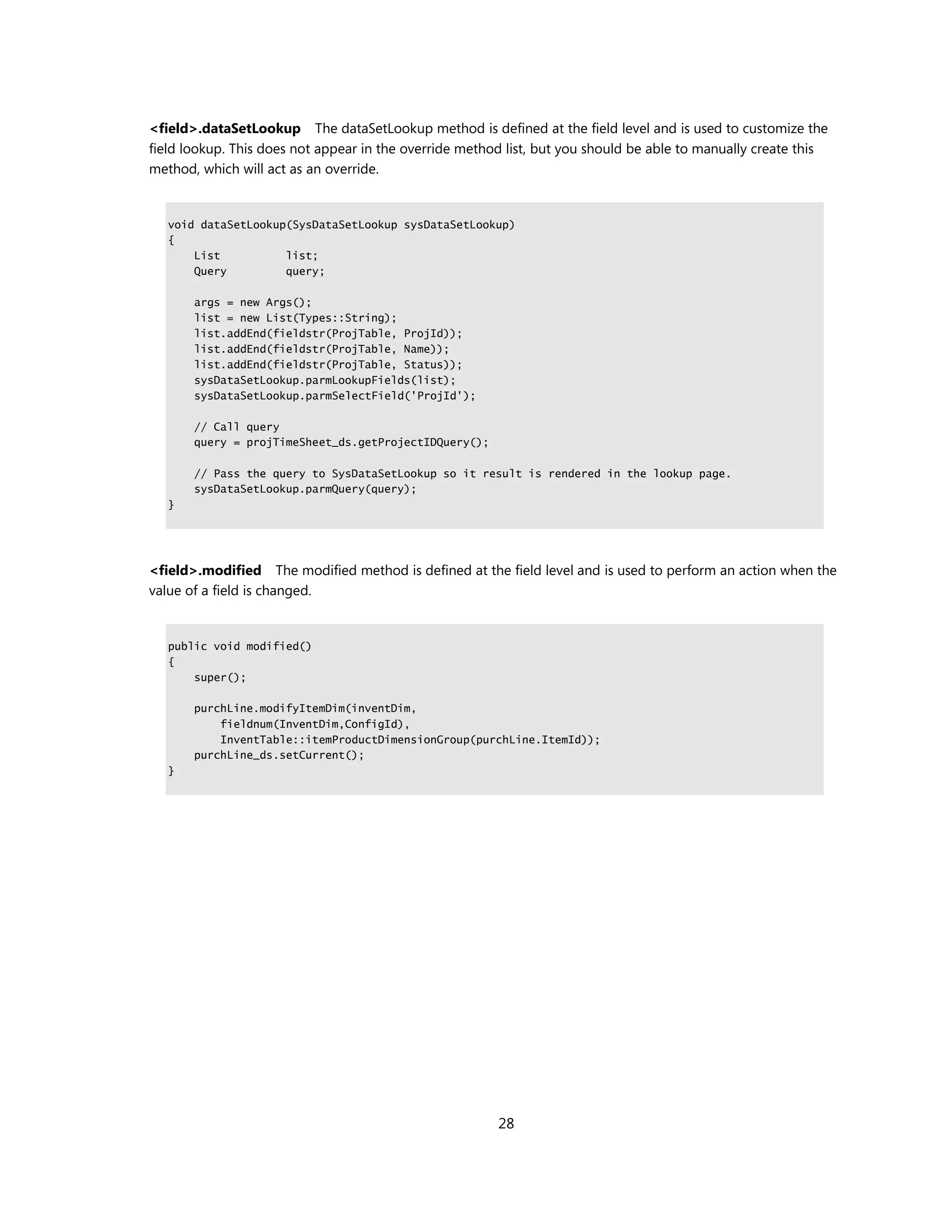 <field>.dataSetLookup The dataSetLookup method is defined at the field level and is used to customize the
field lookup. This does not appear in the override method list, but you should be able to manually create this
method, which will act as an override.


   void dataSetLookup(SysDataSetLookup sysDataSetLookup)
   {
       List          list;
       Query         query;

       args = new Args();
       list = new List(Types::String);
       list.addEnd(fieldstr(ProjTable, ProjId));
       list.addEnd(fieldstr(ProjTable, Name));
       list.addEnd(fieldstr(ProjTable, Status));
       sysDataSetLookup.parmLookupFields(list);
       sysDataSetLookup.parmSelectField('ProjId');

       // Call query
       query = projTimeSheet_ds.getProjectIDQuery();

       // Pass the query to SysDataSetLookup so it result is rendered in the lookup page.
       sysDataSetLookup.parmQuery(query);
   }




<field>.modified The modified method is defined at the field level and is used to perform an action when the
value of a field is changed.


   public void modified()
   {
       super();

       purchLine.modifyItemDim(inventDim,
           fieldnum(InventDim,ConfigId),
           InventTable::itemProductDimensionGroup(purchLine.ItemId));
       purchLine_ds.setCurrent();
   }




                                                        28
 