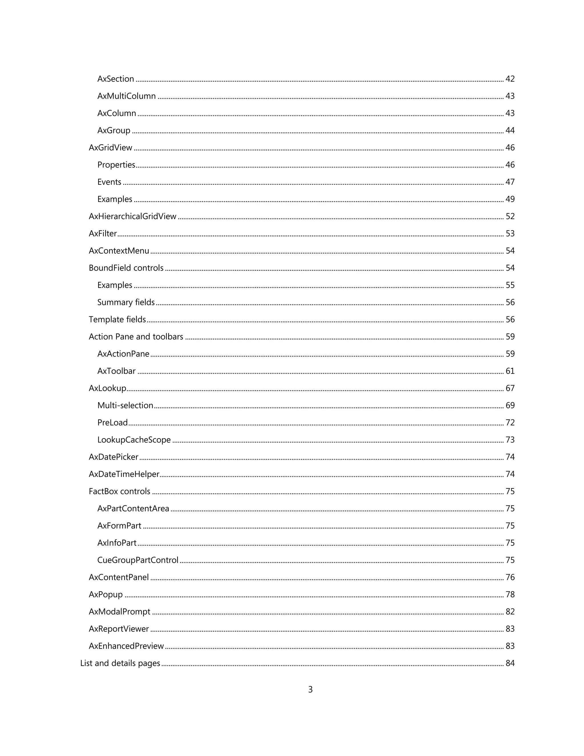 AxSection ......................................................................................................................................................................................................... 42

        AxMultiColumn ............................................................................................................................................................................................. 43

        AxColumn ........................................................................................................................................................................................................ 43

        AxGroup ........................................................................................................................................................................................................... 44

    AxGridView .......................................................................................................................................................................................................... 46

        Properties ......................................................................................................................................................................................................... 46

        Events ................................................................................................................................................................................................................ 47

        Examples .......................................................................................................................................................................................................... 49

    AxHierarchicalGridView .................................................................................................................................................................................. 52

    AxFilter ................................................................................................................................................................................................................... 53

    AxContextMenu ................................................................................................................................................................................................. 54

    BoundField controls ......................................................................................................................................................................................... 54

        Examples .......................................................................................................................................................................................................... 55

        Summary fields .............................................................................................................................................................................................. 56

    Template fields ................................................................................................................................................................................................... 56

    Action Pane and toolbars .............................................................................................................................................................................. 59

        AxActionPane ................................................................................................................................................................................................. 59

        AxToolbar ........................................................................................................................................................................................................ 61

    AxLookup.............................................................................................................................................................................................................. 67

        Multi-selection ............................................................................................................................................................................................... 69

        PreLoad ............................................................................................................................................................................................................. 72

        LookupCacheScope ..................................................................................................................................................................................... 73

    AxDatePicker ....................................................................................................................................................................................................... 74

    AxDateTimeHelper............................................................................................................................................................................................ 74

    FactBox controls ................................................................................................................................................................................................ 75

        AxPartContentArea ...................................................................................................................................................................................... 75

        AxFormPart ..................................................................................................................................................................................................... 75

        AxInfoPart ........................................................................................................................................................................................................ 75

        CueGroupPartControl ................................................................................................................................................................................. 75

    AxContentPanel ................................................................................................................................................................................................. 76

    AxPopup ............................................................................................................................................................................................................... 78

    AxModalPrompt ................................................................................................................................................................................................ 82

    AxReportViewer ................................................................................................................................................................................................. 83

    AxEnhancedPreview ......................................................................................................................................................................................... 83
List and details pages ........................................................................................................................................................................................... 84


                                                                                                                      3
 