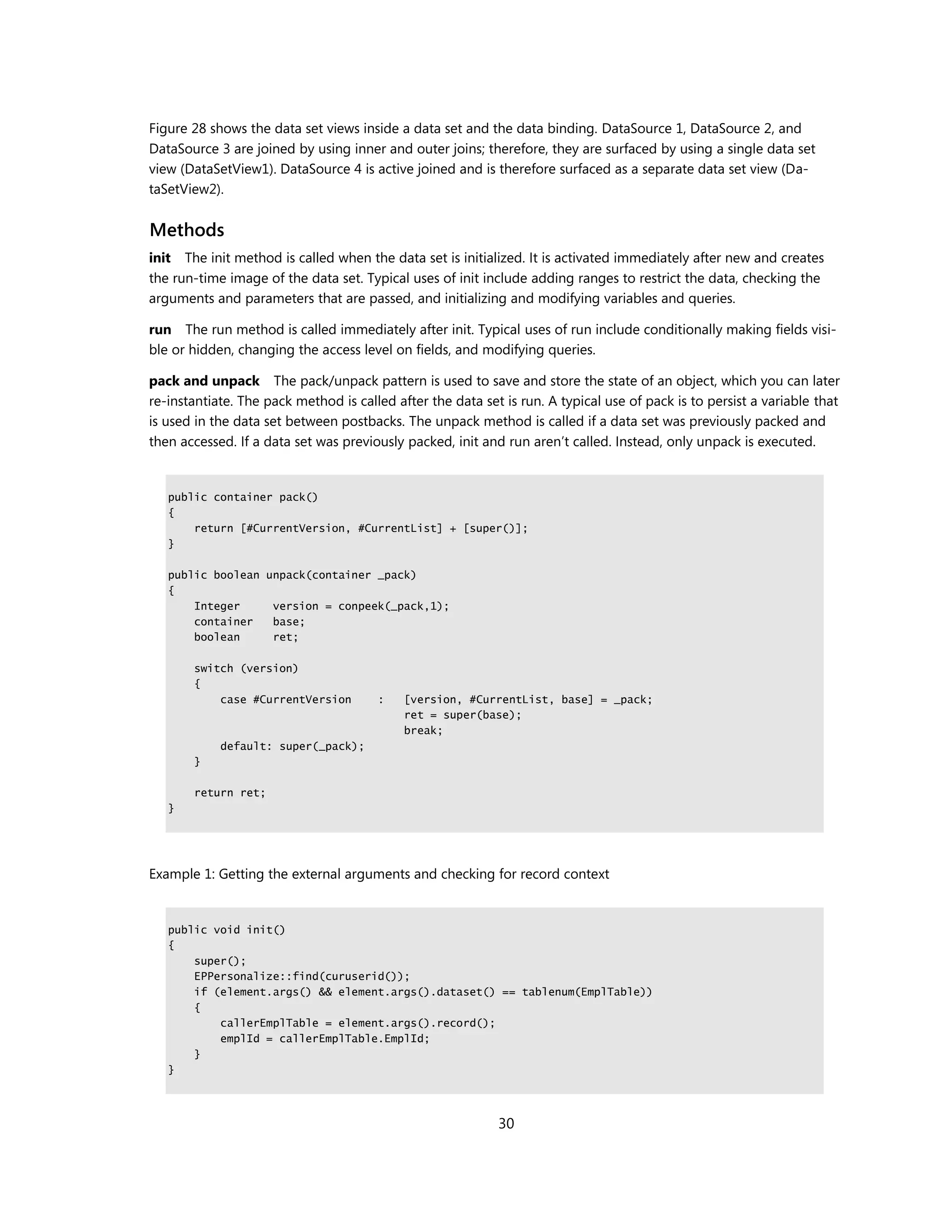 Figure 28 shows the data set views inside a data set and the data binding. DataSource 1, DataSource 2, and
DataSource 3 are joined by using inner and outer joins; therefore, they are surfaced by using a single data set
view (DataSetView1). DataSource 4 is active joined and is therefore surfaced as a separate data set view (Da-
taSetView2).


Methods
init The init method is called when the data set is initialized. It is activated immediately after new and creates
the run-time image of the data set. Typical uses of init include adding ranges to restrict the data, checking the
arguments and parameters that are passed, and initializing and modifying variables and queries.

run The run method is called immediately after init. Typical uses of run include conditionally making fields visi-
ble or hidden, changing the access level on fields, and modifying queries.

pack and unpack The pack/unpack pattern is used to save and store the state of an object, which you can later
re-instantiate. The pack method is called after the data set is run. A typical use of pack is to persist a variable that
is used in the data set between postbacks. The unpack method is called if a data set was previously packed and
then accessed. If a data set was previously packed, init and run aren’t called. Instead, only unpack is executed.


   public container pack()
   {
       return [#CurrentVersion, #CurrentList] + [super()];
   }

   public boolean unpack(container _pack)
   {
       Integer     version = conpeek(_pack,1);
       container   base;
       boolean     ret;

       switch (version)
       {
           case #CurrentVersion        :    [version, #CurrentList, base] = _pack;
                                            ret = super(base);
                                            break;
            default: super(_pack);
       }

       return ret;
   }




Example 1: Getting the external arguments and checking for record context


   public void init()
   {
       super();
       EPPersonalize::find(curuserid());
       if (element.args() && element.args().dataset() == tablenum(EmplTable))
       {
           callerEmplTable = element.args().record();
           emplId = callerEmplTable.EmplId;
       }
   }




                                                            30
 