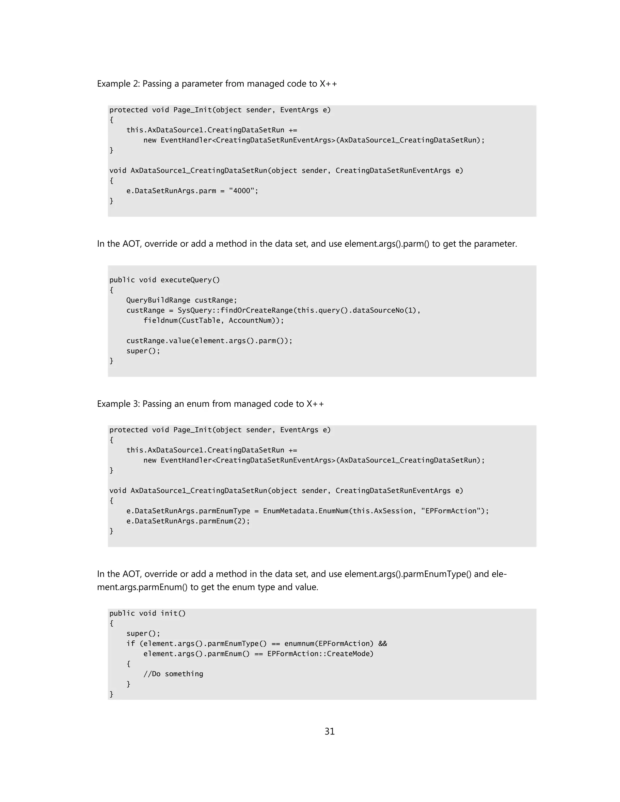 Example 2: Passing a parameter from managed code to X++

   protected void Page_Init(object sender, EventArgs e)
   {
       this.AxDataSource1.CreatingDataSetRun +=
           new EventHandler<CreatingDataSetRunEventArgs>(AxDataSource1_CreatingDataSetRun);
   }

   void AxDataSource1_CreatingDataSetRun(object sender, CreatingDataSetRunEventArgs e)
   {
       e.DataSetRunArgs.parm = "4000";
   }




In the AOT, override or add a method in the data set, and use element.args().parm() to get the parameter.


   public void executeQuery()
   {
       QueryBuildRange custRange;
       custRange = SysQuery::findOrCreateRange(this.query().dataSourceNo(1),
           fieldnum(CustTable, AccountNum));

       custRange.value(element.args().parm());
       super();
   }




Example 3: Passing an enum from managed code to X++

   protected void Page_Init(object sender, EventArgs e)
   {
       this.AxDataSource1.CreatingDataSetRun +=
           new EventHandler<CreatingDataSetRunEventArgs>(AxDataSource1_CreatingDataSetRun);
   }

   void AxDataSource1_CreatingDataSetRun(object sender, CreatingDataSetRunEventArgs e)
   {
       e.DataSetRunArgs.parmEnumType = EnumMetadata.EnumNum(this.AxSession, "EPFormAction");
       e.DataSetRunArgs.parmEnum(2);
   }




In the AOT, override or add a method in the data set, and use element.args().parmEnumType() and ele-
ment.args.parmEnum() to get the enum type and value.

   public void init()
   {
       super();
       if (element.args().parmEnumType() == enumnum(EPFormAction) &&
           element.args().parmEnum() == EPFormAction::CreateMode)
       {
           //Do something
       }
   }




                                                        31
 