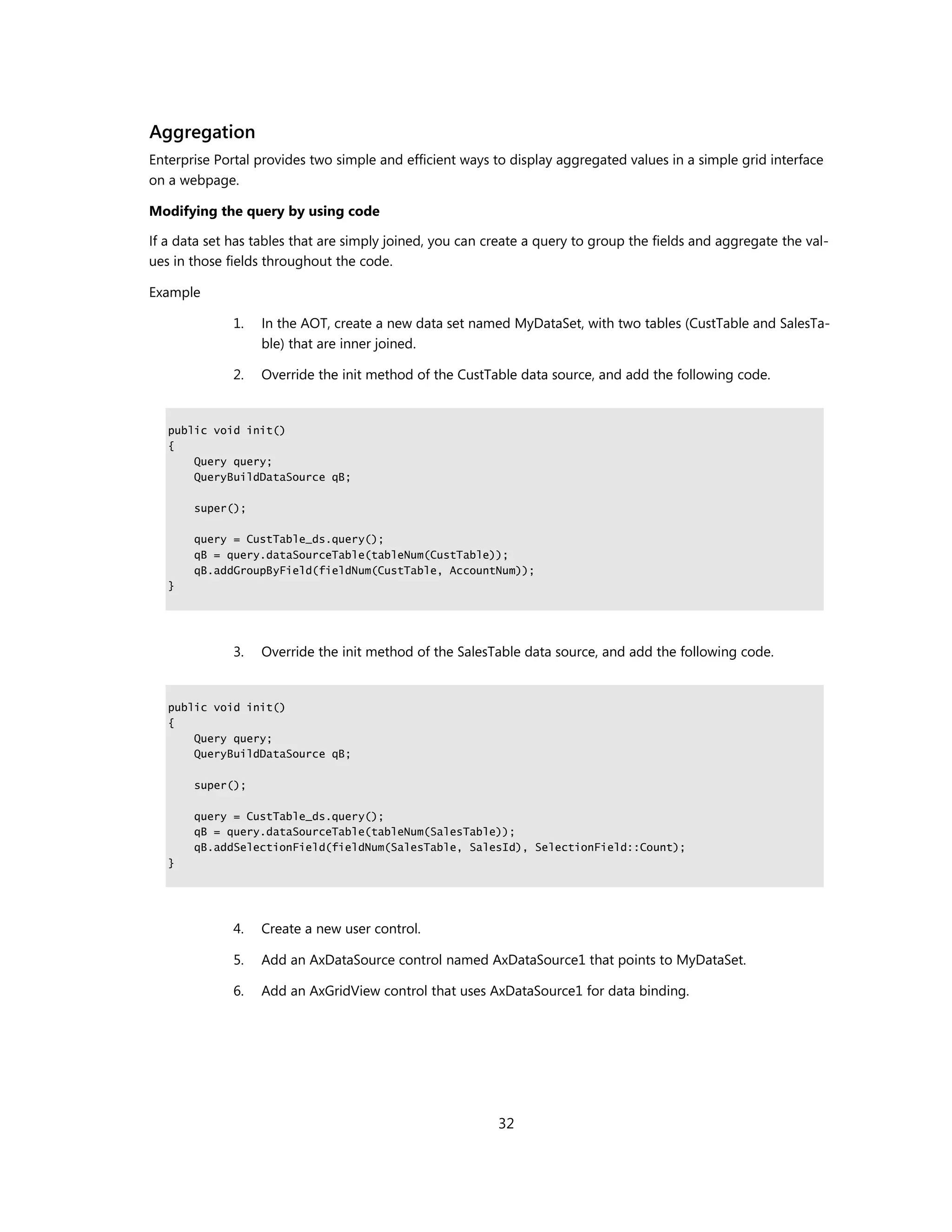 Aggregation
Enterprise Portal provides two simple and efficient ways to display aggregated values in a simple grid interface
on a webpage.

Modifying the query by using code

If a data set has tables that are simply joined, you can create a query to group the fields and aggregate the val-
ues in those fields throughout the code.

Example

              1.   In the AOT, create a new data set named MyDataSet, with two tables (CustTable and SalesTa-
                   ble) that are inner joined.

              2.   Override the init method of the CustTable data source, and add the following code.


   public void init()
   {
       Query query;
       QueryBuildDataSource qB;

       super();

       query = CustTable_ds.query();
       qB = query.dataSourceTable(tableNum(CustTable));
       qB.addGroupByField(fieldNum(CustTable, AccountNum));
   }




              3.   Override the init method of the SalesTable data source, and add the following code.


   public void init()
   {
       Query query;
       QueryBuildDataSource qB;

       super();

       query = CustTable_ds.query();
       qB = query.dataSourceTable(tableNum(SalesTable));
       qB.addSelectionField(fieldNum(SalesTable, SalesId), SelectionField::Count);
   }




              4.   Create a new user control.

              5.   Add an AxDataSource control named AxDataSource1 that points to MyDataSet.

              6.   Add an AxGridView control that uses AxDataSource1 for data binding.




                                                          32
 