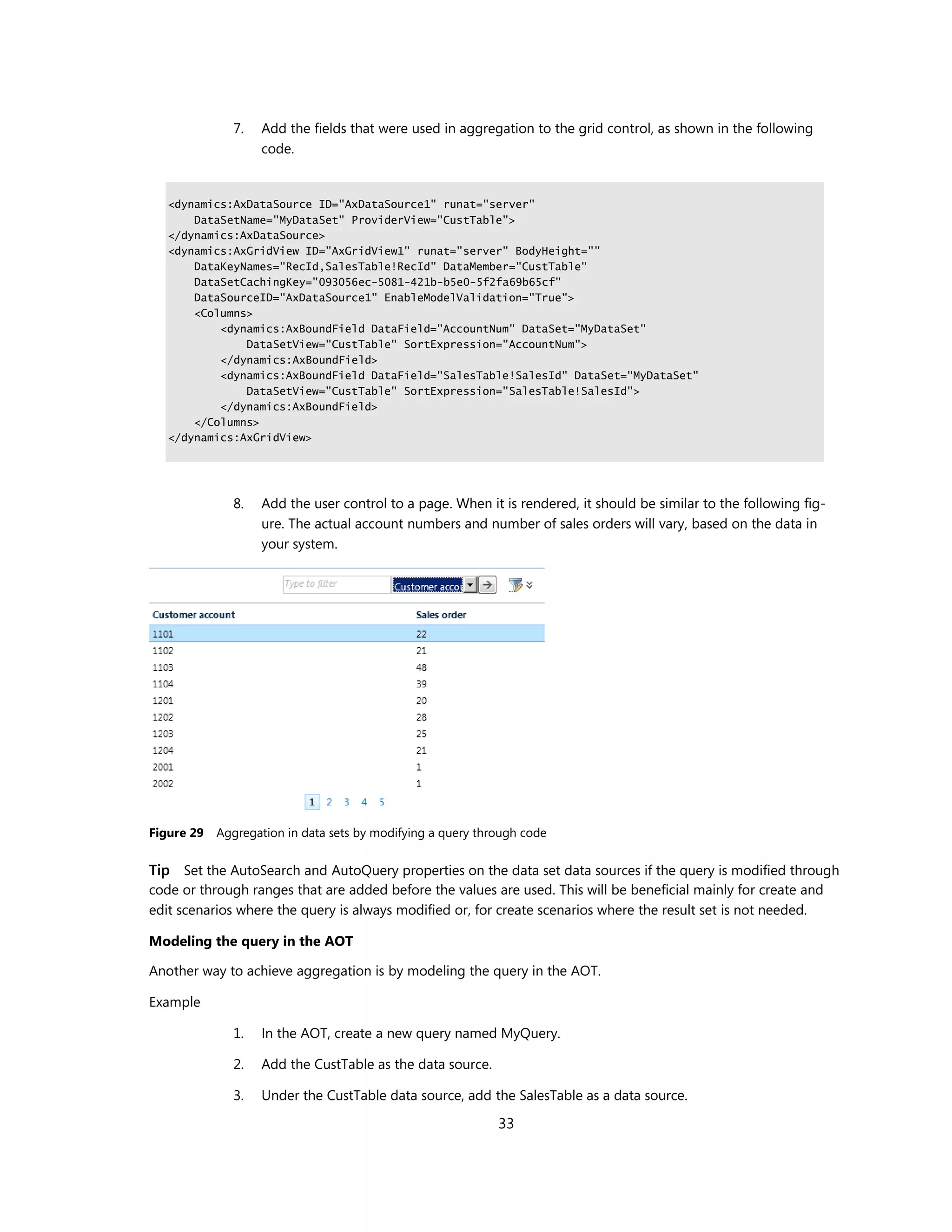 7.   Add the fields that were used in aggregation to the grid control, as shown in the following
                   code.


   <dynamics:AxDataSource ID="AxDataSource1" runat="server"
       DataSetName="MyDataSet" ProviderView="CustTable">
   </dynamics:AxDataSource>
   <dynamics:AxGridView ID="AxGridView1" runat="server" BodyHeight=""
       DataKeyNames="RecId,SalesTable!RecId" DataMember="CustTable"
       DataSetCachingKey="093056ec-5081-421b-b5e0-5f2fa69b65cf"
       DataSourceID="AxDataSource1" EnableModelValidation="True">
       <Columns>
           <dynamics:AxBoundField DataField="AccountNum" DataSet="MyDataSet"
               DataSetView="CustTable" SortExpression="AccountNum">
           </dynamics:AxBoundField>
           <dynamics:AxBoundField DataField="SalesTable!SalesId" DataSet="MyDataSet"
               DataSetView="CustTable" SortExpression="SalesTable!SalesId">
           </dynamics:AxBoundField>
       </Columns>
   </dynamics:AxGridView>




              8.   Add the user control to a page. When it is rendered, it should be similar to the following fig-
                   ure. The actual account numbers and number of sales orders will vary, based on the data in
                   your system.




Figure 29   Aggregation in data sets by modifying a query through code


Tip Set the AutoSearch and AutoQuery properties on the data set data sources if the query is modified through
code or through ranges that are added before the values are used. This will be beneficial mainly for create and
edit scenarios where the query is always modified or, for create scenarios where the result set is not needed.

Modeling the query in the AOT

Another way to achieve aggregation is by modeling the query in the AOT.

Example

              1.   In the AOT, create a new query named MyQuery.

              2.   Add the CustTable as the data source.

              3.   Under the CustTable data source, add the SalesTable as a data source.

                                                             33
 