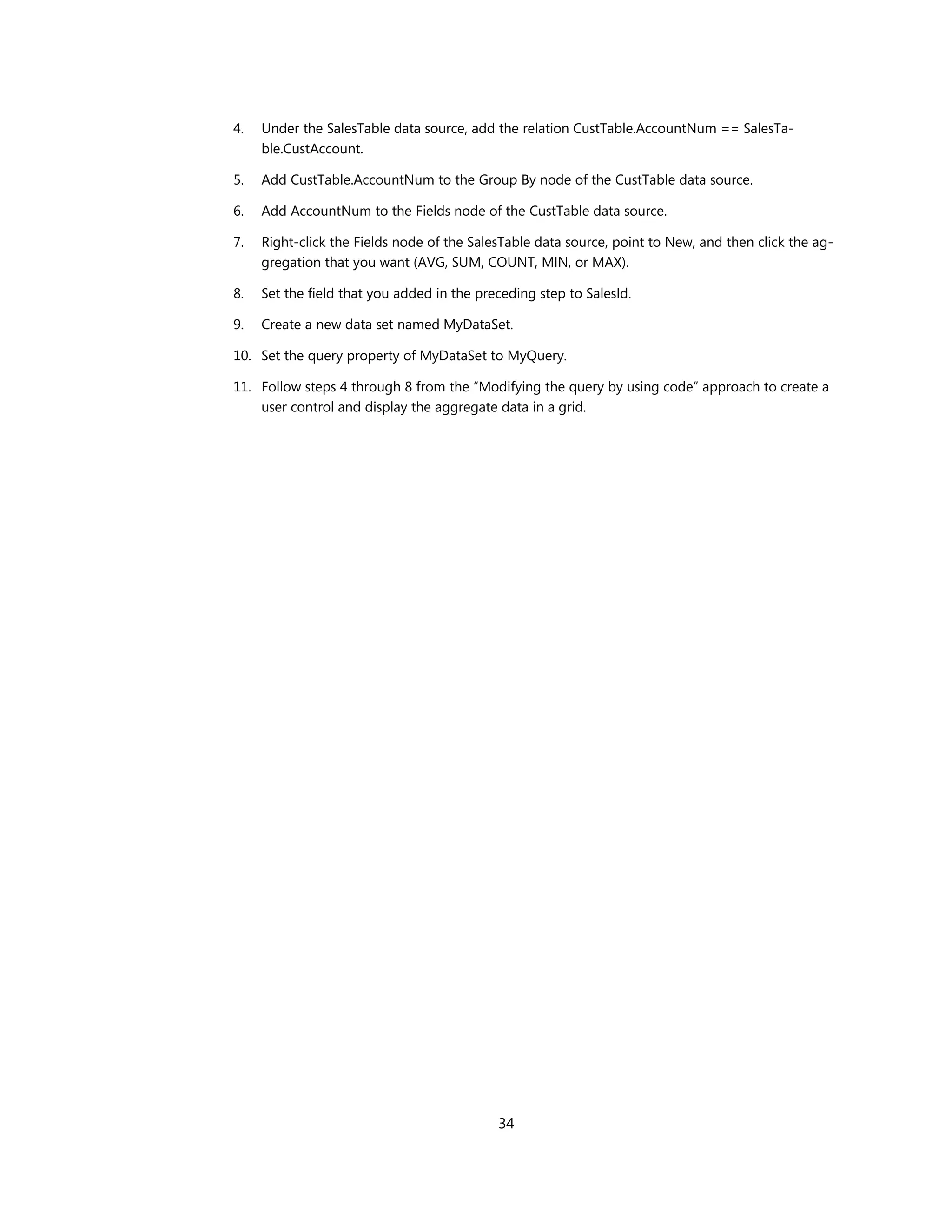 4.   Under the SalesTable data source, add the relation CustTable.AccountNum == SalesTa-
     ble.CustAccount.

5.   Add CustTable.AccountNum to the Group By node of the CustTable data source.

6.   Add AccountNum to the Fields node of the CustTable data source.

7.   Right-click the Fields node of the SalesTable data source, point to New, and then click the ag-
     gregation that you want (AVG, SUM, COUNT, MIN, or MAX).

8.   Set the field that you added in the preceding step to SalesId.

9.   Create a new data set named MyDataSet.

10. Set the query property of MyDataSet to MyQuery.

11. Follow steps 4 through 8 from the “Modifying the query by using code” approach to create a
    user control and display the aggregate data in a grid.




                                            34
 