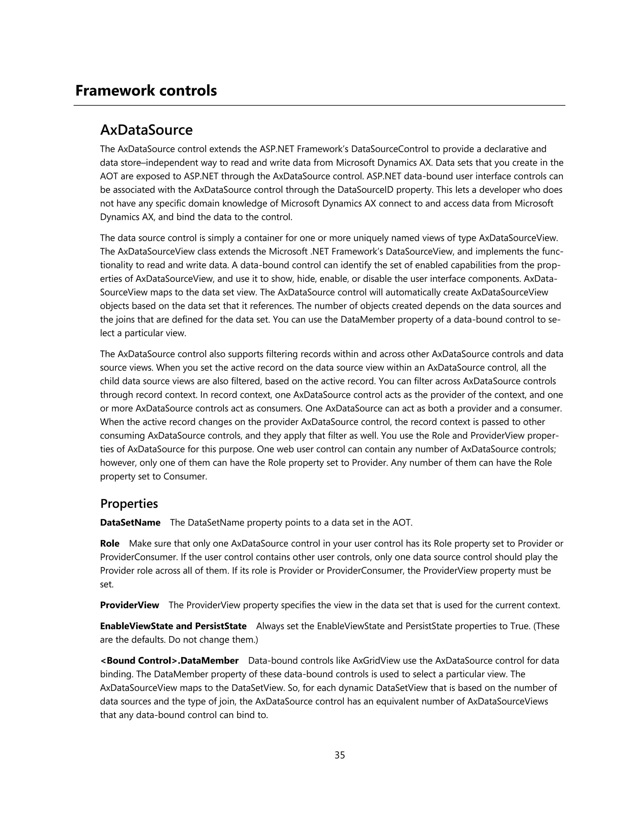 Framework controls

   AxDataSource
   The AxDataSource control extends the ASP.NET Framework’s DataSourceControl to provide a declarative and
   data store–independent way to read and write data from Microsoft Dynamics AX. Data sets that you create in the
   AOT are exposed to ASP.NET through the AxDataSource control. ASP.NET data-bound user interface controls can
   be associated with the AxDataSource control through the DataSourceID property. This lets a developer who does
   not have any specific domain knowledge of Microsoft Dynamics AX connect to and access data from Microsoft
   Dynamics AX, and bind the data to the control.

   The data source control is simply a container for one or more uniquely named views of type AxDataSourceView.
   The AxDataSourceView class extends the Microsoft .NET Framework’s DataSourceView, and implements the func-
   tionality to read and write data. A data-bound control can identify the set of enabled capabilities from the prop-
   erties of AxDataSourceView, and use it to show, hide, enable, or disable the user interface components. AxData-
   SourceView maps to the data set view. The AxDataSource control will automatically create AxDataSourceView
   objects based on the data set that it references. The number of objects created depends on the data sources and
   the joins that are defined for the data set. You can use the DataMember property of a data-bound control to se-
   lect a particular view.

   The AxDataSource control also supports filtering records within and across other AxDataSource controls and data
   source views. When you set the active record on the data source view within an AxDataSource control, all the
   child data source views are also filtered, based on the active record. You can filter across AxDataSource controls
   through record context. In record context, one AxDataSource control acts as the provider of the context, and one
   or more AxDataSource controls act as consumers. One AxDataSource can act as both a provider and a consumer.
   When the active record changes on the provider AxDataSource control, the record context is passed to other
   consuming AxDataSource controls, and they apply that filter as well. You use the Role and ProviderView proper-
   ties of AxDataSource for this purpose. One web user control can contain any number of AxDataSource controls;
   however, only one of them can have the Role property set to Provider. Any number of them can have the Role
   property set to Consumer.


   Properties
   DataSetName      The DataSetName property points to a data set in the AOT.

   Role Make sure that only one AxDataSource control in your user control has its Role property set to Provider or
   ProviderConsumer. If the user control contains other user controls, only one data source control should play the
   Provider role across all of them. If its role is Provider or ProviderConsumer, the ProviderView property must be
   set.

   ProviderView    The ProviderView property specifies the view in the data set that is used for the current context.

   EnableViewState and PersistState Always set the EnableViewState and PersistState properties to True. (These
   are the defaults. Do not change them.)

   <Bound Control>.DataMember Data-bound controls like AxGridView use the AxDataSource control for data
   binding. The DataMember property of these data-bound controls is used to select a particular view. The
   AxDataSourceView maps to the DataSetView. So, for each dynamic DataSetView that is based on the number of
   data sources and the type of join, the AxDataSource control has an equivalent number of AxDataSourceViews
   that any data-bound control can bind to.



                                                            35
 