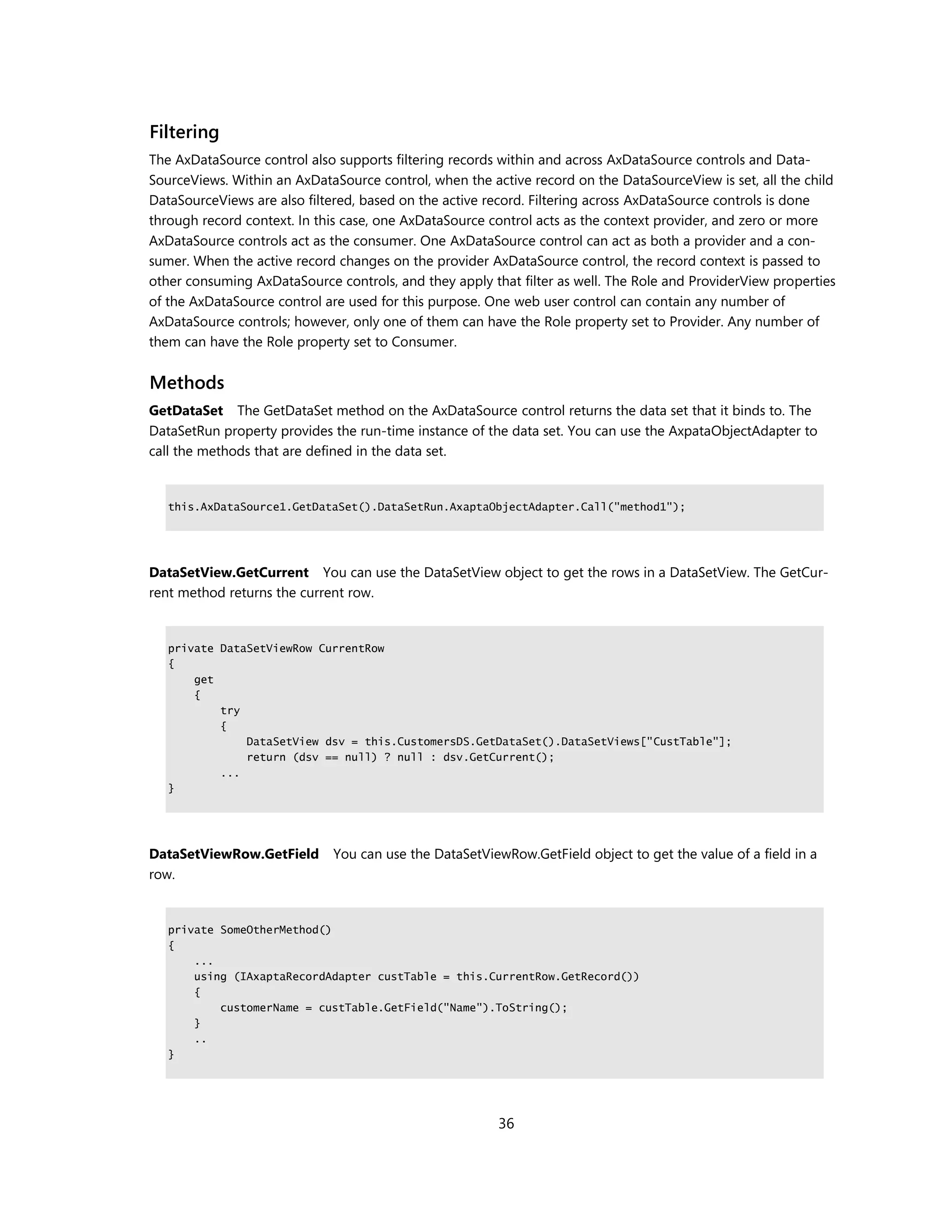 Filtering
The AxDataSource control also supports filtering records within and across AxDataSource controls and Data-
SourceViews. Within an AxDataSource control, when the active record on the DataSourceView is set, all the child
DataSourceViews are also filtered, based on the active record. Filtering across AxDataSource controls is done
through record context. In this case, one AxDataSource control acts as the context provider, and zero or more
AxDataSource controls act as the consumer. One AxDataSource control can act as both a provider and a con-
sumer. When the active record changes on the provider AxDataSource control, the record context is passed to
other consuming AxDataSource controls, and they apply that filter as well. The Role and ProviderView properties
of the AxDataSource control are used for this purpose. One web user control can contain any number of
AxDataSource controls; however, only one of them can have the Role property set to Provider. Any number of
them can have the Role property set to Consumer.


Methods
GetDataSet The GetDataSet method on the AxDataSource control returns the data set that it binds to. The
DataSetRun property provides the run-time instance of the data set. You can use the AxpataObjectAdapter to
call the methods that are defined in the data set.


   this.AxDataSource1.GetDataSet().DataSetRun.AxaptaObjectAdapter.Call("method1");




DataSetView.GetCurrent You can use the DataSetView object to get the rows in a DataSetView. The GetCur-
rent method returns the current row.


   private DataSetViewRow CurrentRow
   {
       get
       {
           try
           {
               DataSetView dsv = this.CustomersDS.GetDataSet().DataSetViews["CustTable"];
               return (dsv == null) ? null : dsv.GetCurrent();
           ...
   }




DataSetViewRow.GetField      You can use the DataSetViewRow.GetField object to get the value of a field in a
row.


   private SomeOtherMethod()
   {
       ...
       using (IAxaptaRecordAdapter custTable = this.CurrentRow.GetRecord())
       {
           customerName = custTable.GetField("Name").ToString();
       }
       ..
   }




                                                        36
 