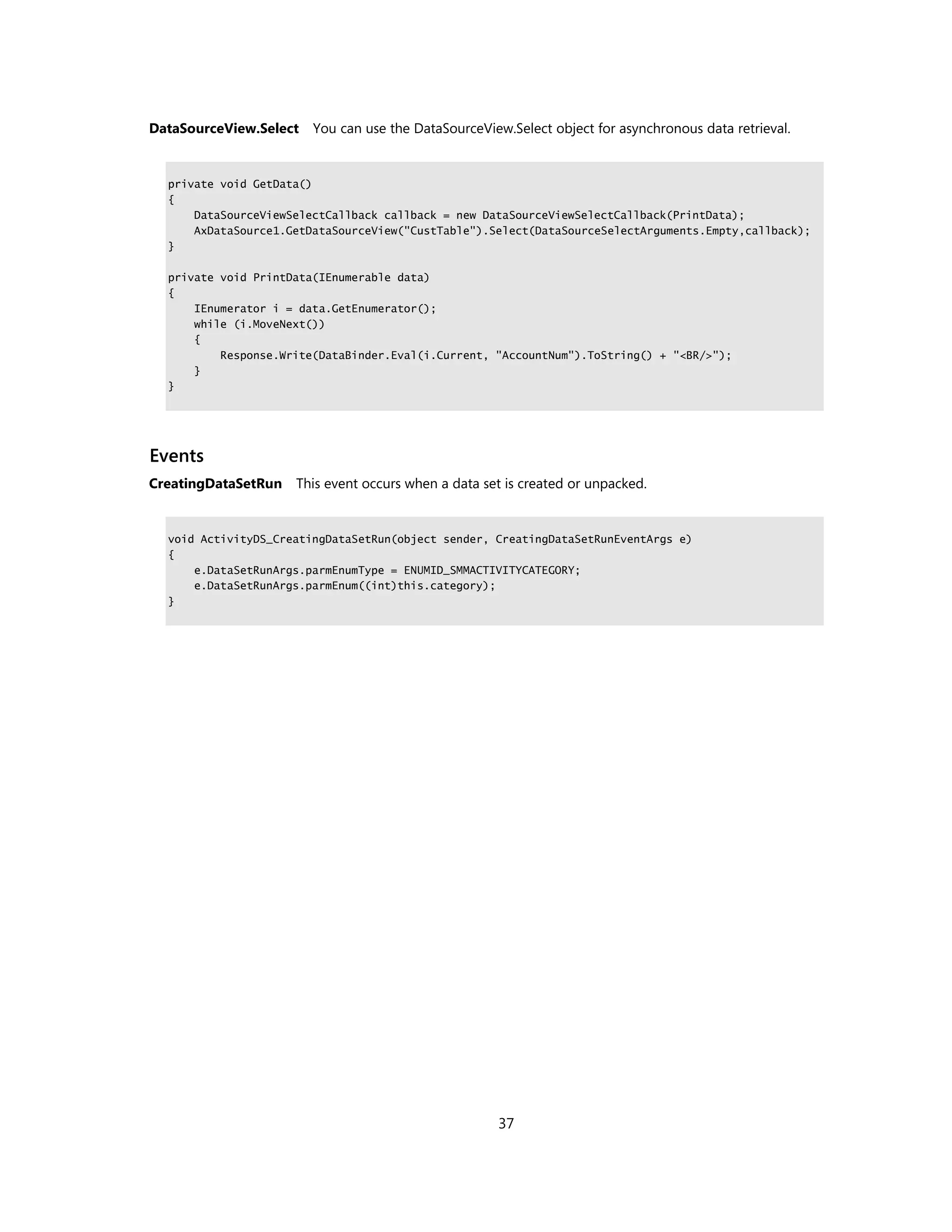 DataSourceView.Select   You can use the DataSourceView.Select object for asynchronous data retrieval.


  private void GetData()
  {
      DataSourceViewSelectCallback callback = new DataSourceViewSelectCallback(PrintData);
      AxDataSource1.GetDataSourceView("CustTable").Select(DataSourceSelectArguments.Empty,callback);
  }

  private void PrintData(IEnumerable data)
  {
      IEnumerator i = data.GetEnumerator();
      while (i.MoveNext())
      {
          Response.Write(DataBinder.Eval(i.Current, "AccountNum").ToString() + "<BR/>");
      }
  }




Events
CreatingDataSetRun   This event occurs when a data set is created or unpacked.


  void ActivityDS_CreatingDataSetRun(object sender, CreatingDataSetRunEventArgs e)
  {
      e.DataSetRunArgs.parmEnumType = ENUMID_SMMACTIVITYCATEGORY;
      e.DataSetRunArgs.parmEnum((int)this.category);
  }




                                                     37
 