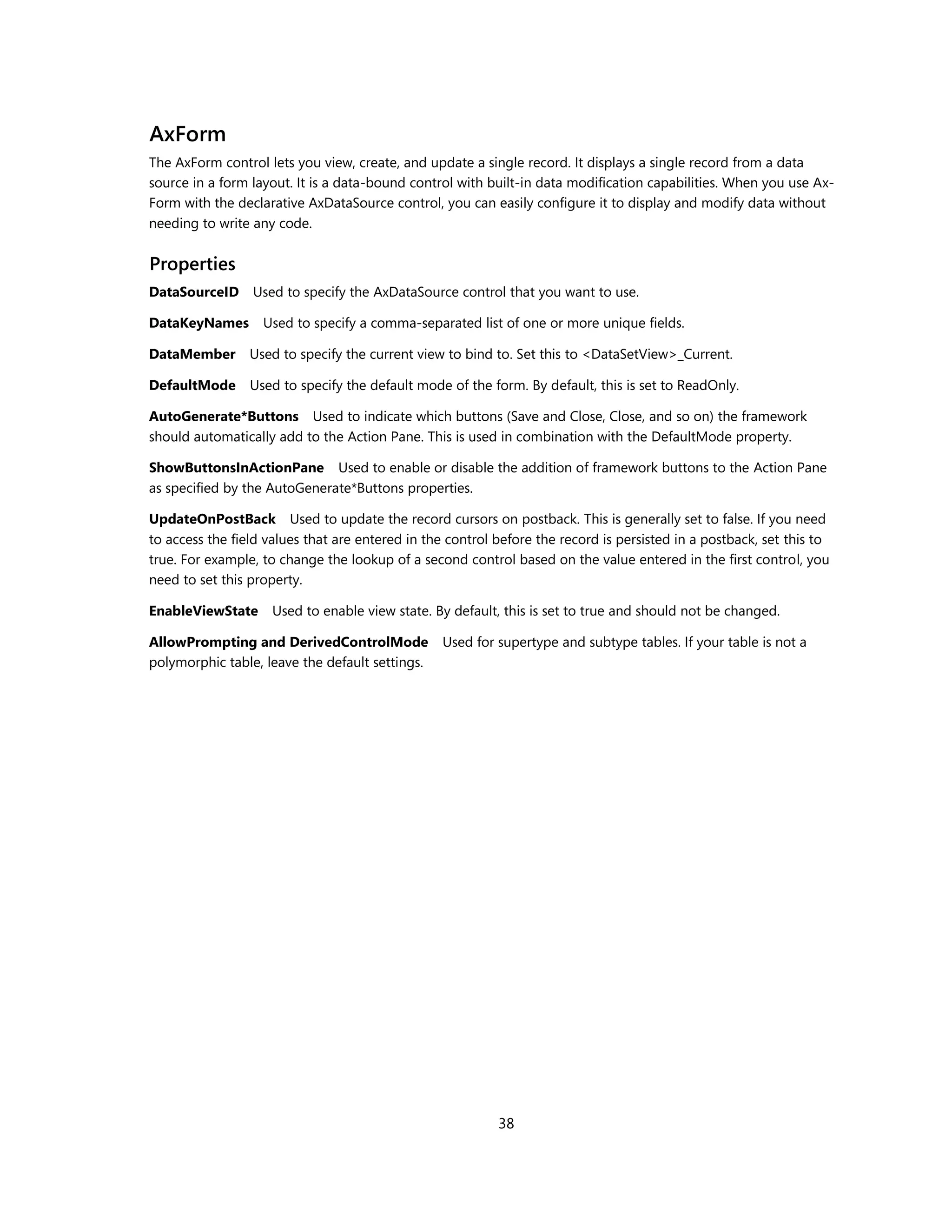 AxForm
The AxForm control lets you view, create, and update a single record. It displays a single record from a data
source in a form layout. It is a data-bound control with built-in data modification capabilities. When you use Ax-
Form with the declarative AxDataSource control, you can easily configure it to display and modify data without
needing to write any code.


Properties
DataSourceID Used to specify the AxDataSource control that you want to use.

DataKeyNames       Used to specify a comma-separated list of one or more unique fields.

DataMember       Used to specify the current view to bind to. Set this to <DataSetView>_Current.

DefaultMode      Used to specify the default mode of the form. By default, this is set to ReadOnly.

AutoGenerate*Buttons Used to indicate which buttons (Save and Close, Close, and so on) the framework
should automatically add to the Action Pane. This is used in combination with the DefaultMode property.

ShowButtonsInActionPane Used to enable or disable the addition of framework buttons to the Action Pane
as specified by the AutoGenerate*Buttons properties.

UpdateOnPostBack Used to update the record cursors on postback. This is generally set to false. If you need
to access the field values that are entered in the control before the record is persisted in a postback, set this to
true. For example, to change the lookup of a second control based on the value entered in the first control, you
need to set this property.

EnableViewState      Used to enable view state. By default, this is set to true and should not be changed.

AllowPrompting and DerivedControlMode             Used for supertype and subtype tables. If your table is not a
polymorphic table, leave the default settings.




                                                           38
 