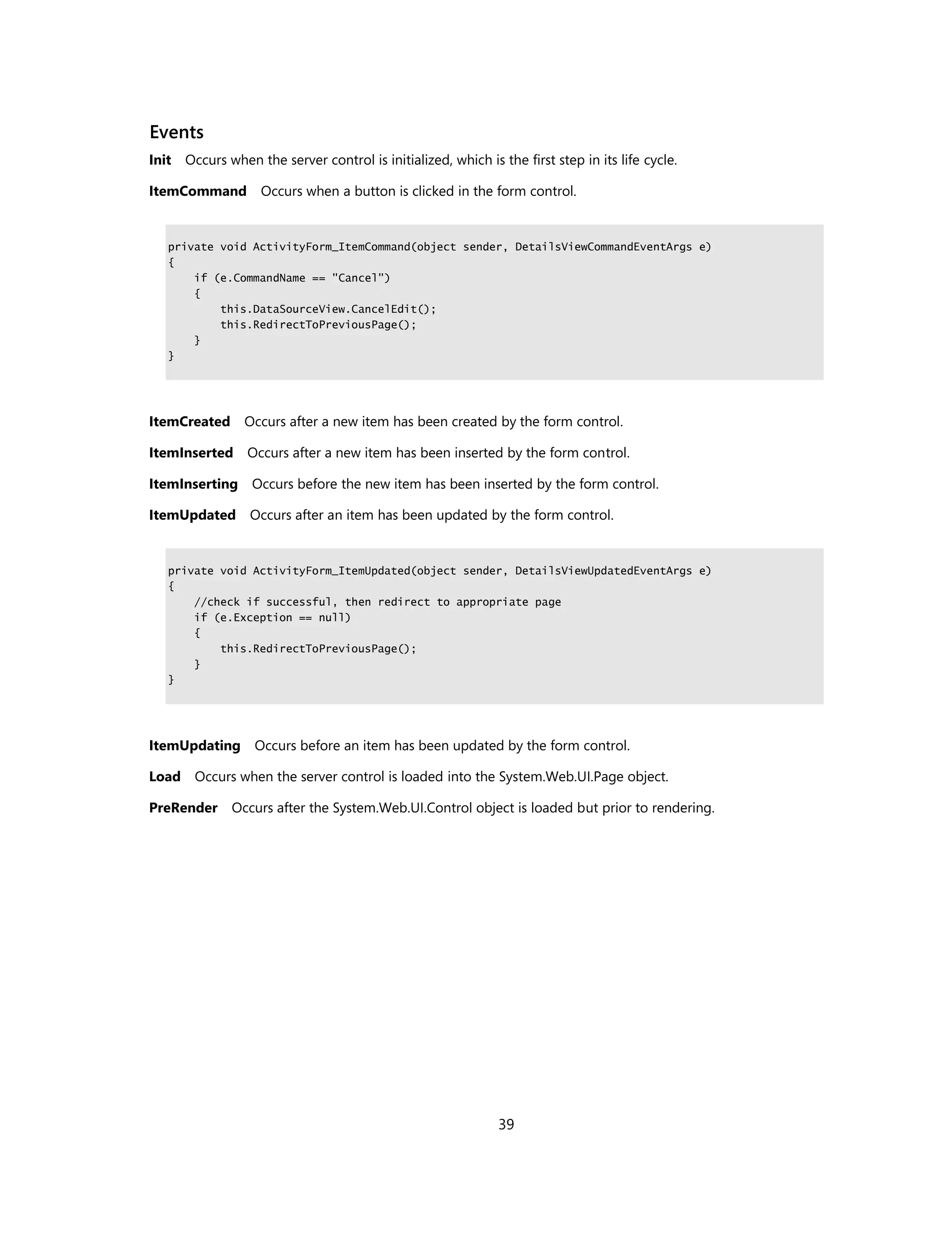 Events
Init Occurs when the server control is initialized, which is the first step in its life cycle.

ItemCommand        Occurs when a button is clicked in the form control.


   private void ActivityForm_ItemCommand(object sender, DetailsViewCommandEventArgs e)
   {
       if (e.CommandName == "Cancel")
       {
           this.DataSourceView.CancelEdit();
           this.RedirectToPreviousPage();
       }
   }




ItemCreated Occurs after a new item has been created by the form control.

ItemInserted     Occurs after a new item has been inserted by the form control.

ItemInserting Occurs before the new item has been inserted by the form control.

ItemUpdated Occurs after an item has been updated by the form control.


   private void ActivityForm_ItemUpdated(object sender, DetailsViewUpdatedEventArgs e)
   {
       //check if successful, then redirect to appropriate page
       if (e.Exception == null)
       {
           this.RedirectToPreviousPage();
       }
   }




ItemUpdating Occurs before an item has been updated by the form control.

Load Occurs when the server control is loaded into the System.Web.UI.Page object.

PreRender     Occurs after the System.Web.UI.Control object is loaded but prior to rendering.




                                                              39
 