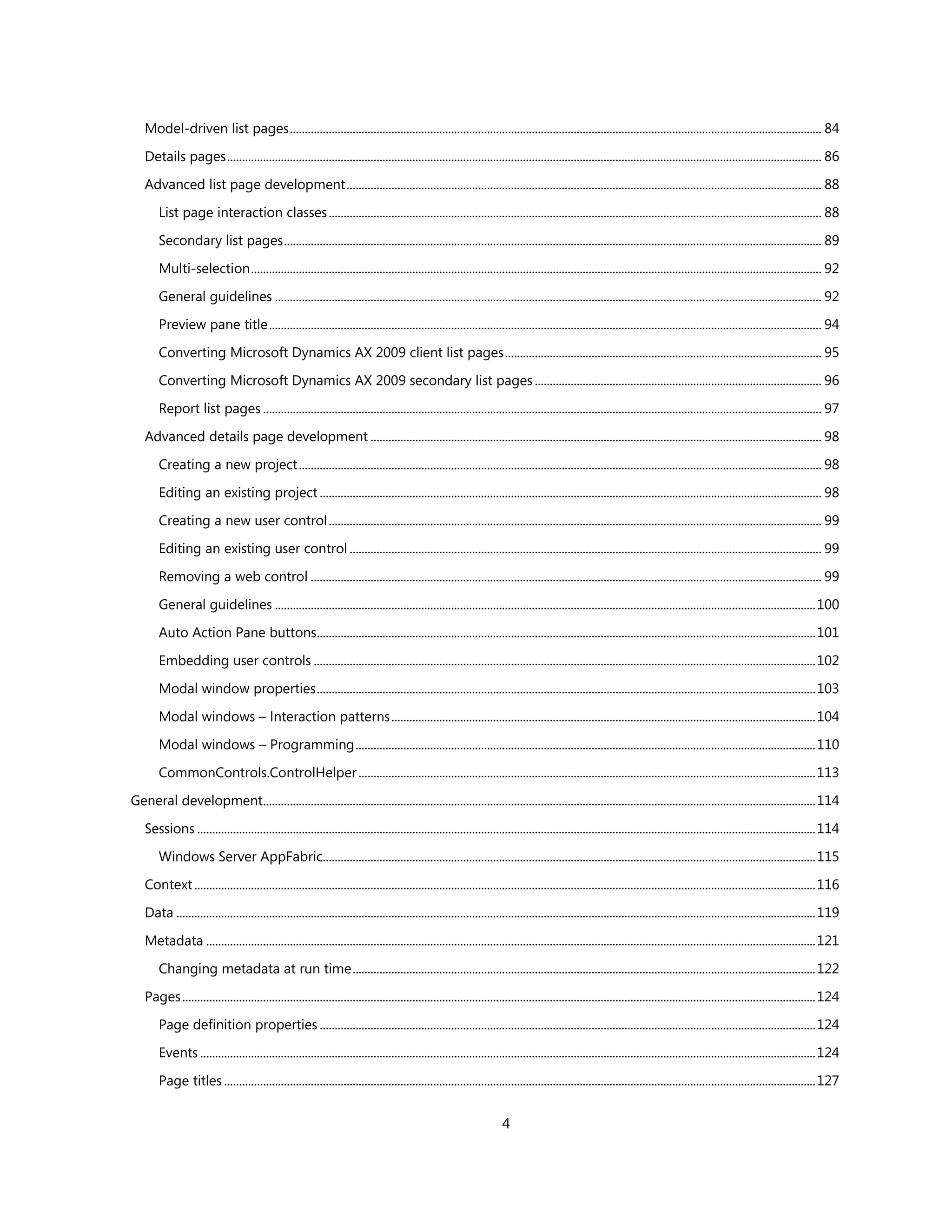 Model-driven list pages .................................................................................................................................................................................. 84

    Details pages ....................................................................................................................................................................................................... 86

    Advanced list page development ............................................................................................................................................................... 88

        List page interaction classes ..................................................................................................................................................................... 88

        Secondary list pages .................................................................................................................................................................................... 89

        Multi-selection ............................................................................................................................................................................................... 92

        General guidelines ....................................................................................................................................................................................... 92

        Preview pane title ......................................................................................................................................................................................... 94

        Converting Microsoft Dynamics AX 2009 client list pages .......................................................................................................... 95

        Converting Microsoft Dynamics AX 2009 secondary list pages ................................................................................................ 96

        Report list pages ........................................................................................................................................................................................... 97

    Advanced details page development ....................................................................................................................................................... 98

        Creating a new project ............................................................................................................................................................................... 98

        Editing an existing project ........................................................................................................................................................................ 98

        Creating a new user control ..................................................................................................................................................................... 99

        Editing an existing user control .............................................................................................................................................................. 99

        Removing a web control ........................................................................................................................................................................... 99

        General guidelines ..................................................................................................................................................................................... 100

        Auto Action Pane buttons....................................................................................................................................................................... 101

        Embedding user controls ........................................................................................................................................................................ 102

        Modal window properties ....................................................................................................................................................................... 103

        Modal windows – Interaction patterns .............................................................................................................................................. 104

        Modal windows – Programming .......................................................................................................................................................... 110

        CommonControls.ControlHelper ......................................................................................................................................................... 113

General development......................................................................................................................................................................................... 114

    Sessions ............................................................................................................................................................................................................... 114

        Windows Server AppFabric..................................................................................................................................................................... 115

    Context ................................................................................................................................................................................................................ 116

    Data ...................................................................................................................................................................................................................... 119

    Metadata ............................................................................................................................................................................................................ 121

        Changing metadata at run time ........................................................................................................................................................... 122

    Pages .................................................................................................................................................................................................................... 124

        Page definition properties ...................................................................................................................................................................... 124

        Events .............................................................................................................................................................................................................. 124
        Page titles ...................................................................................................................................................................................................... 127


                                                                                                                      4
 