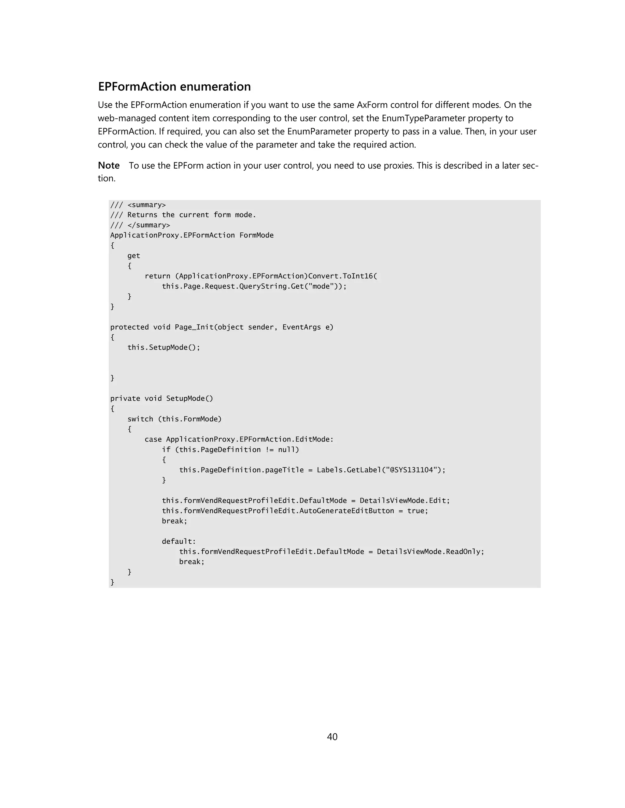 EPFormAction enumeration
Use the EPFormAction enumeration if you want to use the same AxForm control for different modes. On the
web-managed content item corresponding to the user control, set the EnumTypeParameter property to
EPFormAction. If required, you can also set the EnumParameter property to pass in a value. Then, in your user
control, you can check the value of the parameter and take the required action.

Note To use the EPForm action in your user control, you need to use proxies. This is described in a later sec-
tion.

   /// <summary>
   /// Returns the current form mode.
   /// </summary>
   ApplicationProxy.EPFormAction FormMode
   {
       get
       {
           return (ApplicationProxy.EPFormAction)Convert.ToInt16(
               this.Page.Request.QueryString.Get("mode"));
       }
   }

   protected void Page_Init(object sender, EventArgs e)
   {
       this.SetupMode();



   }

   private void SetupMode()
   {
       switch (this.FormMode)
       {
           case ApplicationProxy.EPFormAction.EditMode:
               if (this.PageDefinition != null)
               {
                   this.PageDefinition.pageTitle = Labels.GetLabel("@SYS131104");
               }

               this.formVendRequestProfileEdit.DefaultMode = DetailsViewMode.Edit;
               this.formVendRequestProfileEdit.AutoGenerateEditButton = true;
               break;

               default:
                   this.formVendRequestProfileEdit.DefaultMode = DetailsViewMode.ReadOnly;
                   break;
        }
   }




                                                         40
 
