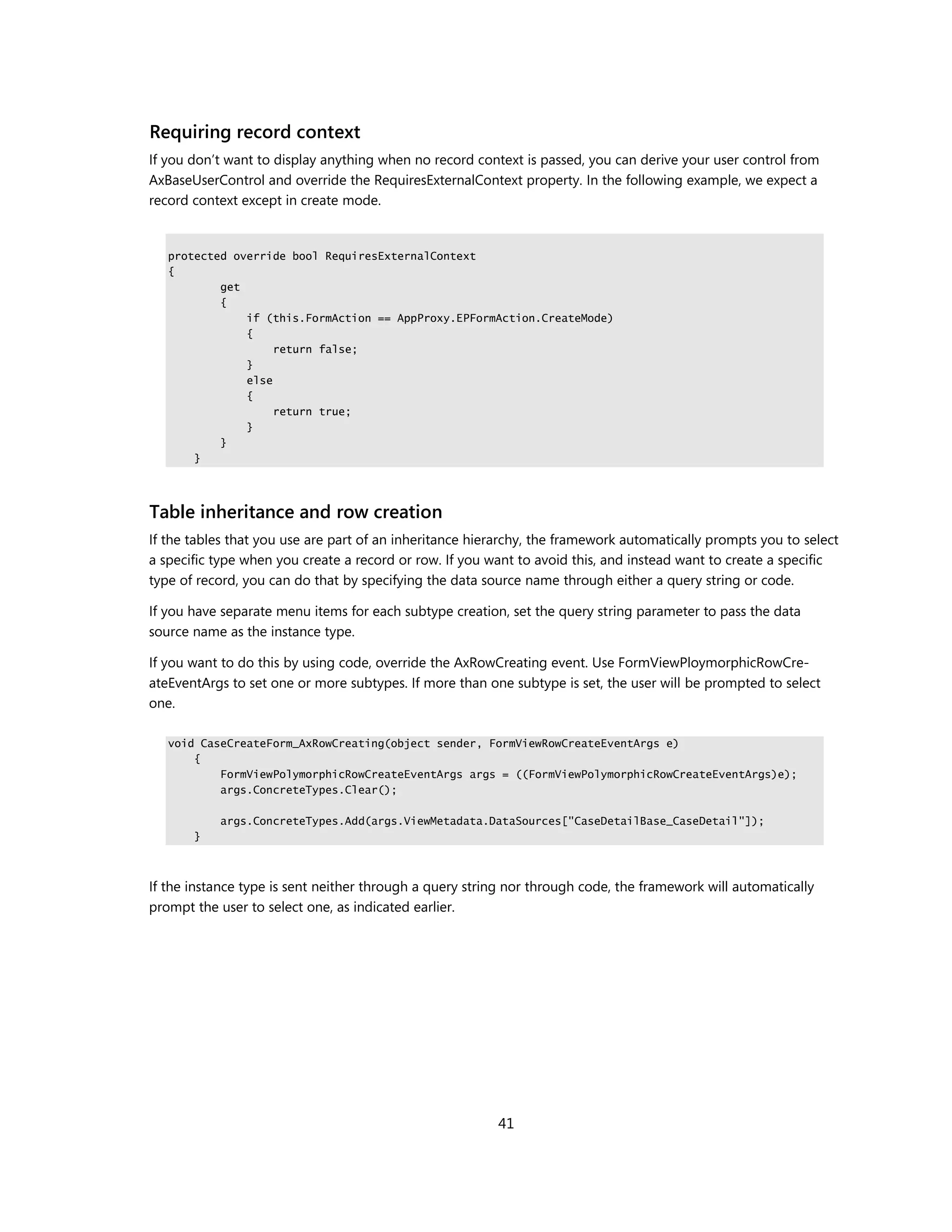 Requiring record context
If you don’t want to display anything when no record context is passed, you can derive your user control from
AxBaseUserControl and override the RequiresExternalContext property. In the following example, we expect a
record context except in create mode.


   protected override bool RequiresExternalContext
   {
           get
           {
               if (this.FormAction == AppProxy.EPFormAction.CreateMode)
               {
                    return false;
               }
               else
               {
                    return true;
               }
           }
       }




Table inheritance and row creation
If the tables that you use are part of an inheritance hierarchy, the framework automatically prompts you to select
a specific type when you create a record or row. If you want to avoid this, and instead want to create a specific
type of record, you can do that by specifying the data source name through either a query string or code.

If you have separate menu items for each subtype creation, set the query string parameter to pass the data
source name as the instance type.

If you want to do this by using code, override the AxRowCreating event. Use FormViewPloymorphicRowCre-
ateEventArgs to set one or more subtypes. If more than one subtype is set, the user will be prompted to select
one.

   void CaseCreateForm_AxRowCreating(object sender, FormViewRowCreateEventArgs e)
       {
           FormViewPolymorphicRowCreateEventArgs args = ((FormViewPolymorphicRowCreateEventArgs)e);
           args.ConcreteTypes.Clear();

           args.ConcreteTypes.Add(args.ViewMetadata.DataSources["CaseDetailBase_CaseDetail"]);
       }



If the instance type is sent neither through a query string nor through code, the framework will automatically
prompt the user to select one, as indicated earlier.




                                                         41
 