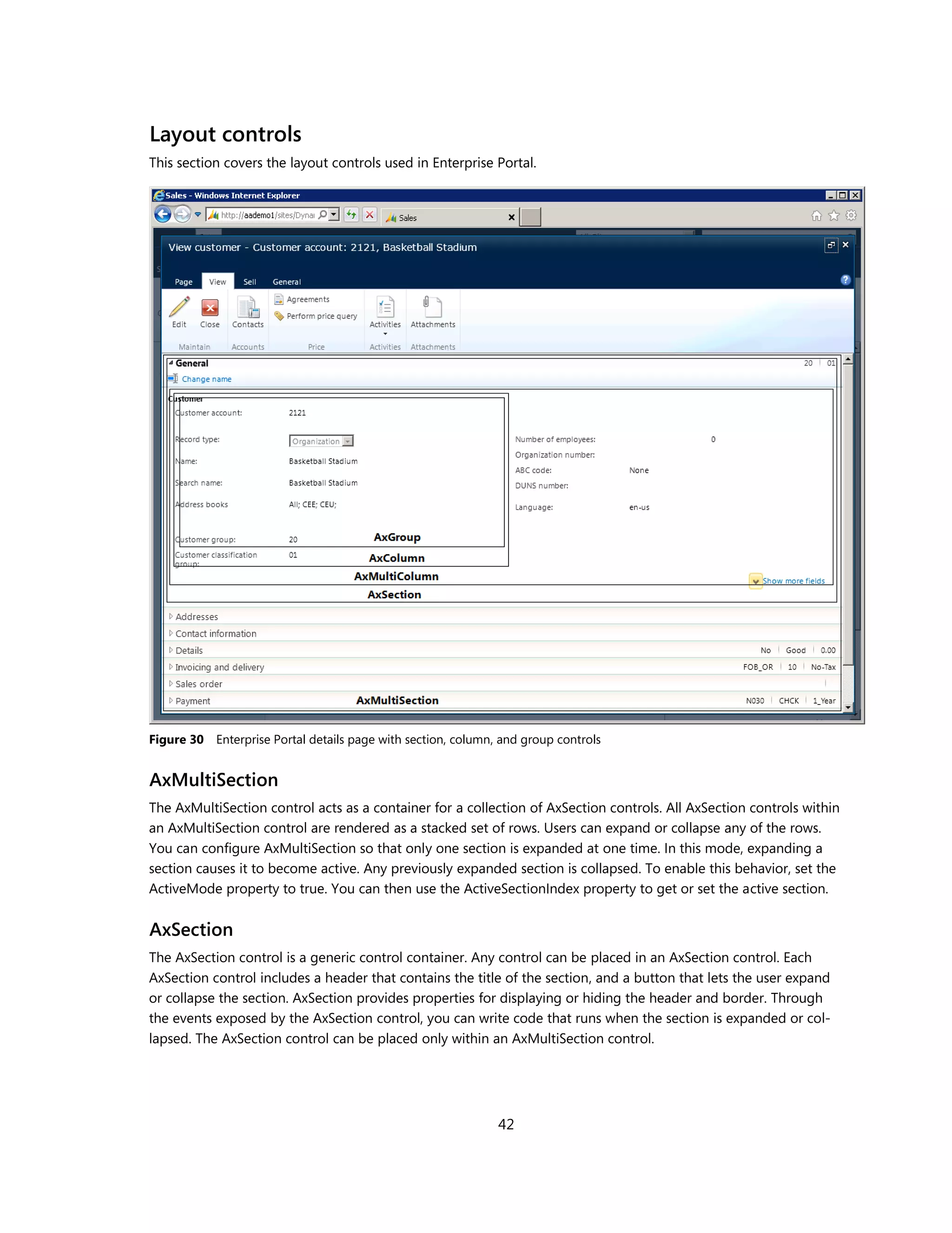Layout controls
This section covers the layout controls used in Enterprise Portal.




Figure 30 Enterprise Portal details page with section, column, and group controls


AxMultiSection
The AxMultiSection control acts as a container for a collection of AxSection controls. All AxSection controls within
an AxMultiSection control are rendered as a stacked set of rows. Users can expand or collapse any of the rows.
You can configure AxMultiSection so that only one section is expanded at one time. In this mode, expanding a
section causes it to become active. Any previously expanded section is collapsed. To enable this behavior, set the
ActiveMode property to true. You can then use the ActiveSectionIndex property to get or set the active section.


AxSection
The AxSection control is a generic control container. Any control can be placed in an AxSection control. Each
AxSection control includes a header that contains the title of the section, and a button that lets the user expand
or collapse the section. AxSection provides properties for displaying or hiding the header and border. Through
the events exposed by the AxSection control, you can write code that runs when the section is expanded or col-
lapsed. The AxSection control can be placed only within an AxMultiSection control.




                                                              42
 