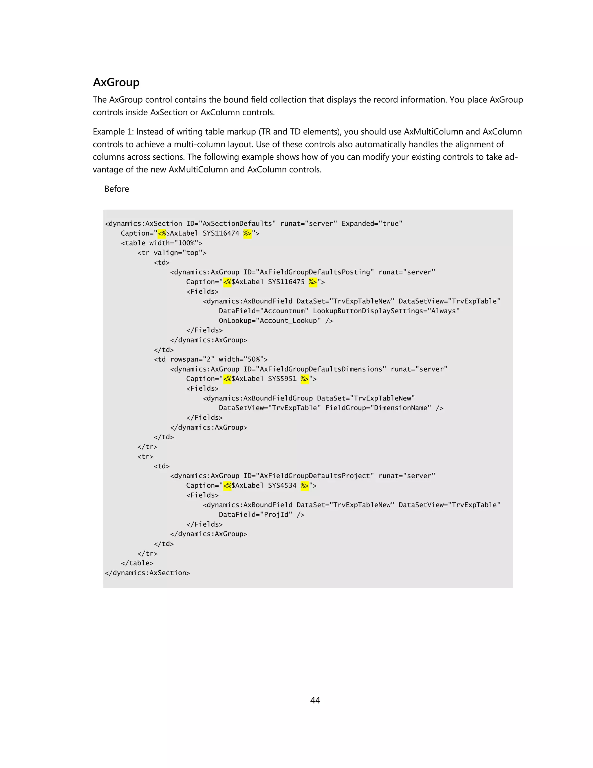 AxGroup
The AxGroup control contains the bound field collection that displays the record information. You place AxGroup
controls inside AxSection or AxColumn controls.

Example 1: Instead of writing table markup (TR and TD elements), you should use AxMultiColumn and AxColumn
controls to achieve a multi-column layout. Use of these controls also automatically handles the alignment of
columns across sections. The following example shows how of you can modify your existing controls to take ad-
vantage of the new AxMultiColumn and AxColumn controls.

  Before


   <dynamics:AxSection ID="AxSectionDefaults" runat="server" Expanded="true"
       Caption="<%$AxLabel SYS116474 %>">
       <table width="100%">
           <tr valign="top">
                <td>
                     <dynamics:AxGroup ID="AxFieldGroupDefaultsPosting" runat="server"
                         Caption="<%$AxLabel SYS116475 %>">
                         <Fields>
                             <dynamics:AxBoundField DataSet="TrvExpTableNew" DataSetView="TrvExpTable"
                                  DataField="Accountnum" LookupButtonDisplaySettings="Always"
                                  OnLookup="Account_Lookup" />
                         </Fields>
                     </dynamics:AxGroup>
                </td>
                <td rowspan="2" width="50%">
                     <dynamics:AxGroup ID="AxFieldGroupDefaultsDimensions" runat="server"
                         Caption="<%$AxLabel SYS5951 %>">
                         <Fields>
                             <dynamics:AxBoundFieldGroup DataSet="TrvExpTableNew"
                                  DataSetView="TrvExpTable" FieldGroup="DimensionName" />
                         </Fields>
                     </dynamics:AxGroup>
                </td>
           </tr>
           <tr>
                <td>
                     <dynamics:AxGroup ID="AxFieldGroupDefaultsProject" runat="server"
                         Caption="<%$AxLabel SYS4534 %>">
                         <Fields>
                             <dynamics:AxBoundField DataSet="TrvExpTableNew" DataSetView="TrvExpTable"
                                  DataField="ProjId" />
                         </Fields>
                     </dynamics:AxGroup>
                </td>
           </tr>
       </table>
   </dynamics:AxSection>




                                                        44
 