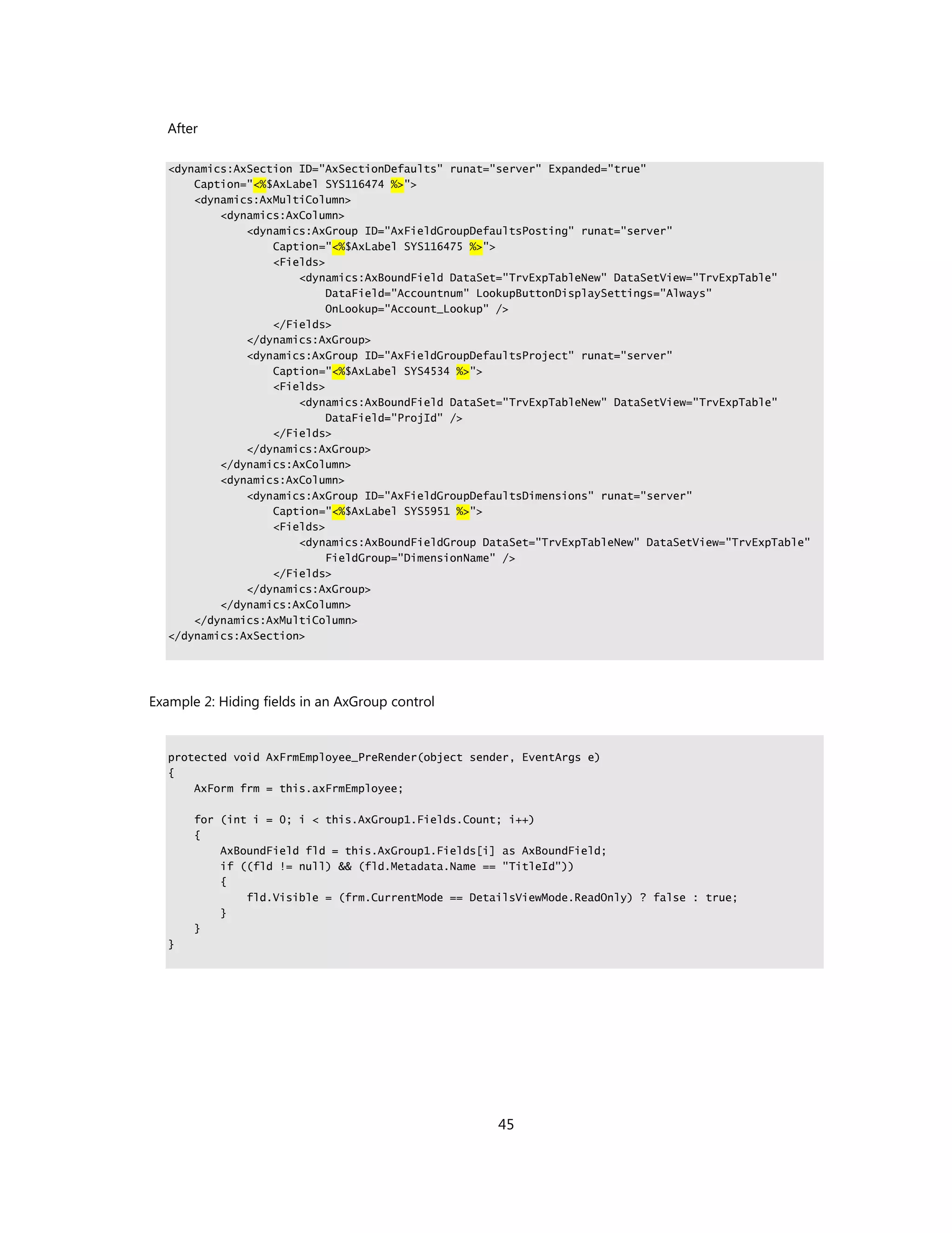 After

   <dynamics:AxSection ID="AxSectionDefaults" runat="server" Expanded="true"
       Caption="<%$AxLabel SYS116474 %>">
       <dynamics:AxMultiColumn>
           <dynamics:AxColumn>
               <dynamics:AxGroup ID="AxFieldGroupDefaultsPosting" runat="server"
                   Caption="<%$AxLabel SYS116475 %>">
                   <Fields>
                       <dynamics:AxBoundField DataSet="TrvExpTableNew" DataSetView="TrvExpTable"
                            DataField="Accountnum" LookupButtonDisplaySettings="Always"
                            OnLookup="Account_Lookup" />
                   </Fields>
               </dynamics:AxGroup>
               <dynamics:AxGroup ID="AxFieldGroupDefaultsProject" runat="server"
                   Caption="<%$AxLabel SYS4534 %>">
                   <Fields>
                       <dynamics:AxBoundField DataSet="TrvExpTableNew" DataSetView="TrvExpTable"
                            DataField="ProjId" />
                   </Fields>
               </dynamics:AxGroup>
           </dynamics:AxColumn>
           <dynamics:AxColumn>
               <dynamics:AxGroup ID="AxFieldGroupDefaultsDimensions" runat="server"
                   Caption="<%$AxLabel SYS5951 %>">
                   <Fields>
                       <dynamics:AxBoundFieldGroup DataSet="TrvExpTableNew" DataSetView="TrvExpTable"
                            FieldGroup="DimensionName" />
                   </Fields>
               </dynamics:AxGroup>
           </dynamics:AxColumn>
       </dynamics:AxMultiColumn>
   </dynamics:AxSection>




Example 2: Hiding fields in an AxGroup control


   protected void AxFrmEmployee_PreRender(object sender, EventArgs e)
   {
       AxForm frm = this.axFrmEmployee;

       for (int i = 0; i < this.AxGroup1.Fields.Count; i++)
       {
           AxBoundField fld = this.AxGroup1.Fields[i] as AxBoundField;
           if ((fld != null) && (fld.Metadata.Name == "TitleId"))
           {
               fld.Visible = (frm.CurrentMode == DetailsViewMode.ReadOnly) ? false : true;
           }
       }
   }




                                                     45
 