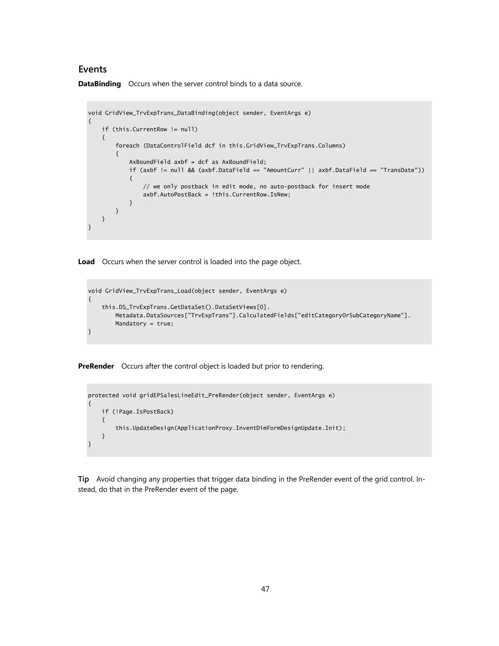 Events
DataBinding Occurs when the server control binds to a data source.


   void GridView_TrvExpTrans_DataBinding(object sender, EventArgs e)
   {
       if (this.CurrentRow != null)
       {
           foreach (DataControlField dcf in this.GridView_TrvExpTrans.Columns)
           {
               AxBoundField axbf = dcf as AxBoundField;
               if (axbf != null && (axbf.DataField == "AmountCurr" || axbf.DataField == "TransDate"))
               {
                   // we only postback in edit mode, no auto-postback for insert mode
                   axbf.AutoPostBack = !this.CurrentRow.IsNew;
               }
           }
       }
   }




Load Occurs when the server control is loaded into the page object.


   void GridView_TrvExpTrans_Load(object sender, EventArgs e)
   {
       this.DS_TrvExpTrans.GetDataSet().DataSetViews[0].
           Metadata.DataSources["TrvExpTrans"].CalculatedFields["editCategoryOrSubCategoryName"].
           Mandatory = true;
   }




PreRender    Occurs after the control object is loaded but prior to rendering.


   protected void gridEPSalesLineEdit_PreRender(object sender, EventArgs e)
   {
       if (!Page.IsPostBack)
       {
           this.UpdateDesign(ApplicationProxy.InventDimFormDesignUpdate.Init);
       }
   }




Tip Avoid changing any properties that trigger data binding in the PreRender event of the grid control. In-
stead, do that in the PreRender event of the page.




                                                         47
 