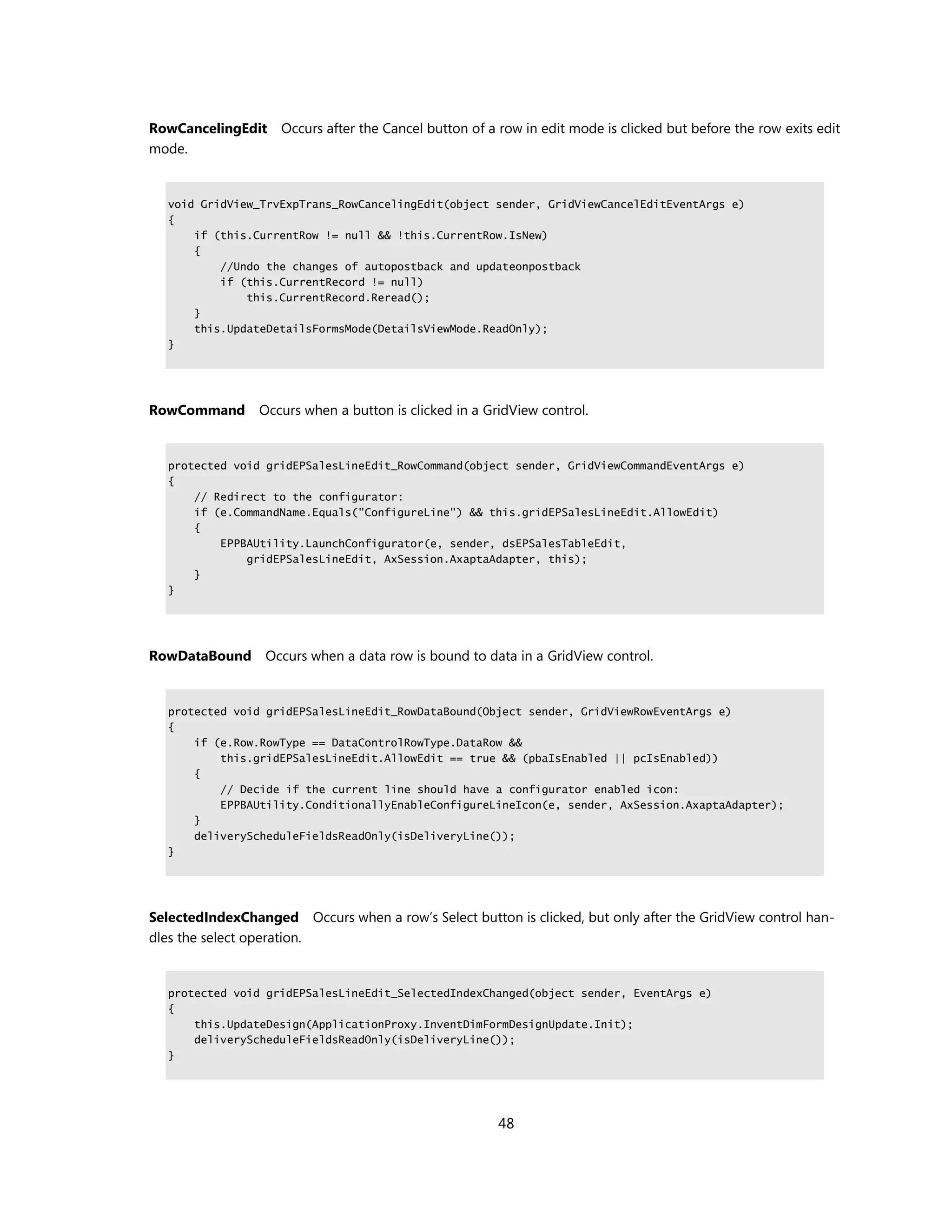 RowCancelingEdit    Occurs after the Cancel button of a row in edit mode is clicked but before the row exits edit
mode.


  void GridView_TrvExpTrans_RowCancelingEdit(object sender, GridViewCancelEditEventArgs e)
  {
      if (this.CurrentRow != null && !this.CurrentRow.IsNew)
      {
          //Undo the changes of autopostback and updateonpostback
          if (this.CurrentRecord != null)
              this.CurrentRecord.Reread();
      }
      this.UpdateDetailsFormsMode(DetailsViewMode.ReadOnly);
  }




RowCommand       Occurs when a button is clicked in a GridView control.


  protected void gridEPSalesLineEdit_RowCommand(object sender, GridViewCommandEventArgs e)
  {
      // Redirect to the configurator:
      if (e.CommandName.Equals("ConfigureLine") && this.gridEPSalesLineEdit.AllowEdit)
      {
          EPPBAUtility.LaunchConfigurator(e, sender, dsEPSalesTableEdit,
              gridEPSalesLineEdit, AxSession.AxaptaAdapter, this);
      }
  }




RowDataBound      Occurs when a data row is bound to data in a GridView control.


  protected void gridEPSalesLineEdit_RowDataBound(Object sender, GridViewRowEventArgs e)
  {
      if (e.Row.RowType == DataControlRowType.DataRow &&
          this.gridEPSalesLineEdit.AllowEdit == true && (pbaIsEnabled || pcIsEnabled))
      {
          // Decide if the current line should have a configurator enabled icon:
          EPPBAUtility.ConditionallyEnableConfigureLineIcon(e, sender, AxSession.AxaptaAdapter);
      }
      deliveryScheduleFieldsReadOnly(isDeliveryLine());
  }




SelectedIndexChanged Occurs when a row’s Select button is clicked, but only after the GridView control han-
dles the select operation.


  protected void gridEPSalesLineEdit_SelectedIndexChanged(object sender, EventArgs e)
  {
      this.UpdateDesign(ApplicationProxy.InventDimFormDesignUpdate.Init);
      deliveryScheduleFieldsReadOnly(isDeliveryLine());
  }




                                                        48
 