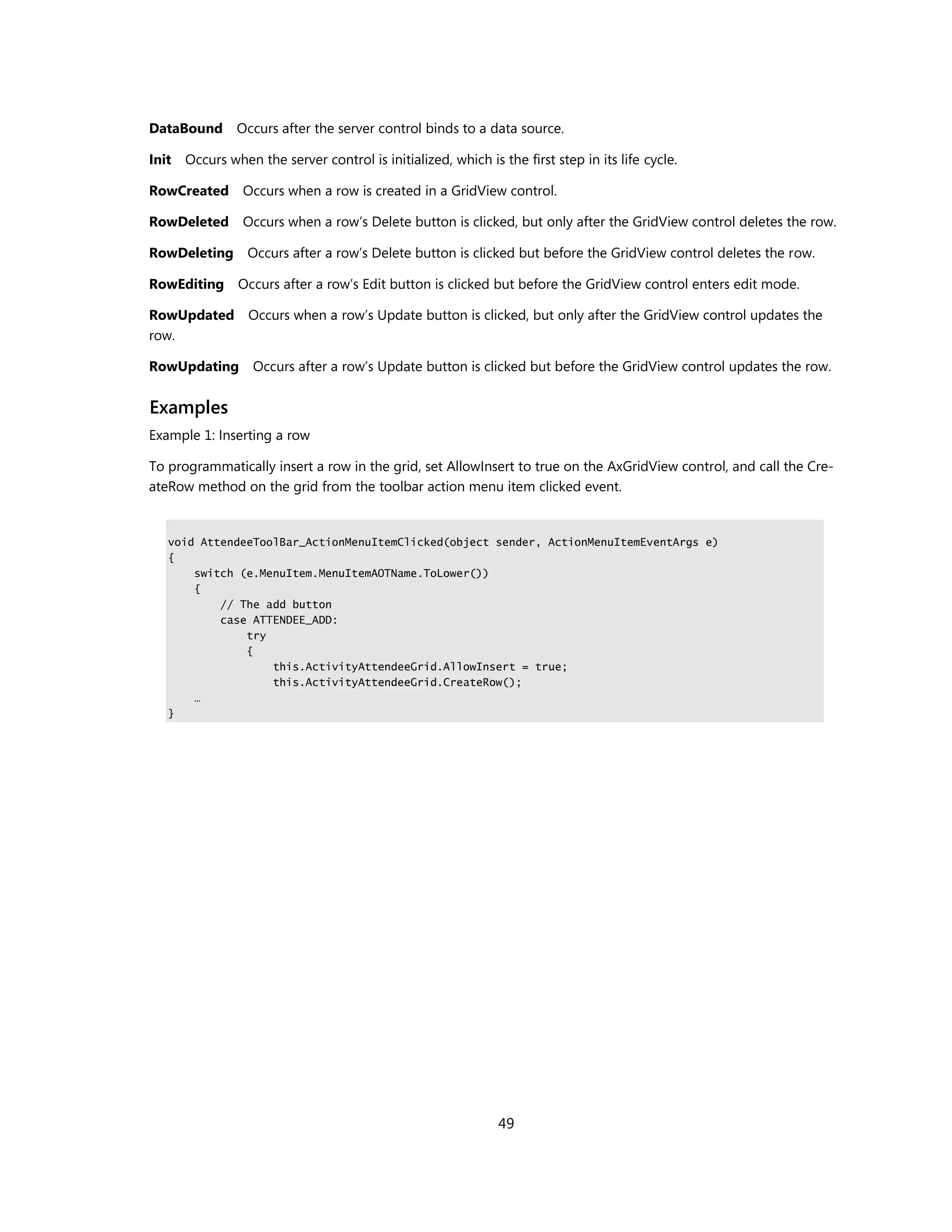 DataBound Occurs after the server control binds to a data source.

Init Occurs when the server control is initialized, which is the first step in its life cycle.

RowCreated Occurs when a row is created in a GridView control.

RowDeleted Occurs when a row’s Delete button is clicked, but only after the GridView control deletes the row.

RowDeleting Occurs after a row’s Delete button is clicked but before the GridView control deletes the row.

RowEditing Occurs after a row’s Edit button is clicked but before the GridView control enters edit mode.

RowUpdated Occurs when a row’s Update button is clicked, but only after the GridView control updates the
row.

RowUpdating Occurs after a row’s Update button is clicked but before the GridView control updates the row.


Examples
Example 1: Inserting a row

To programmatically insert a row in the grid, set AllowInsert to true on the AxGridView control, and call the Cre-
ateRow method on the grid from the toolbar action menu item clicked event.


   void AttendeeToolBar_ActionMenuItemClicked(object sender, ActionMenuItemEventArgs e)
   {
       switch (e.MenuItem.MenuItemAOTName.ToLower())
       {
           // The add button
           case ATTENDEE_ADD:
               try
               {
                   this.ActivityAttendeeGrid.AllowInsert = true;
                   this.ActivityAttendeeGrid.CreateRow();
       …
   }




                                                              49
 