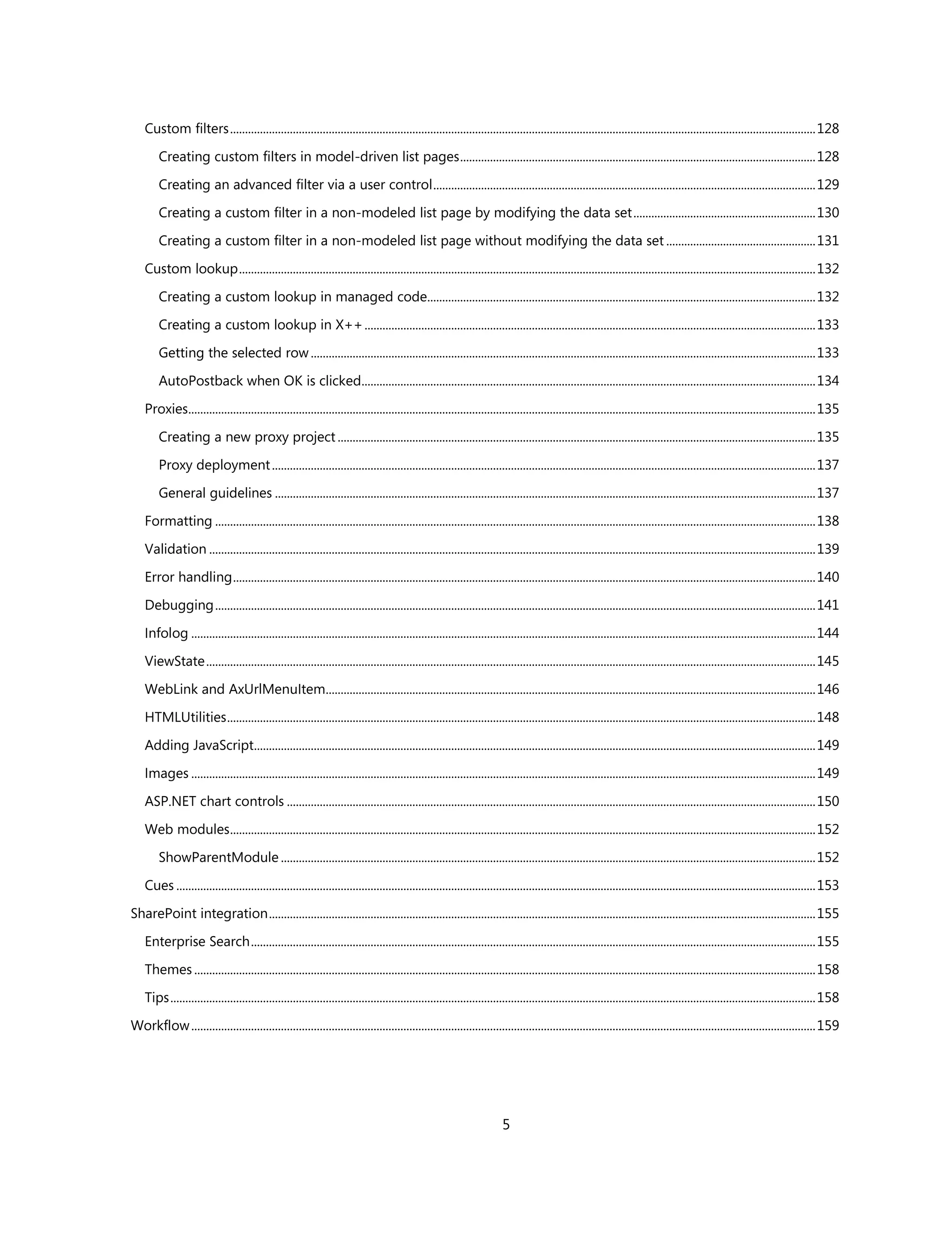 Custom filters .................................................................................................................................................................................................... 128

        Creating custom filters in model-driven list pages ....................................................................................................................... 128

        Creating an advanced filter via a user control ................................................................................................................................ 129

        Creating a custom filter in a non-modeled list page by modifying the data set ............................................................. 130

        Creating a custom filter in a non-modeled list page without modifying the data set .................................................. 131

    Custom lookup ................................................................................................................................................................................................. 132

        Creating a custom lookup in managed code.................................................................................................................................. 132

        Creating a custom lookup in X++ ....................................................................................................................................................... 133

        Getting the selected row ......................................................................................................................................................................... 133

        AutoPostback when OK is clicked........................................................................................................................................................ 134

    Proxies.................................................................................................................................................................................................................. 135

        Creating a new proxy project ................................................................................................................................................................ 135

        Proxy deployment ...................................................................................................................................................................................... 137

        General guidelines ..................................................................................................................................................................................... 137

    Formatting ......................................................................................................................................................................................................... 138

    Validation ........................................................................................................................................................................................................... 139

    Error handling ................................................................................................................................................................................................... 140

    Debugging ......................................................................................................................................................................................................... 141

    Infolog ................................................................................................................................................................................................................. 144

    ViewState ............................................................................................................................................................................................................ 145

    WebLink and AxUrlMenuItem.................................................................................................................................................................... 146

    HTMLUtilities ..................................................................................................................................................................................................... 148

    Adding JavaScript............................................................................................................................................................................................ 149

    Images ................................................................................................................................................................................................................. 149

    ASP.NET chart controls ................................................................................................................................................................................. 150

    Web modules .................................................................................................................................................................................................... 152

        ShowParentModule ................................................................................................................................................................................... 152

    Cues ...................................................................................................................................................................................................................... 153

SharePoint integration ....................................................................................................................................................................................... 155

    Enterprise Search ............................................................................................................................................................................................. 155

    Themes ................................................................................................................................................................................................................ 158

    Tips ........................................................................................................................................................................................................................ 158

Workflow ................................................................................................................................................................................................................. 159




                                                                                                                       5
 