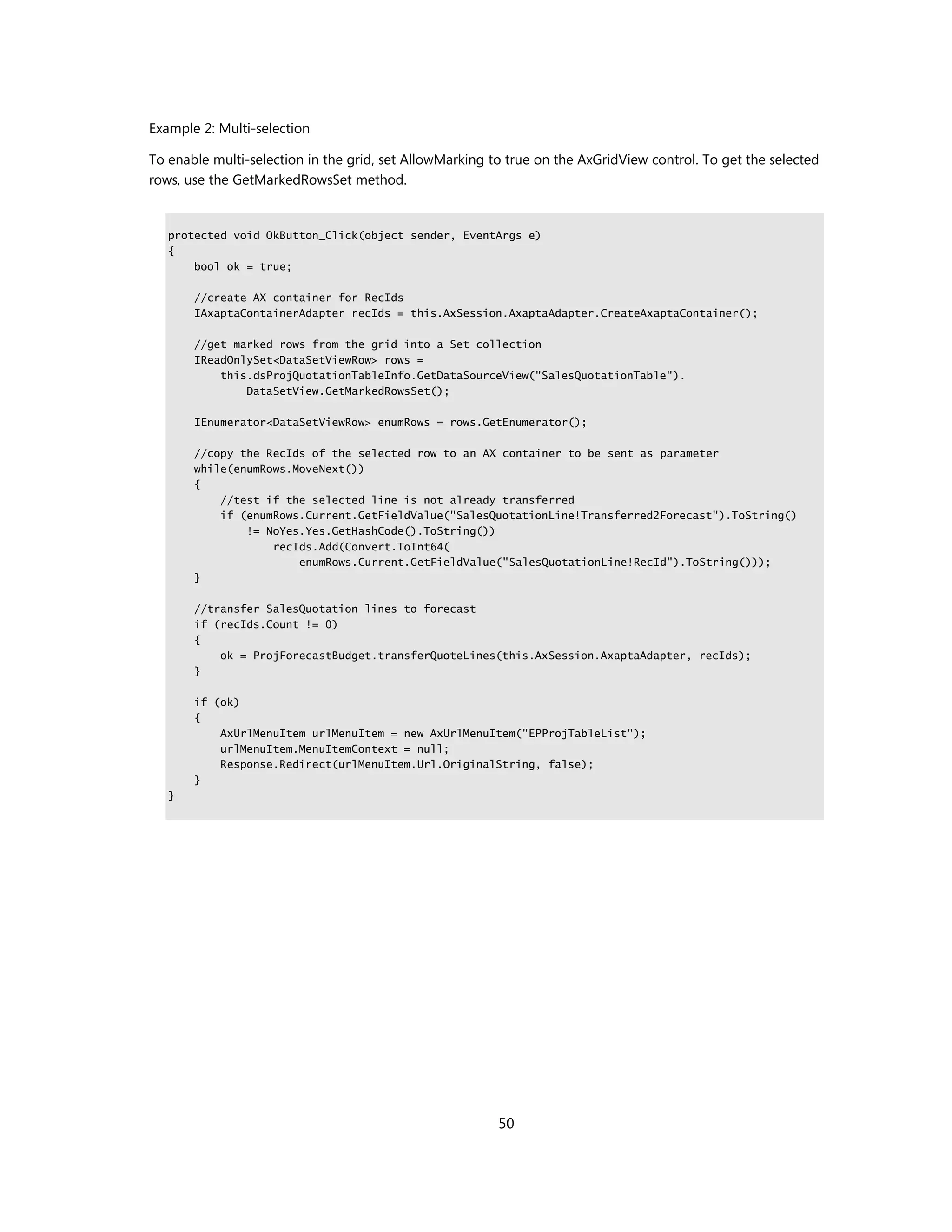Example 2: Multi-selection

To enable multi-selection in the grid, set AllowMarking to true on the AxGridView control. To get the selected
rows, use the GetMarkedRowsSet method.


   protected void OkButton_Click(object sender, EventArgs e)
   {
       bool ok = true;

       //create AX container for RecIds
       IAxaptaContainerAdapter recIds = this.AxSession.AxaptaAdapter.CreateAxaptaContainer();

       //get marked rows from the grid into a Set collection
       IReadOnlySet<DataSetViewRow> rows =
           this.dsProjQuotationTableInfo.GetDataSourceView("SalesQuotationTable").
               DataSetView.GetMarkedRowsSet();

       IEnumerator<DataSetViewRow> enumRows = rows.GetEnumerator();

       //copy the RecIds of the selected row to an AX container to be sent as parameter
       while(enumRows.MoveNext())
       {
           //test if the selected line is not already transferred
           if (enumRows.Current.GetFieldValue("SalesQuotationLine!Transferred2Forecast").ToString()
               != NoYes.Yes.GetHashCode().ToString())
                   recIds.Add(Convert.ToInt64(
                       enumRows.Current.GetFieldValue("SalesQuotationLine!RecId").ToString()));
       }

       //transfer SalesQuotation lines to forecast
       if (recIds.Count != 0)
       {
           ok = ProjForecastBudget.transferQuoteLines(this.AxSession.AxaptaAdapter, recIds);
       }

       if (ok)
       {
           AxUrlMenuItem urlMenuItem = new AxUrlMenuItem("EPProjTableList");
           urlMenuItem.MenuItemContext = null;
           Response.Redirect(urlMenuItem.Url.OriginalString, false);
       }
   }




                                                         50
 