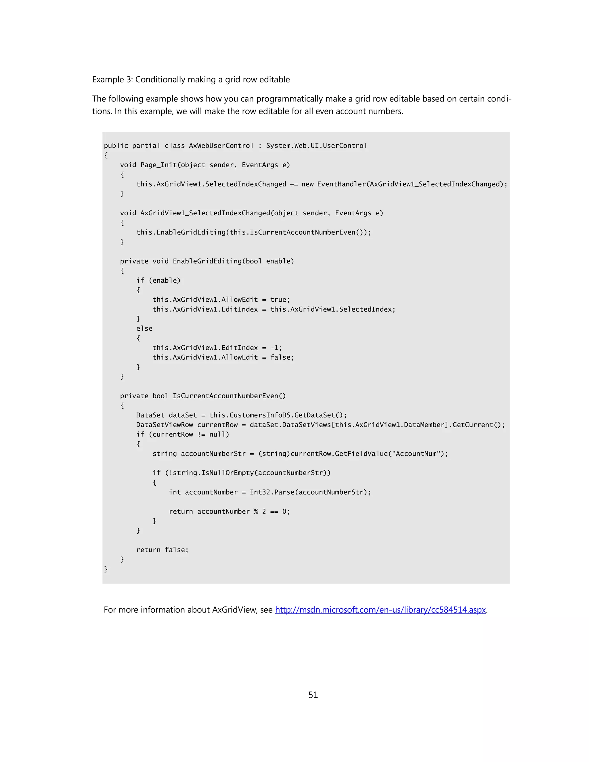 Example 3: Conditionally making a grid row editable

The following example shows how you can programmatically make a grid row editable based on certain condi-
tions. In this example, we will make the row editable for all even account numbers.


   public partial class AxWebUserControl : System.Web.UI.UserControl
   {
       void Page_Init(object sender, EventArgs e)
       {
           this.AxGridView1.SelectedIndexChanged += new EventHandler(AxGridView1_SelectedIndexChanged);
       }

       void AxGridView1_SelectedIndexChanged(object sender, EventArgs e)
       {
           this.EnableGridEditing(this.IsCurrentAccountNumberEven());
       }

       private void EnableGridEditing(bool enable)
       {
           if (enable)
           {
                this.AxGridView1.AllowEdit = true;
                this.AxGridView1.EditIndex = this.AxGridView1.SelectedIndex;
           }
           else
           {
                this.AxGridView1.EditIndex = -1;
                this.AxGridView1.AllowEdit = false;
           }
       }

       private bool IsCurrentAccountNumberEven()
       {
           DataSet dataSet = this.CustomersInfoDS.GetDataSet();
           DataSetViewRow currentRow = dataSet.DataSetViews[this.AxGridView1.DataMember].GetCurrent();
           if (currentRow != null)
           {
               string accountNumberStr = (string)currentRow.GetFieldValue("AccountNum");

               if (!string.IsNullOrEmpty(accountNumberStr))
               {
                   int accountNumber = Int32.Parse(accountNumberStr);

                   return accountNumber % 2 == 0;
               }
           }

           return false;
       }
   }




  For more information about AxGridView, see http://msdn.microsoft.com/en-us/library/cc584514.aspx.




                                                      51
 